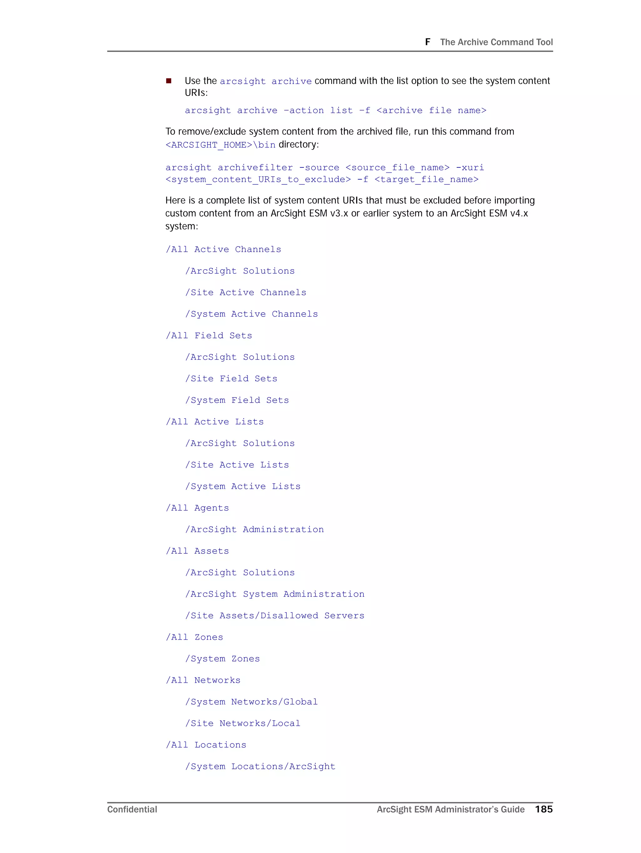 F The Archive Command Tool
Confidential ArcSight ESM Administrator’s Guide 185
 Use the arcsight archive command with the list option to see the system content
URIs:
arcsight archive –action list –f <archive file name>
To remove/exclude system content from the archived file, run this command from
<ARCSIGHT_HOME>bin directory:
arcsight archivefilter -source <source_file_name> -xuri
<system_content_URIs_to_exclude> -f <target_file_name>
Here is a complete list of system content URIs that must be excluded before importing
custom content from an ArcSight ESM v3.x or earlier system to an ArcSight ESM v4.x
system:
/All Active Channels
/ArcSight Solutions
/Site Active Channels
/System Active Channels
/All Field Sets
/ArcSight Solutions
/Site Field Sets
/System Field Sets
/All Active Lists
/ArcSight Solutions
/Site Active Lists
/System Active Lists
/All Agents
/ArcSight Administration
/All Assets
/ArcSight Solutions
/ArcSight System Administration
/Site Assets/Disallowed Servers
/All Zones
/System Zones
/All Networks
/System Networks/Global
/Site Networks/Local
/All Locations
/System Locations/ArcSight
 