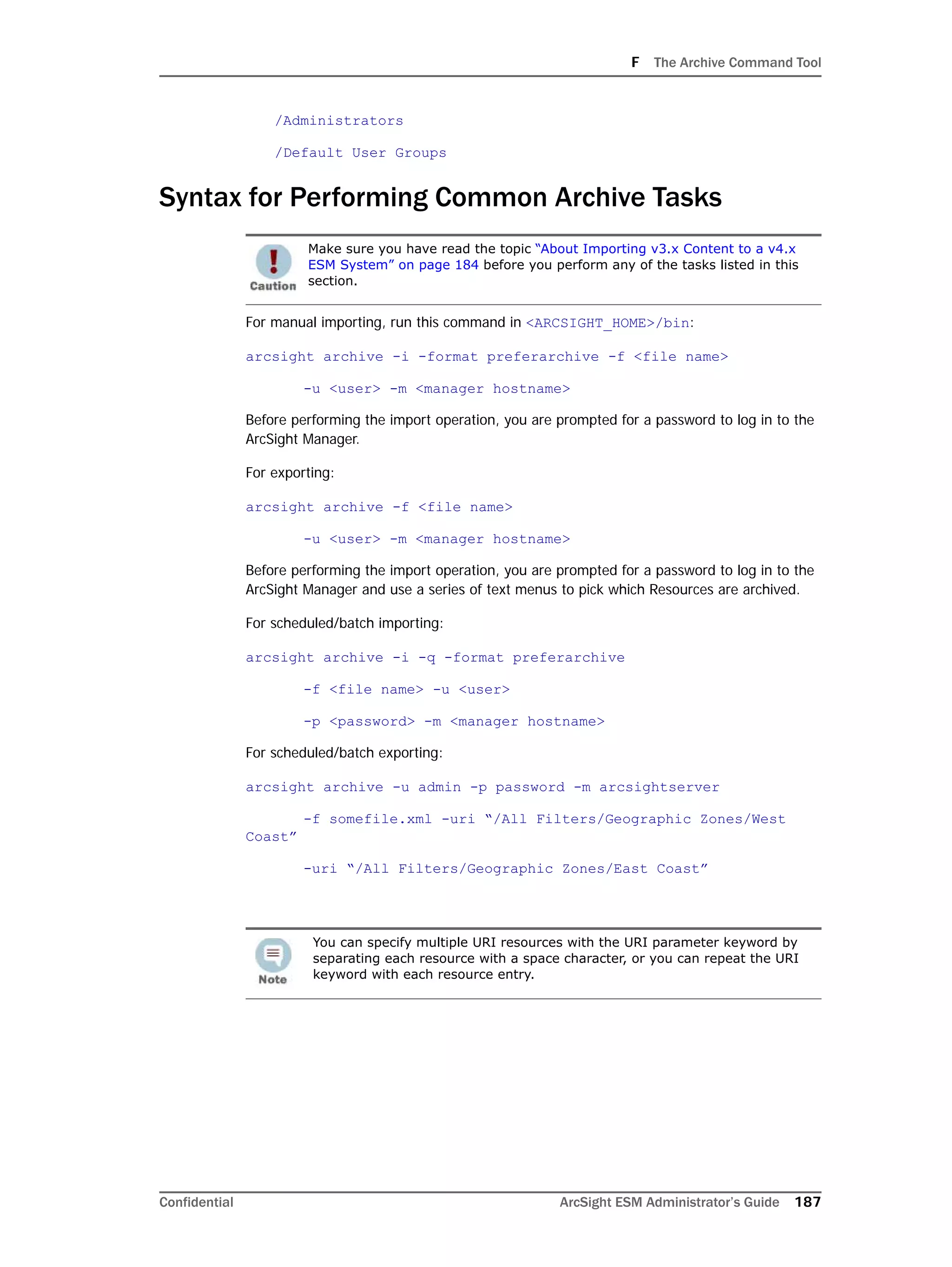 F The Archive Command Tool
Confidential ArcSight ESM Administrator’s Guide 187
/Administrators
/Default User Groups
Syntax for Performing Common Archive Tasks
For manual importing, run this command in <ARCSIGHT_HOME>/bin:
arcsight archive -i -format preferarchive -f <file name>
-u <user> -m <manager hostname>
Before performing the import operation, you are prompted for a password to log in to the
ArcSight Manager.
For exporting:
arcsight archive -f <file name>
-u <user> -m <manager hostname>
Before performing the import operation, you are prompted for a password to log in to the
ArcSight Manager and use a series of text menus to pick which Resources are archived.
For scheduled/batch importing:
arcsight archive -i -q -format preferarchive
-f <file name> -u <user>
-p <password> -m <manager hostname>
For scheduled/batch exporting:
arcsight archive -u admin -p password -m arcsightserver
-f somefile.xml -uri “/All Filters/Geographic Zones/West
Coast”
-uri “/All Filters/Geographic Zones/East Coast”
Make sure you have read the topic “About Importing v3.x Content to a v4.x
ESM System” on page 184 before you perform any of the tasks listed in this
section.
You can specify multiple URI resources with the URI parameter keyword by
separating each resource with a space character, or you can repeat the URI
keyword with each resource entry.
 