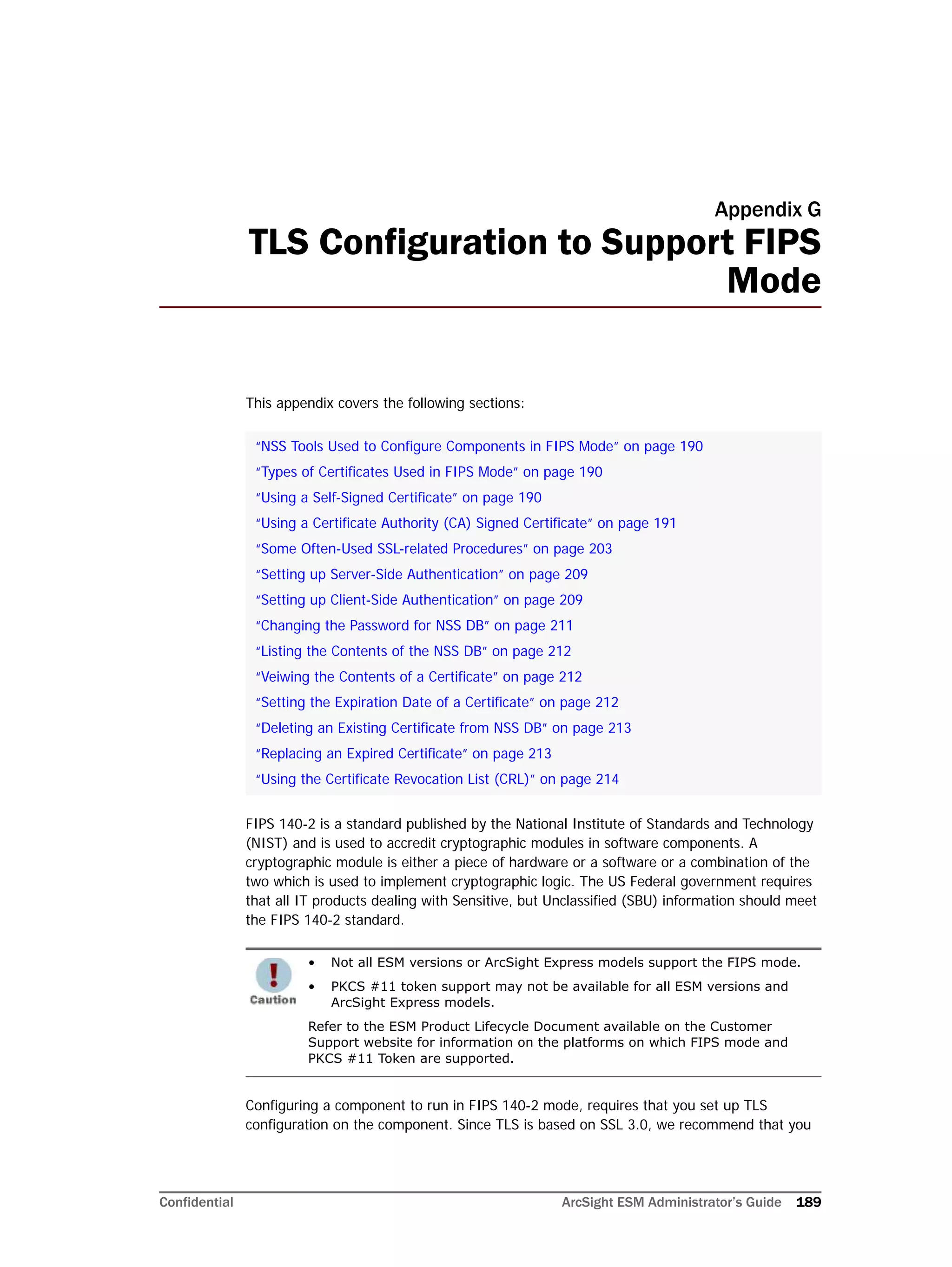 Confidential ArcSight ESM Administrator’s Guide 189
Appendix G
TLS Configuration to Support FIPS
Mode
This appendix covers the following sections:
FIPS 140-2 is a standard published by the National Institute of Standards and Technology
(NIST) and is used to accredit cryptographic modules in software components. A
cryptographic module is either a piece of hardware or a software or a combination of the
two which is used to implement cryptographic logic. The US Federal government requires
that all IT products dealing with Sensitive, but Unclassified (SBU) information should meet
the FIPS 140-2 standard.
Configuring a component to run in FIPS 140-2 mode, requires that you set up TLS
configuration on the component. Since TLS is based on SSL 3.0, we recommend that you
“NSS Tools Used to Configure Components in FIPS Mode” on page 190
“Types of Certificates Used in FIPS Mode” on page 190
“Using a Self-Signed Certificate” on page 190
“Using a Certificate Authority (CA) Signed Certificate” on page 191
“Some Often-Used SSL-related Procedures” on page 203
“Setting up Server-Side Authentication” on page 209
“Setting up Client-Side Authentication” on page 209
“Changing the Password for NSS DB” on page 211
“Listing the Contents of the NSS DB” on page 212
“Veiwing the Contents of a Certificate” on page 212
“Setting the Expiration Date of a Certificate” on page 212
“Deleting an Existing Certificate from NSS DB” on page 213
“Replacing an Expired Certificate” on page 213
“Using the Certificate Revocation List (CRL)” on page 214
• Not all ESM versions or ArcSight Express models support the FIPS mode.
• PKCS #11 token support may not be available for all ESM versions and
ArcSight Express models.
Refer to the ESM Product Lifecycle Document available on the Customer
Support website for information on the platforms on which FIPS mode and
PKCS #11 Token are supported.
 