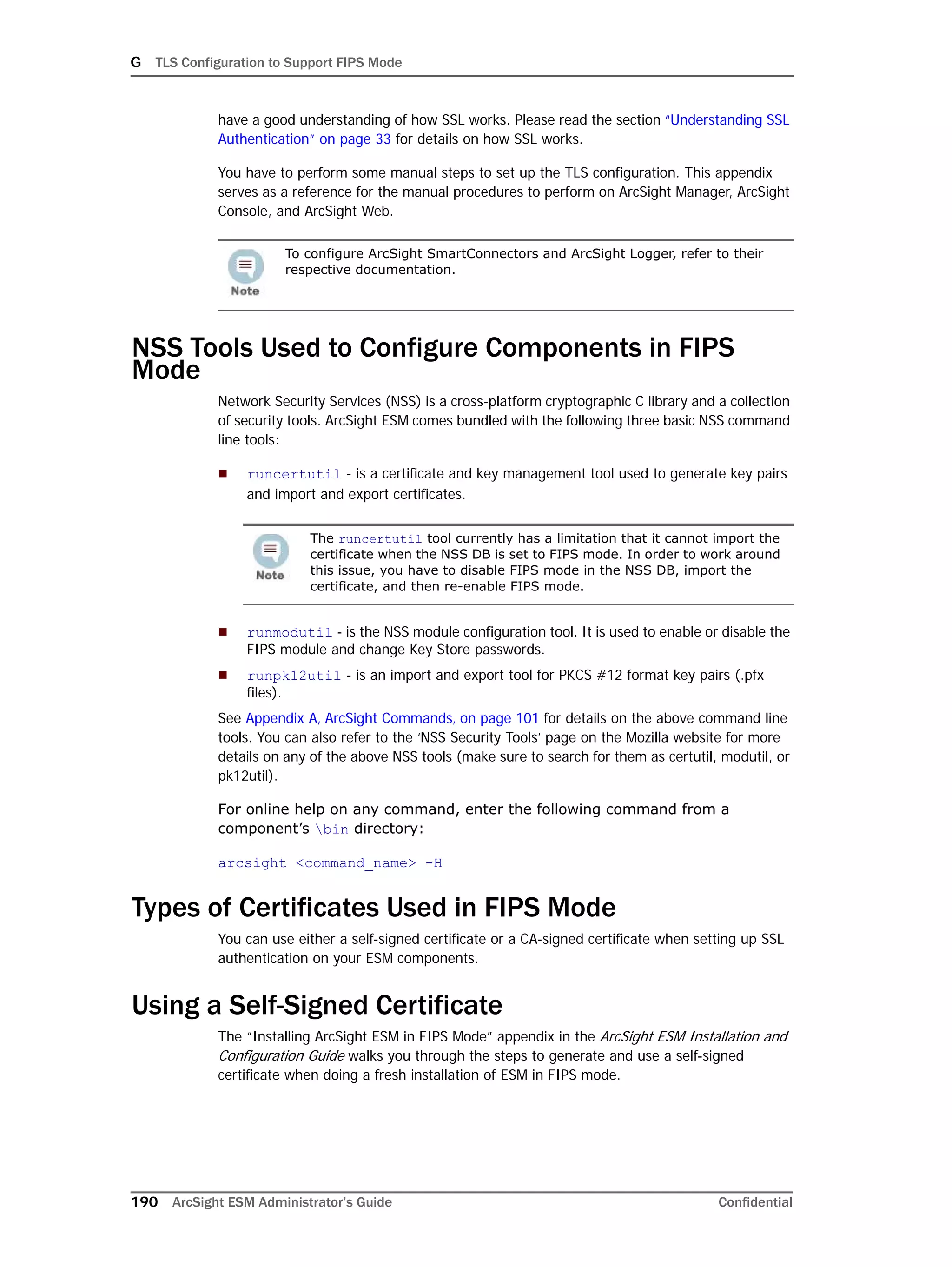 G TLS Configuration to Support FIPS Mode
190 ArcSight ESM Administrator’s Guide Confidential
have a good understanding of how SSL works. Please read the section “Understanding SSL
Authentication” on page 33 for details on how SSL works.
You have to perform some manual steps to set up the TLS configuration. This appendix
serves as a reference for the manual procedures to perform on ArcSight Manager, ArcSight
Console, and ArcSight Web.
NSS Tools Used to Configure Components in FIPS
Mode
Network Security Services (NSS) is a cross-platform cryptographic C library and a collection
of security tools. ArcSight ESM comes bundled with the following three basic NSS command
line tools:
 runcertutil - is a certificate and key management tool used to generate key pairs
and import and export certificates.
 runmodutil - is the NSS module configuration tool. It is used to enable or disable the
FIPS module and change Key Store passwords.
 runpk12util - is an import and export tool for PKCS #12 format key pairs (.pfx
files).
See Appendix A‚ ArcSight Commands‚ on page 101 for details on the above command line
tools. You can also refer to the ‘NSS Security Tools’ page on the Mozilla website for more
details on any of the above NSS tools (make sure to search for them as certutil, modutil, or
pk12util).
For online help on any command, enter the following command from a
component’s bin directory:
arcsight <command_name> -H
Types of Certificates Used in FIPS Mode
You can use either a self-signed certificate or a CA-signed certificate when setting up SSL
authentication on your ESM components.
Using a Self-Signed Certificate
The “Installing ArcSight ESM in FIPS Mode” appendix in the ArcSight ESM Installation and
Configuration Guide walks you through the steps to generate and use a self-signed
certificate when doing a fresh installation of ESM in FIPS mode.
To configure ArcSight SmartConnectors and ArcSight Logger, refer to their
respective documentation.
The runcertutil tool currently has a limitation that it cannot import the
certificate when the NSS DB is set to FIPS mode. In order to work around
this issue, you have to disable FIPS mode in the NSS DB, import the
certificate, and then re-enable FIPS mode.
 