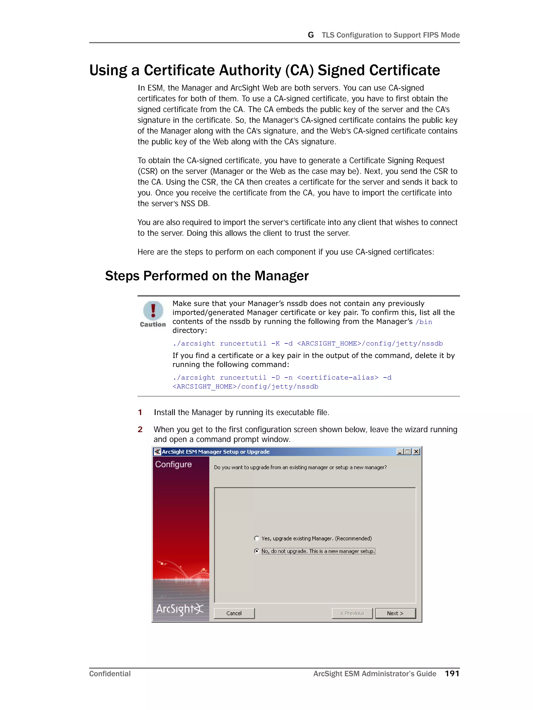 G TLS Configuration to Support FIPS Mode
Confidential ArcSight ESM Administrator’s Guide 191
Using a Certificate Authority (CA) Signed Certificate
In ESM, the Manager and ArcSight Web are both servers. You can use CA-signed
certificates for both of them. To use a CA-signed certificate, you have to first obtain the
signed certificate from the CA. The CA embeds the public key of the server and the CA’s
signature in the certificate. So, the Manager’s CA-signed certificate contains the public key
of the Manager along with the CA’s signature, and the Web’s CA-signed certificate contains
the public key of the Web along with the CA’s signature.
To obtain the CA-signed certificate, you have to generate a Certificate Signing Request
(CSR) on the server (Manager or the Web as the case may be). Next, you send the CSR to
the CA. Using the CSR, the CA then creates a certificate for the server and sends it back to
you. Once you receive the certificate from the CA, you have to import the certificate into
the server’s NSS DB.
You are also required to import the server’s certificate into any client that wishes to connect
to the server. Doing this allows the client to trust the server.
Here are the steps to perform on each component if you use CA-signed certificates:
Steps Performed on the Manager
1 Install the Manager by running its executable file.
2 When you get to the first configuration screen shown below, leave the wizard running
and open a command prompt window.
Make sure that your Manager’s nssdb does not contain any previously
imported/generated Manager certificate or key pair. To confirm this, list all the
contents of the nssdb by running the following from the Manager’s /bin
directory:
./arcsight runcertutil -K -d <ARCSIGHT_HOME>/config/jetty/nssdb
If you find a certificate or a key pair in the output of the command, delete it by
running the following command:
./arcsight runcertutil -D -n <certificate-alias> -d
<ARCSIGHT_HOME>/config/jetty/nssdb
 