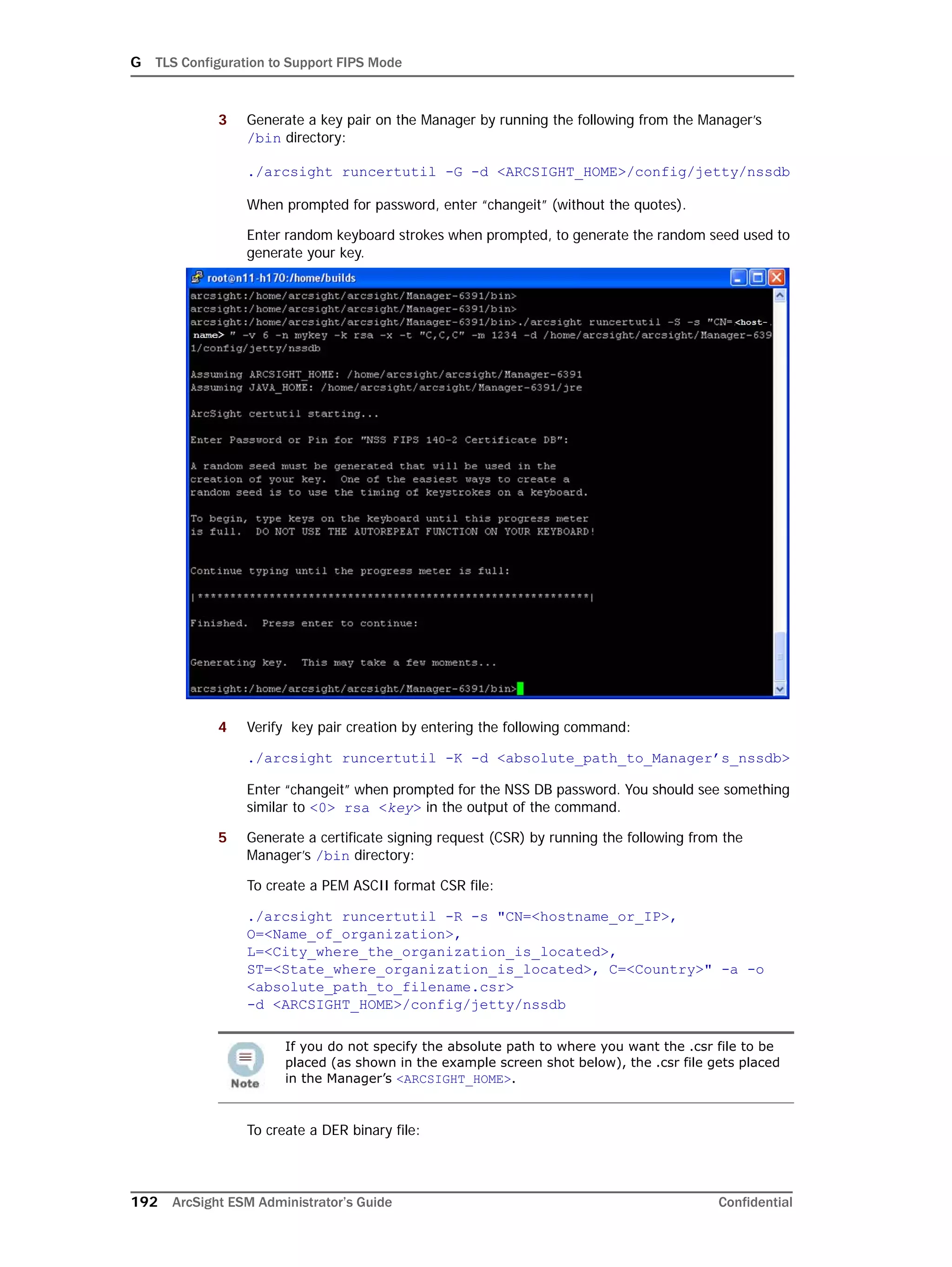 G TLS Configuration to Support FIPS Mode
192 ArcSight ESM Administrator’s Guide Confidential
3 Generate a key pair on the Manager by running the following from the Manager’s
/bin directory:
./arcsight runcertutil -G -d <ARCSIGHT_HOME>/config/jetty/nssdb
When prompted for password, enter “changeit” (without the quotes).
Enter random keyboard strokes when prompted, to generate the random seed used to
generate your key.
4 Verify key pair creation by entering the following command:
./arcsight runcertutil -K -d <absolute_path_to_Manager’s_nssdb>
Enter “changeit” when prompted for the NSS DB password. You should see something
similar to <0> rsa <key> in the output of the command.
5 Generate a certificate signing request (CSR) by running the following from the
Manager’s /bin directory:
To create a PEM ASCII format CSR file:
./arcsight runcertutil -R -s "CN=<hostname_or_IP>,
O=<Name_of_organization>,
L=<City_where_the_organization_is_located>,
ST=<State_where_organization_is_located>, C=<Country>" -a -o
<absolute_path_to_filename.csr> 
-d <ARCSIGHT_HOME>/config/jetty/nssdb
To create a DER binary file:
If you do not specify the absolute path to where you want the .csr file to be
placed (as shown in the example screen shot below), the .csr file gets placed
in the Manager’s <ARCSIGHT_HOME>.
 