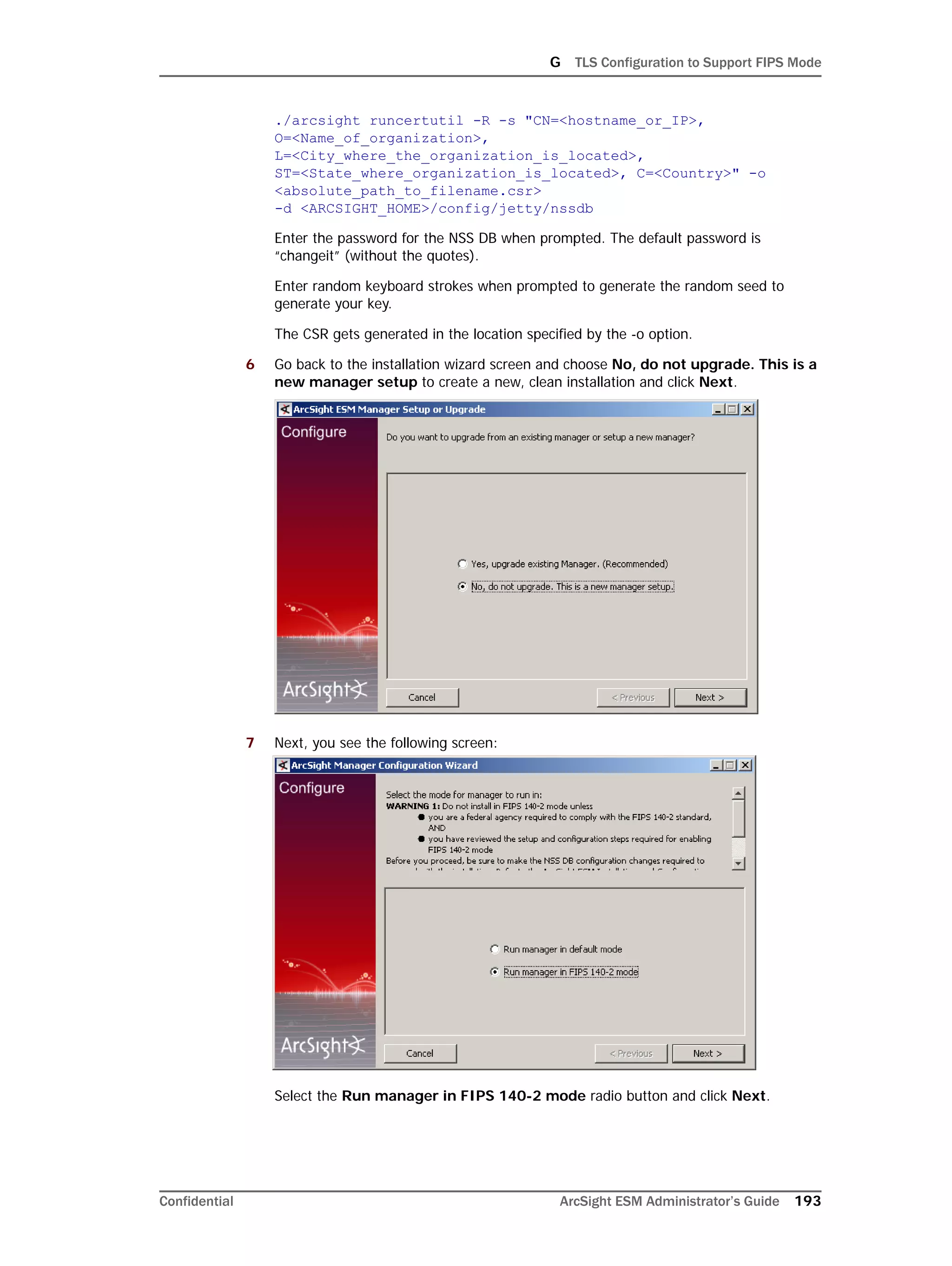G TLS Configuration to Support FIPS Mode
Confidential ArcSight ESM Administrator’s Guide 193
./arcsight runcertutil -R -s "CN=<hostname_or_IP>,
O=<Name_of_organization>,
L=<City_where_the_organization_is_located>,
ST=<State_where_organization_is_located>, C=<Country>" -o
<absolute_path_to_filename.csr> 
-d <ARCSIGHT_HOME>/config/jetty/nssdb
Enter the password for the NSS DB when prompted. The default password is
“changeit” (without the quotes).
Enter random keyboard strokes when prompted to generate the random seed to
generate your key.
The CSR gets generated in the location specified by the -o option.
6 Go back to the installation wizard screen and choose No, do not upgrade. This is a
new manager setup to create a new, clean installation and click Next.
7 Next, you see the following screen:
Select the Run manager in FIPS 140-2 mode radio button and click Next.
 