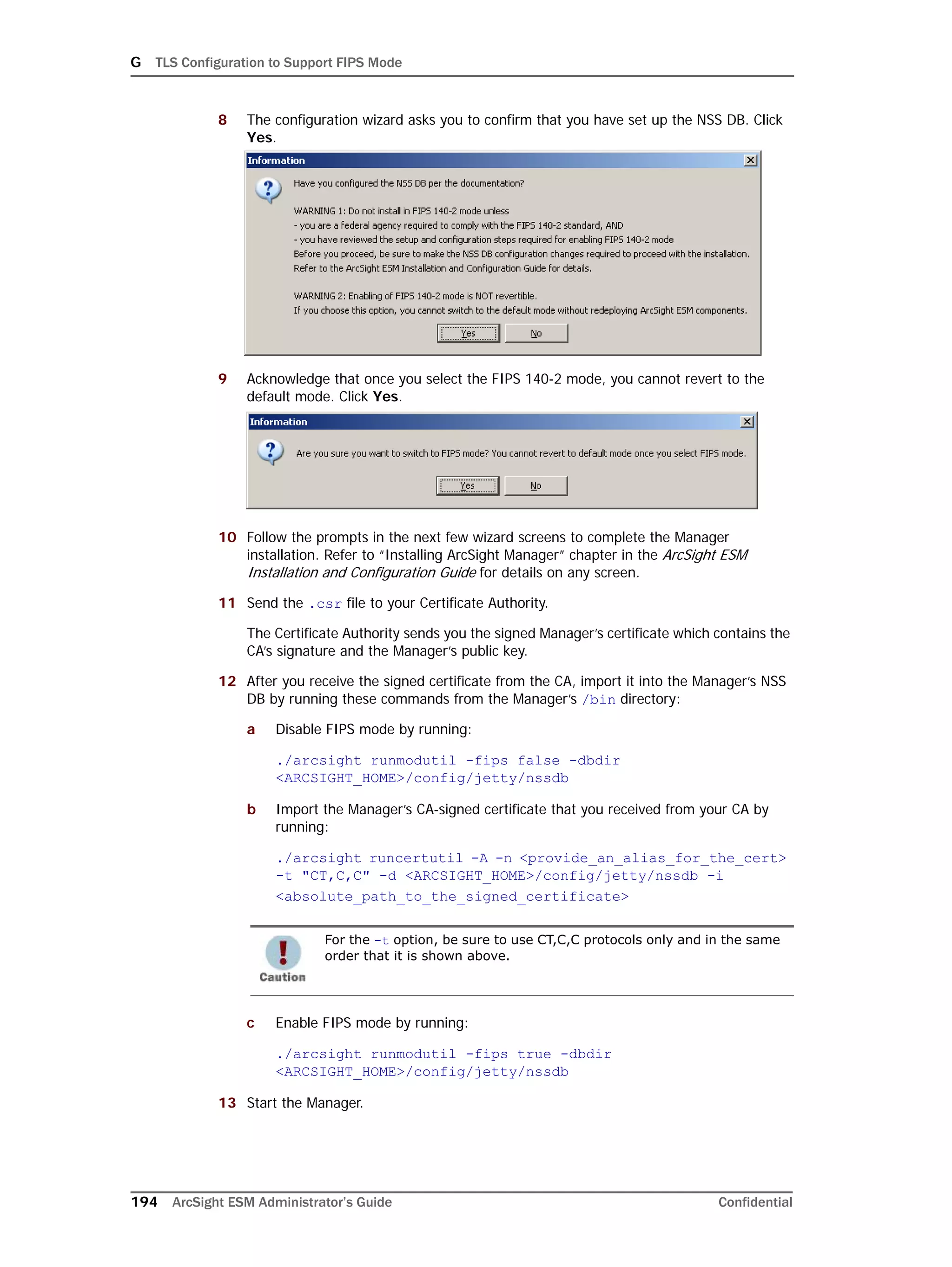G TLS Configuration to Support FIPS Mode
194 ArcSight ESM Administrator’s Guide Confidential
8 The configuration wizard asks you to confirm that you have set up the NSS DB. Click
Yes.
9 Acknowledge that once you select the FIPS 140-2 mode, you cannot revert to the
default mode. Click Yes.
10 Follow the prompts in the next few wizard screens to complete the Manager
installation. Refer to “Installing ArcSight Manager” chapter in the ArcSight ESM
Installation and Configuration Guide for details on any screen.
11 Send the .csr file to your Certificate Authority.
The Certificate Authority sends you the signed Manager’s certificate which contains the
CA’s signature and the Manager’s public key.
12 After you receive the signed certificate from the CA, import it into the Manager’s NSS
DB by running these commands from the Manager’s /bin directory:
a Disable FIPS mode by running:
./arcsight runmodutil -fips false -dbdir
<ARCSIGHT_HOME>/config/jetty/nssdb
b Import the Manager’s CA-signed certificate that you received from your CA by
running:
./arcsight runcertutil -A -n <provide_an_alias_for_the_cert> 
-t "CT,C,C" -d <ARCSIGHT_HOME>/config/jetty/nssdb -i
<absolute_path_to_the_signed_certificate>
c Enable FIPS mode by running:
./arcsight runmodutil -fips true -dbdir
<ARCSIGHT_HOME>/config/jetty/nssdb
13 Start the Manager.
For the -t option, be sure to use CT,C,C protocols only and in the same
order that it is shown above.
 