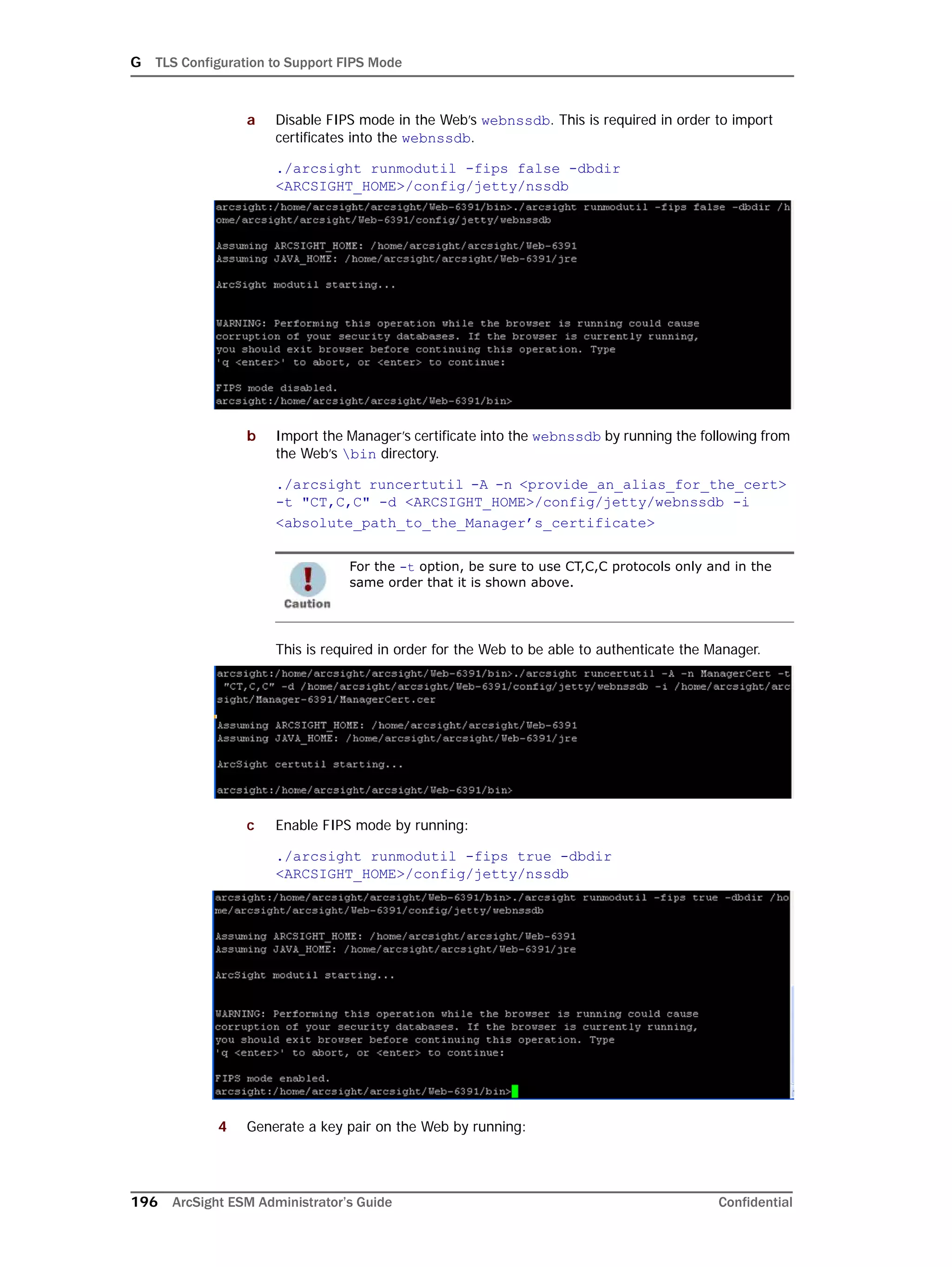 G TLS Configuration to Support FIPS Mode
196 ArcSight ESM Administrator’s Guide Confidential
a Disable FIPS mode in the Web’s webnssdb. This is required in order to import
certificates into the webnssdb.
./arcsight runmodutil -fips false -dbdir
<ARCSIGHT_HOME>/config/jetty/nssdb
b Import the Manager’s certificate into the webnssdb by running the following from
the Web’s bin directory.
./arcsight runcertutil -A -n <provide_an_alias_for_the_cert> 
-t "CT,C,C" -d <ARCSIGHT_HOME>/config/jetty/webnssdb -i
<absolute_path_to_the_Manager’s_certificate>
This is required in order for the Web to be able to authenticate the Manager.
c Enable FIPS mode by running:
./arcsight runmodutil -fips true -dbdir
<ARCSIGHT_HOME>/config/jetty/nssdb
4 Generate a key pair on the Web by running:
For the -t option, be sure to use CT,C,C protocols only and in the
same order that it is shown above.
 