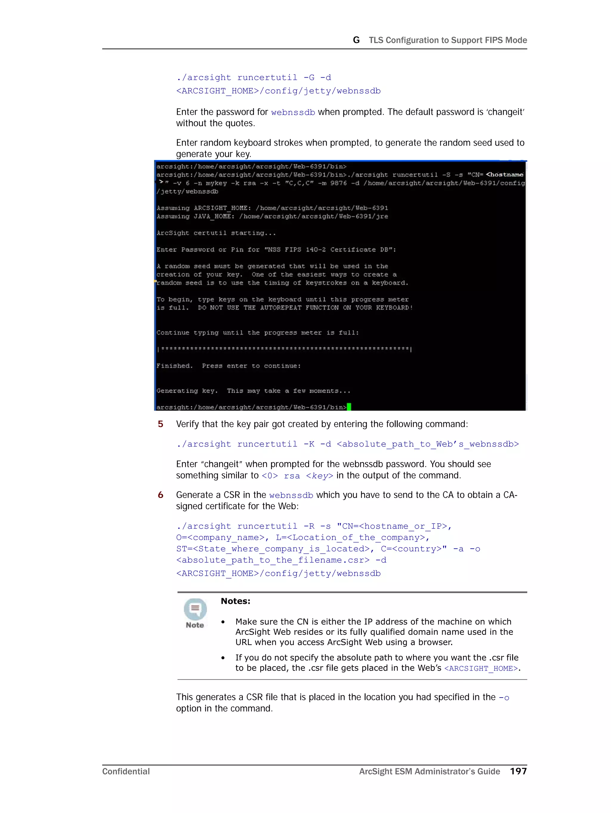 G TLS Configuration to Support FIPS Mode
Confidential ArcSight ESM Administrator’s Guide 197
./arcsight runcertutil -G -d
<ARCSIGHT_HOME>/config/jetty/webnssdb
Enter the password for webnssdb when prompted. The default password is ‘changeit’
without the quotes.
Enter random keyboard strokes when prompted, to generate the random seed used to
generate your key.
5 Verify that the key pair got created by entering the following command:
./arcsight runcertutil -K -d <absolute_path_to_Web’s_webnssdb>
Enter “changeit” when prompted for the webnssdb password. You should see
something similar to <0> rsa <key> in the output of the command.
6 Generate a CSR in the webnssdb which you have to send to the CA to obtain a CA-
signed certificate for the Web:
./arcsight runcertutil -R -s "CN=<hostname_or_IP>,
O=<company_name>, L=<Location_of_the_company>,
ST=<State_where_company_is_located>, C=<country>" -a -o
<absolute_path_to_the_filename.csr> -d
<ARCSIGHT_HOME>/config/jetty/webnssdb
This generates a CSR file that is placed in the location you had specified in the -o
option in the command.
Notes:
• Make sure the CN is either the IP address of the machine on which
ArcSight Web resides or its fully qualified domain name used in the
URL when you access ArcSight Web using a browser.
• If you do not specify the absolute path to where you want the .csr file
to be placed, the .csr file gets placed in the Web’s <ARCSIGHT_HOME>.
 