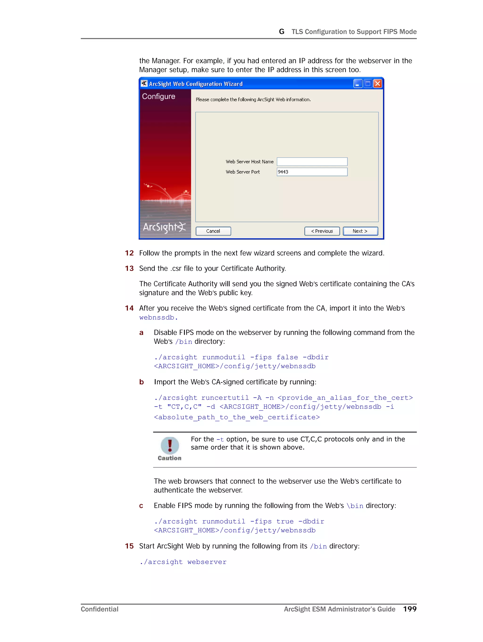 G TLS Configuration to Support FIPS Mode
Confidential ArcSight ESM Administrator’s Guide 199
the Manager. For example, if you had entered an IP address for the webserver in the
Manager setup, make sure to enter the IP address in this screen too.
12 Follow the prompts in the next few wizard screens and complete the wizard.
13 Send the .csr file to your Certificate Authority.
The Certificate Authority will send you the signed Web’s certificate containing the CA’s
signature and the Web’s public key.
14 After you receive the Web’s signed certificate from the CA, import it into the Web’s
webnssdb.
a Disable FIPS mode on the webserver by running the following command from the
Web’s /bin directory:
./arcsight runmodutil -fips false -dbdir
<ARCSIGHT_HOME>/config/jetty/webnssdb
b Import the Web’s CA-signed certificate by running:
./arcsight runcertutil -A -n <provide_an_alias_for_the_cert> 
-t "CT,C,C" -d <ARCSIGHT_HOME>/config/jetty/webnssdb -i
<absolute_path_to_the_web_certificate>
The web browsers that connect to the webserver use the Web’s certificate to
authenticate the webserver.
c Enable FIPS mode by running the following from the Web’s bin directory:
./arcsight runmodutil -fips true -dbdir
<ARCSIGHT_HOME>/config/jetty/webnssdb
15 Start ArcSight Web by running the following from its /bin directory:
./arcsight webserver
For the -t option, be sure to use CT,C,C protocols only and in the
same order that it is shown above.
 