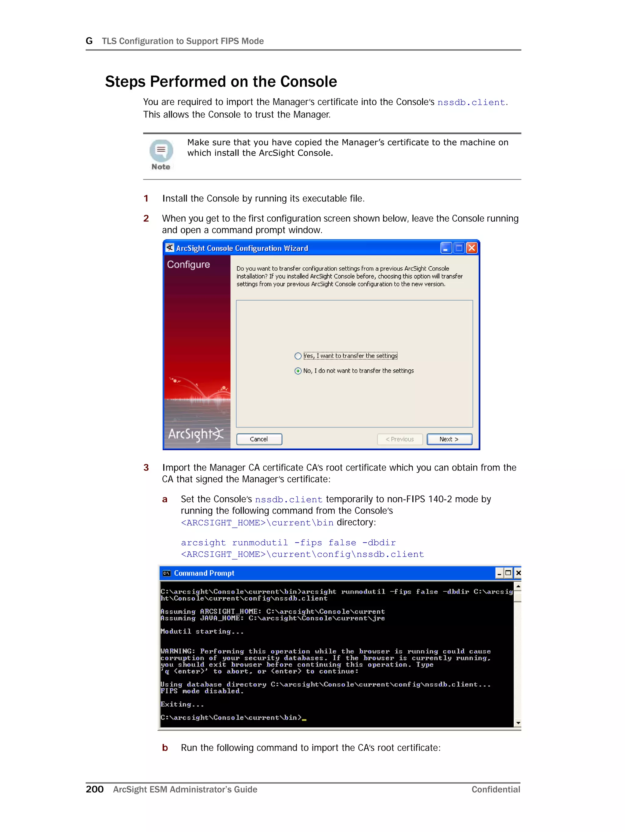G TLS Configuration to Support FIPS Mode
200 ArcSight ESM Administrator’s Guide Confidential
Steps Performed on the Console
You are required to import the Manager’s certificate into the Console’s nssdb.client.
This allows the Console to trust the Manager.
1 Install the Console by running its executable file.
2 When you get to the first configuration screen shown below, leave the Console running
and open a command prompt window.
3 Import the Manager CA certificate CA’s root certificate which you can obtain from the
CA that signed the Manager’s certificate:
a Set the Console’s nssdb.client temporarily to non-FIPS 140-2 mode by
running the following command from the Console’s
<ARCSIGHT_HOME>currentbin directory:
arcsight runmodutil -fips false -dbdir
<ARCSIGHT_HOME>currentconfignssdb.client
b Run the following command to import the CA’s root certificate:
Make sure that you have copied the Manager’s certificate to the machine on
which install the ArcSight Console.
 