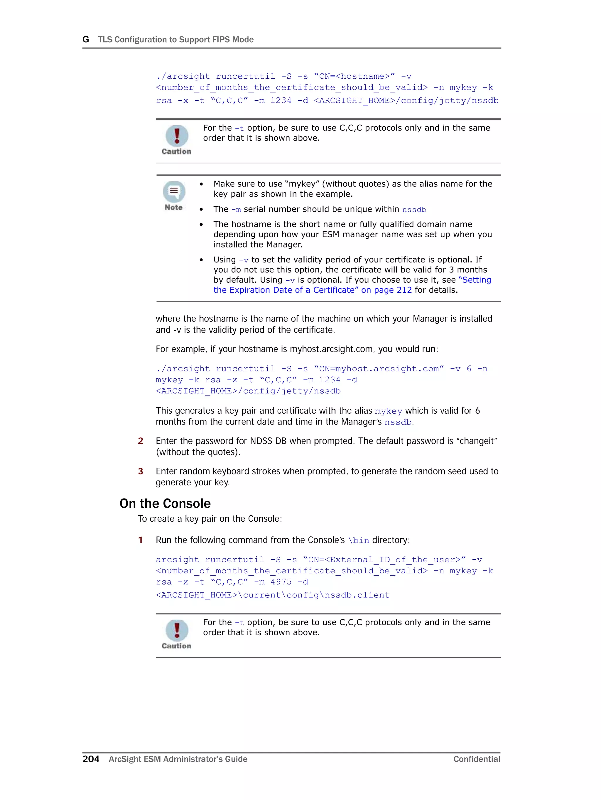 G TLS Configuration to Support FIPS Mode
204 ArcSight ESM Administrator’s Guide Confidential
./arcsight runcertutil -S -s “CN=<hostname>” -v
<number_of_months_the_certificate_should_be_valid> -n mykey -k
rsa -x -t “C,C,C” -m 1234 -d <ARCSIGHT_HOME>/config/jetty/nssdb
where the hostname is the name of the machine on which your Manager is installed
and -v is the validity period of the certificate.
For example, if your hostname is myhost.arcsight.com, you would run:
./arcsight runcertutil -S -s “CN=myhost.arcsight.com” -v 6 -n
mykey -k rsa -x -t “C,C,C” -m 1234 -d
<ARCSIGHT_HOME>/config/jetty/nssdb
This generates a key pair and certificate with the alias mykey which is valid for 6
months from the current date and time in the Manager’s nssdb.
2 Enter the password for NDSS DB when prompted. The default password is “changeit”
(without the quotes).
3 Enter random keyboard strokes when prompted, to generate the random seed used to
generate your key.
On the Console
To create a key pair on the Console:
1 Run the following command from the Console’s bin directory:
arcsight runcertutil -S -s “CN=<External_ID_of_the_user>” -v
<number_of_months_the_certificate_should_be_valid> -n mykey -k
rsa -x -t “C,C,C” -m 4975 -d
<ARCSIGHT_HOME>currentconfignssdb.client
For the -t option, be sure to use C,C,C protocols only and in the same
order that it is shown above.
• Make sure to use “mykey” (without quotes) as the alias name for the
key pair as shown in the example.
• The -m serial number should be unique within nssdb
• The hostname is the short name or fully qualified domain name
depending upon how your ESM manager name was set up when you
installed the Manager.
• Using -v to set the validity period of your certificate is optional. If
you do not use this option, the certificate will be valid for 3 months
by default. Using -v is optional. If you choose to use it, see “Setting
the Expiration Date of a Certificate” on page 212 for details.
For the -t option, be sure to use C,C,C protocols only and in the same
order that it is shown above.
 
