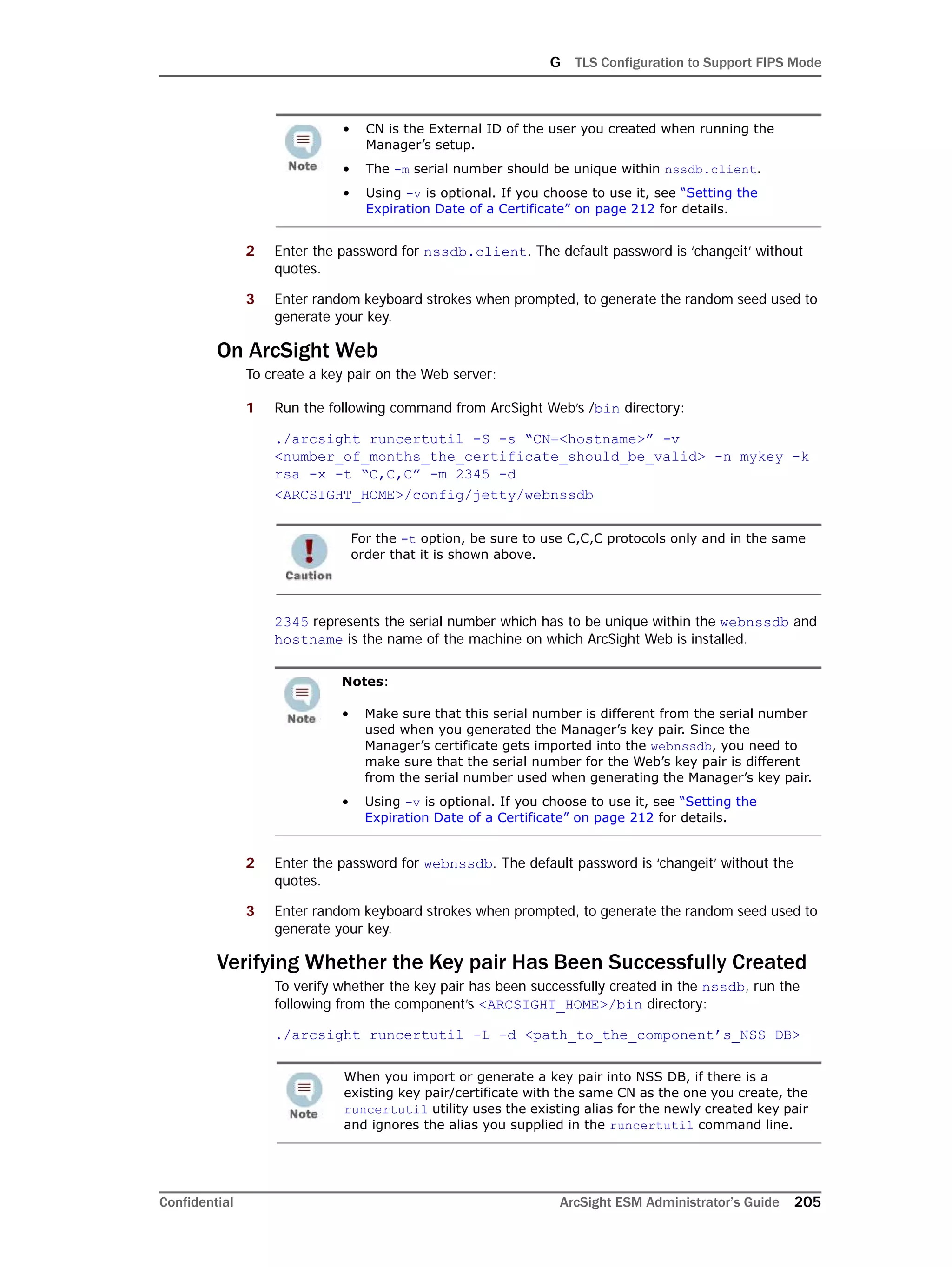 G TLS Configuration to Support FIPS Mode
Confidential ArcSight ESM Administrator’s Guide 205
2 Enter the password for nssdb.client. The default password is ‘changeit’ without
quotes.
3 Enter random keyboard strokes when prompted, to generate the random seed used to
generate your key.
On ArcSight Web
To create a key pair on the Web server:
1 Run the following command from ArcSight Web’s /bin directory:
./arcsight runcertutil -S -s “CN=<hostname>” -v
<number_of_months_the_certificate_should_be_valid> -n mykey -k
rsa -x -t “C,C,C” -m 2345 -d
<ARCSIGHT_HOME>/config/jetty/webnssdb
2345 represents the serial number which has to be unique within the webnssdb and
hostname is the name of the machine on which ArcSight Web is installed.
2 Enter the password for webnssdb. The default password is ‘changeit’ without the
quotes.
3 Enter random keyboard strokes when prompted, to generate the random seed used to
generate your key.
Verifying Whether the Key pair Has Been Successfully Created
To verify whether the key pair has been successfully created in the nssdb, run the
following from the component’s <ARCSIGHT_HOME>/bin directory:
./arcsight runcertutil -L -d <path_to_the_component’s_NSS DB>
• CN is the External ID of the user you created when running the
Manager’s setup.
• The -m serial number should be unique within nssdb.client.
• Using -v is optional. If you choose to use it, see “Setting the
Expiration Date of a Certificate” on page 212 for details.
For the -t option, be sure to use C,C,C protocols only and in the same
order that it is shown above.
Notes:
• Make sure that this serial number is different from the serial number
used when you generated the Manager’s key pair. Since the
Manager’s certificate gets imported into the webnssdb, you need to
make sure that the serial number for the Web’s key pair is different
from the serial number used when generating the Manager’s key pair.
• Using -v is optional. If you choose to use it, see “Setting the
Expiration Date of a Certificate” on page 212 for details.
When you import or generate a key pair into NSS DB, if there is a
existing key pair/certificate with the same CN as the one you create, the
runcertutil utility uses the existing alias for the newly created key pair
and ignores the alias you supplied in the runcertutil command line.
 
