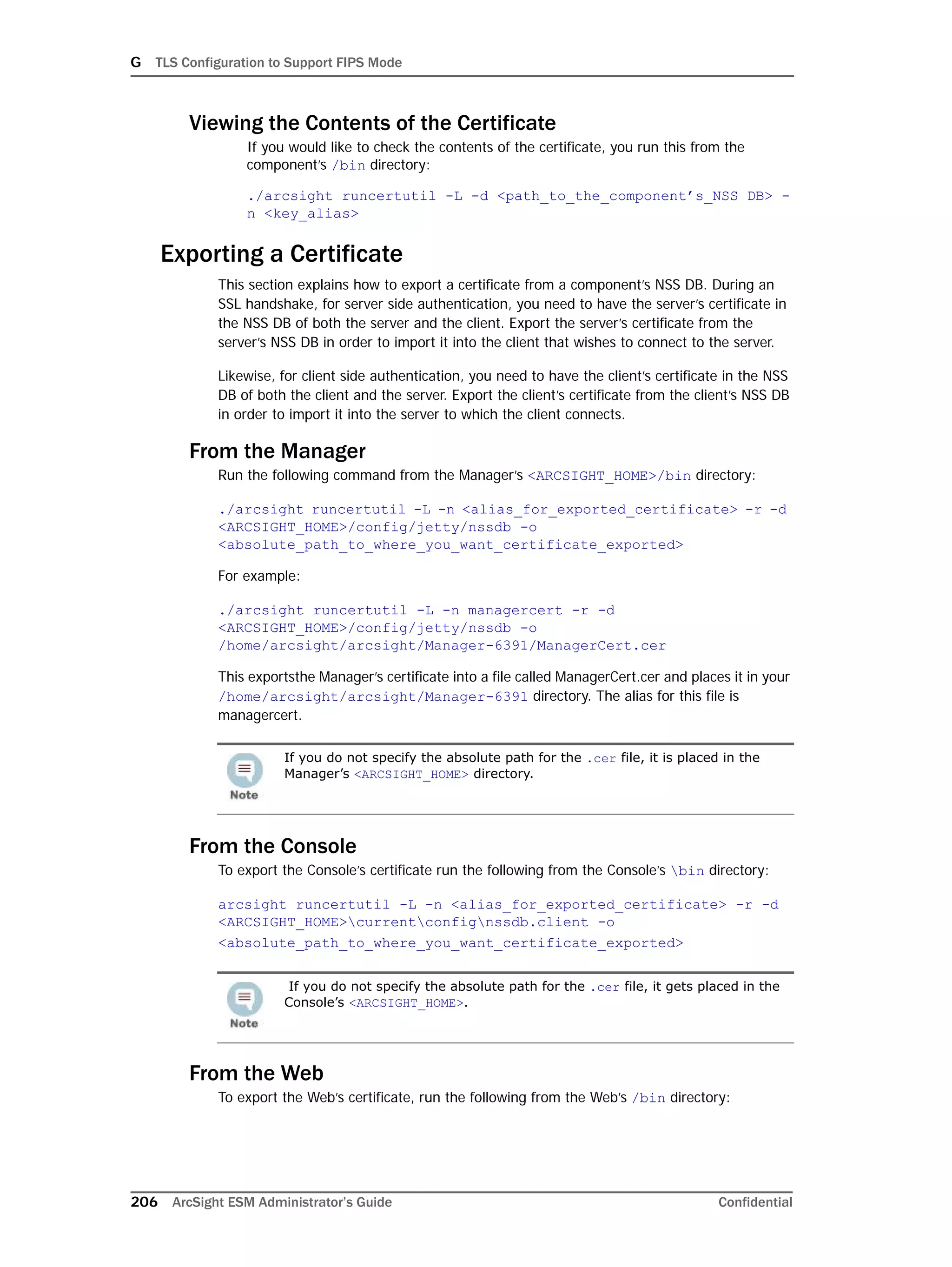 G TLS Configuration to Support FIPS Mode
206 ArcSight ESM Administrator’s Guide Confidential
Viewing the Contents of the Certificate
If you would like to check the contents of the certificate, you run this from the
component’s /bin directory:
./arcsight runcertutil -L -d <path_to_the_component’s_NSS DB> -
n <key_alias>
Exporting a Certificate
This section explains how to export a certificate from a component’s NSS DB. During an
SSL handshake, for server side authentication, you need to have the server’s certificate in
the NSS DB of both the server and the client. Export the server’s certificate from the
server’s NSS DB in order to import it into the client that wishes to connect to the server.
Likewise, for client side authentication, you need to have the client’s certificate in the NSS
DB of both the client and the server. Export the client’s certificate from the client’s NSS DB
in order to import it into the server to which the client connects.
From the Manager
Run the following command from the Manager’s <ARCSIGHT_HOME>/bin directory:
./arcsight runcertutil -L -n <alias_for_exported_certificate> -r -d
<ARCSIGHT_HOME>/config/jetty/nssdb -o
<absolute_path_to_where_you_want_certificate_exported>
For example:
./arcsight runcertutil -L -n managercert -r -d
<ARCSIGHT_HOME>/config/jetty/nssdb -o
/home/arcsight/arcsight/Manager-6391/ManagerCert.cer
This exportsthe Manager’s certificate into a file called ManagerCert.cer and places it in your
/home/arcsight/arcsight/Manager-6391 directory. The alias for this file is
managercert.
From the Console
To export the Console’s certificate run the following from the Console’s bin directory:
arcsight runcertutil -L -n <alias_for_exported_certificate> -r -d
<ARCSIGHT_HOME>currentconfignssdb.client -o
<absolute_path_to_where_you_want_certificate_exported>
From the Web
To export the Web’s certificate, run the following from the Web’s /bin directory:
If you do not specify the absolute path for the .cer file, it is placed in the
Manager’s <ARCSIGHT_HOME> directory.
If you do not specify the absolute path for the .cer file, it gets placed in the
Console’s <ARCSIGHT_HOME>.
 