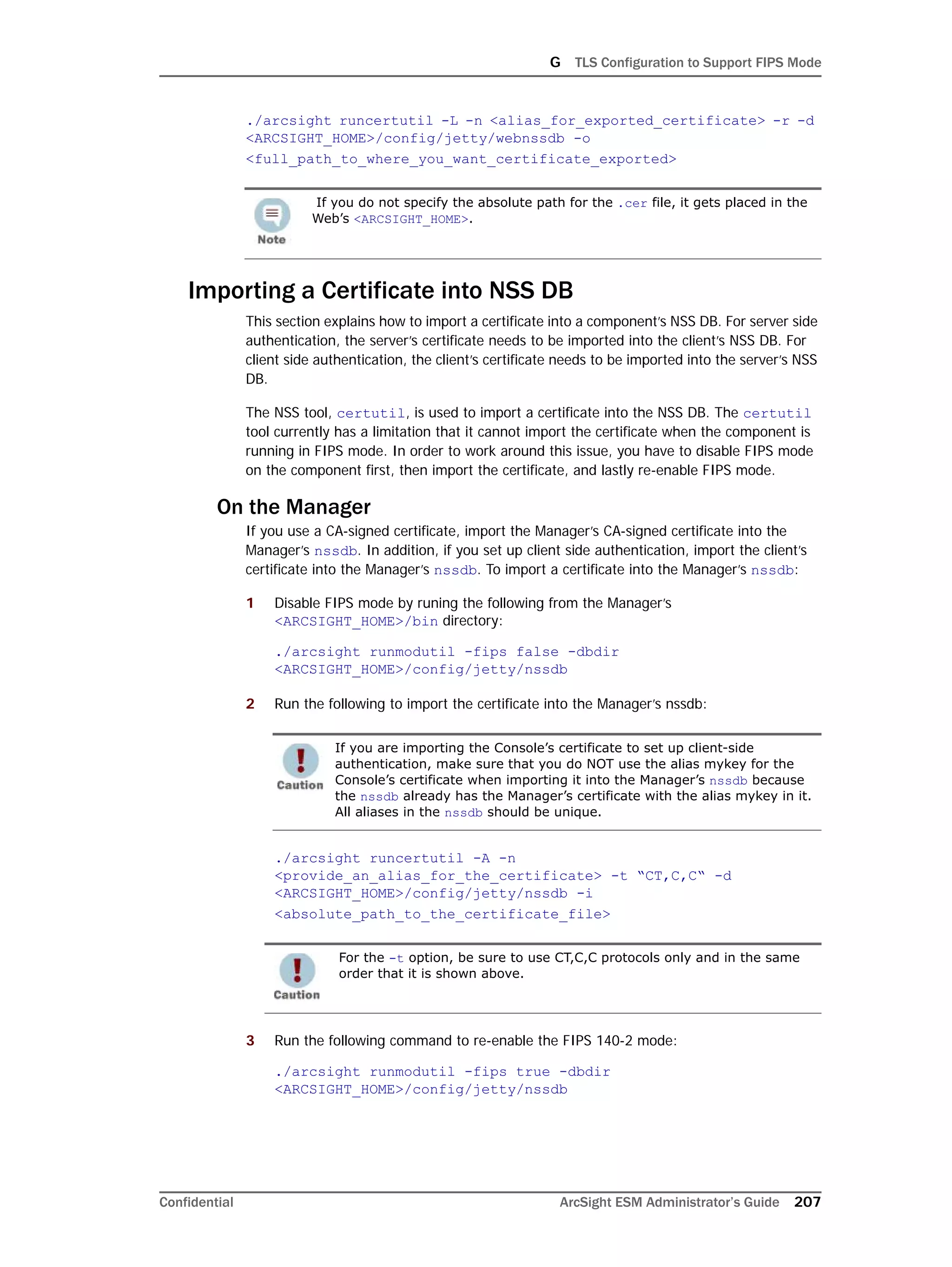 G TLS Configuration to Support FIPS Mode
Confidential ArcSight ESM Administrator’s Guide 207
./arcsight runcertutil -L -n <alias_for_exported_certificate> -r -d
<ARCSIGHT_HOME>/config/jetty/webnssdb -o
<full_path_to_where_you_want_certificate_exported>
Importing a Certificate into NSS DB
This section explains how to import a certificate into a component’s NSS DB. For server side
authentication, the server’s certificate needs to be imported into the client’s NSS DB. For
client side authentication, the client’s certificate needs to be imported into the server’s NSS
DB.
The NSS tool, certutil, is used to import a certificate into the NSS DB. The certutil
tool currently has a limitation that it cannot import the certificate when the component is
running in FIPS mode. In order to work around this issue, you have to disable FIPS mode
on the component first, then import the certificate, and lastly re-enable FIPS mode.
On the Manager
If you use a CA-signed certificate, import the Manager’s CA-signed certificate into the
Manager’s nssdb. In addition, if you set up client side authentication, import the client’s
certificate into the Manager’s nssdb. To import a certificate into the Manager’s nssdb:
1 Disable FIPS mode by runing the following from the Manager’s
<ARCSIGHT_HOME>/bin directory:
./arcsight runmodutil -fips false -dbdir
<ARCSIGHT_HOME>/config/jetty/nssdb
2 Run the following to import the certificate into the Manager’s nssdb:
./arcsight runcertutil -A -n
<provide_an_alias_for_the_certificate> -t “CT,C,C“ -d
<ARCSIGHT_HOME>/config/jetty/nssdb -i
<absolute_path_to_the_certificate_file>
3 Run the following command to re-enable the FIPS 140-2 mode:
./arcsight runmodutil -fips true -dbdir
<ARCSIGHT_HOME>/config/jetty/nssdb
If you do not specify the absolute path for the .cer file, it gets placed in the
Web’s <ARCSIGHT_HOME>.
If you are importing the Console’s certificate to set up client-side
authentication, make sure that you do NOT use the alias mykey for the
Console’s certificate when importing it into the Manager’s nssdb because
the nssdb already has the Manager’s certificate with the alias mykey in it.
All aliases in the nssdb should be unique.
For the -t option, be sure to use CT,C,C protocols only and in the same
order that it is shown above.
 
