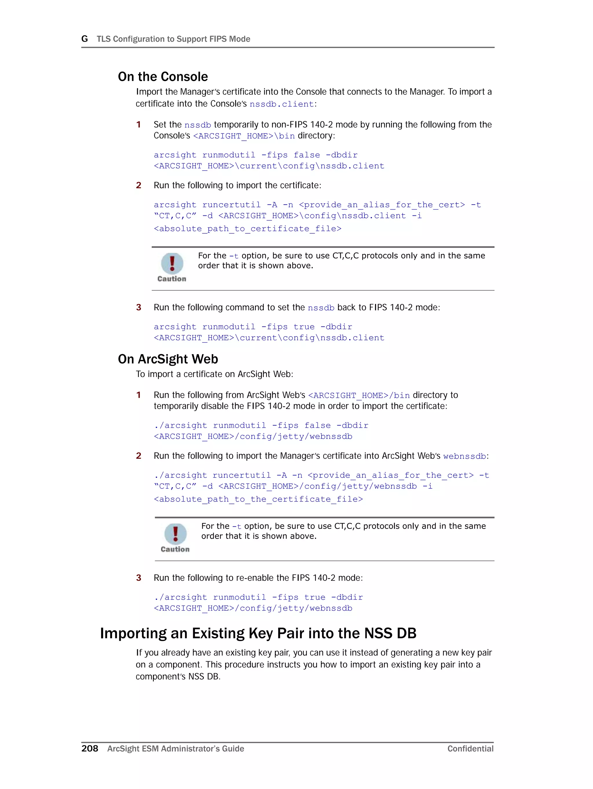 G TLS Configuration to Support FIPS Mode
208 ArcSight ESM Administrator’s Guide Confidential
On the Console
Import the Manager’s certificate into the Console that connects to the Manager. To import a
certificate into the Console’s nssdb.client:
1 Set the nssdb temporarily to non-FIPS 140-2 mode by running the following from the
Console’s <ARCSIGHT_HOME>bin directory:
arcsight runmodutil -fips false -dbdir
<ARCSIGHT_HOME>currentconfignssdb.client
2 Run the following to import the certificate:
arcsight runcertutil -A -n <provide_an_alias_for_the_cert> -t
“CT,C,C” -d <ARCSIGHT_HOME>confignssdb.client -i
<absolute_path_to_certificate_file>
3 Run the following command to set the nssdb back to FIPS 140-2 mode:
arcsight runmodutil -fips true -dbdir
<ARCSIGHT_HOME>currentconfignssdb.client
On ArcSight Web
To import a certificate on ArcSight Web:
1 Run the following from ArcSight Web’s <ARCSIGHT_HOME>/bin directory to
temporarily disable the FIPS 140-2 mode in order to import the certificate:
./arcsight runmodutil -fips false -dbdir
<ARCSIGHT_HOME>/config/jetty/webnssdb
2 Run the following to import the Manager’s certificate into ArcSight Web’s webnssdb:
./arcsight runcertutil -A -n <provide_an_alias_for_the_cert> -t
“CT,C,C” -d <ARCSIGHT_HOME>/config/jetty/webnssdb -i
<absolute_path_to_the_certificate_file>
3 Run the following to re-enable the FIPS 140-2 mode:
./arcsight runmodutil -fips true -dbdir
<ARCSIGHT_HOME>/config/jetty/webnssdb
Importing an Existing Key Pair into the NSS DB
If you already have an existing key pair, you can use it instead of generating a new key pair
on a component. This procedure instructs you how to import an existing key pair into a
component’s NSS DB.
For the -t option, be sure to use CT,C,C protocols only and in the same
order that it is shown above.
For the -t option, be sure to use CT,C,C protocols only and in the same
order that it is shown above.
 