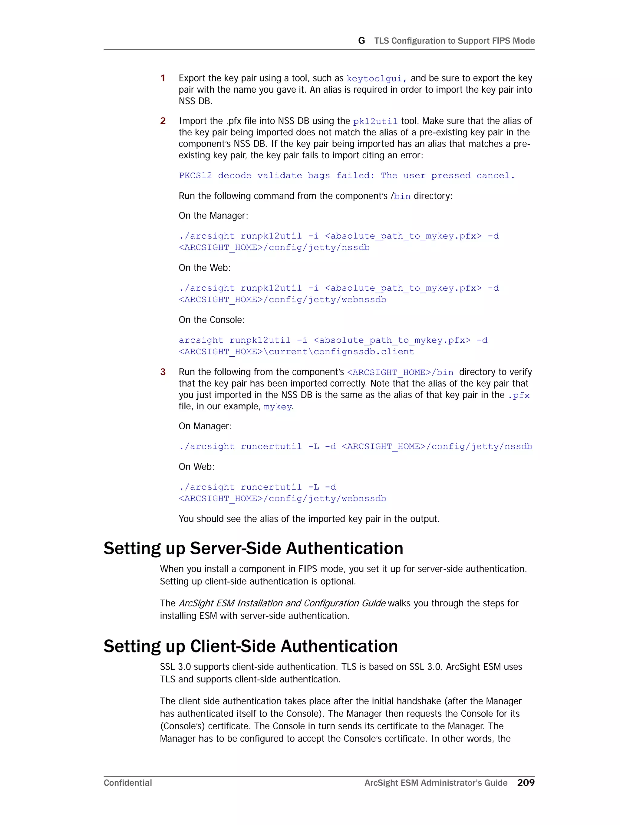 G TLS Configuration to Support FIPS Mode
Confidential ArcSight ESM Administrator’s Guide 209
1 Export the key pair using a tool, such as keytoolgui, and be sure to export the key
pair with the name you gave it. An alias is required in order to import the key pair into
NSS DB.
2 Import the .pfx file into NSS DB using the pk12util tool. Make sure that the alias of
the key pair being imported does not match the alias of a pre-existing key pair in the
component’s NSS DB. If the key pair being imported has an alias that matches a pre-
existing key pair, the key pair fails to import citing an error:
PKCS12 decode validate bags failed: The user pressed cancel.
Run the following command from the component’s /bin directory:
On the Manager:
./arcsight runpk12util -i <absolute_path_to_mykey.pfx> -d
<ARCSIGHT_HOME>/config/jetty/nssdb
On the Web:
./arcsight runpk12util -i <absolute_path_to_mykey.pfx> -d
<ARCSIGHT_HOME>/config/jetty/webnssdb
On the Console:
arcsight runpk12util -i <absolute_path_to_mykey.pfx> -d
<ARCSIGHT_HOME>currentconfignssdb.client
3 Run the following from the component’s <ARCSIGHT_HOME>/bin directory to verify
that the key pair has been imported correctly. Note that the alias of the key pair that
you just imported in the NSS DB is the same as the alias of that key pair in the .pfx
file, in our example, mykey.
On Manager:
./arcsight runcertutil -L -d <ARCSIGHT_HOME>/config/jetty/nssdb
On Web:
./arcsight runcertutil -L -d
<ARCSIGHT_HOME>/config/jetty/webnssdb
You should see the alias of the imported key pair in the output.
Setting up Server-Side Authentication
When you install a component in FIPS mode, you set it up for server-side authentication.
Setting up client-side authentication is optional.
The ArcSight ESM Installation and Configuration Guide walks you through the steps for
installing ESM with server-side authentication.
Setting up Client-Side Authentication
SSL 3.0 supports client-side authentication. TLS is based on SSL 3.0. ArcSight ESM uses
TLS and supports client-side authentication.
The client side authentication takes place after the initial handshake (after the Manager
has authenticated itself to the Console). The Manager then requests the Console for its
(Console’s) certificate. The Console in turn sends its certificate to the Manager. The
Manager has to be configured to accept the Console’s certificate. In other words, the
 