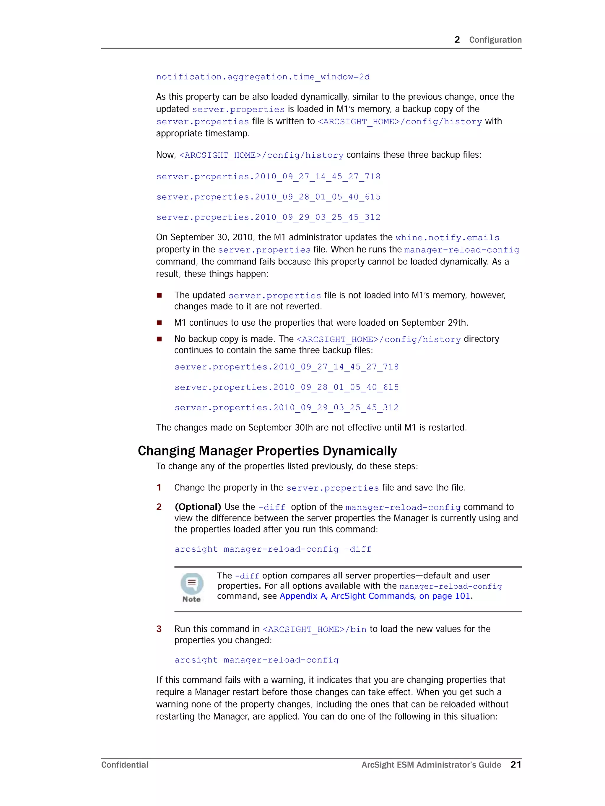 2 Configuration
Confidential ArcSight ESM Administrator’s Guide 21
notification.aggregation.time_window=2d
As this property can be also loaded dynamically, similar to the previous change, once the
updated server.properties is loaded in M1’s memory, a backup copy of the
server.properties file is written to <ARCSIGHT_HOME>/config/history with
appropriate timestamp.
Now, <ARCSIGHT_HOME>/config/history contains these three backup files:
server.properties.2010_09_27_14_45_27_718
server.properties.2010_09_28_01_05_40_615
server.properties.2010_09_29_03_25_45_312
On September 30, 2010, the M1 administrator updates the whine.notify.emails
property in the server.properties file. When he runs the manager-reload-config
command, the command fails because this property cannot be loaded dynamically. As a
result, these things happen:
 The updated server.properties file is not loaded into M1’s memory, however,
changes made to it are not reverted.
 M1 continues to use the properties that were loaded on September 29th.
 No backup copy is made. The <ARCSIGHT_HOME>/config/history directory
continues to contain the same three backup files:
server.properties.2010_09_27_14_45_27_718
server.properties.2010_09_28_01_05_40_615
server.properties.2010_09_29_03_25_45_312
The changes made on September 30th are not effective until M1 is restarted.
Changing Manager Properties Dynamically
To change any of the properties listed previously, do these steps:
1 Change the property in the server.properties file and save the file.
2 (Optional) Use the –diff option of the manager-reload-config command to
view the difference between the server properties the Manager is currently using and
the properties loaded after you run this command:
arcsight manager-reload-config –diff
3 Run this command in <ARCSIGHT_HOME>/bin to load the new values for the
properties you changed:
arcsight manager-reload-config
If this command fails with a warning, it indicates that you are changing properties that
require a Manager restart before those changes can take effect. When you get such a
warning none of the property changes, including the ones that can be reloaded without
restarting the Manager, are applied. You can do one of the following in this situation:
The -diff option compares all server properties—default and user
properties. For all options available with the manager-reload-config
command, see Appendix A‚ ArcSight Commands‚ on page 101.
 