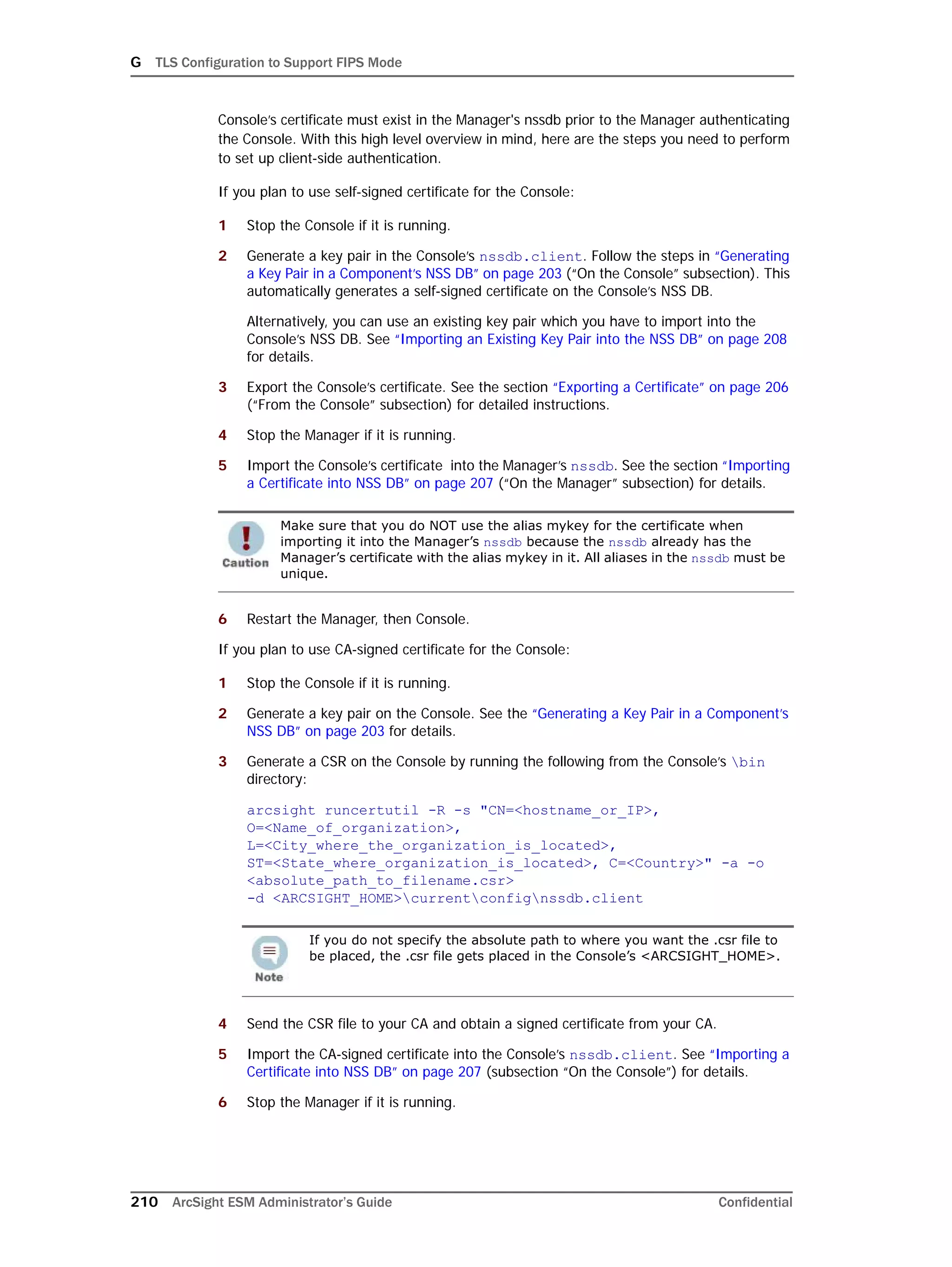 G TLS Configuration to Support FIPS Mode
210 ArcSight ESM Administrator’s Guide Confidential
Console’s certificate must exist in the Manager's nssdb prior to the Manager authenticating
the Console. With this high level overview in mind, here are the steps you need to perform
to set up client-side authentication.
If you plan to use self-signed certificate for the Console:
1 Stop the Console if it is running.
2 Generate a key pair in the Console’s nssdb.client. Follow the steps in “Generating
a Key Pair in a Component’s NSS DB” on page 203 (“On the Console” subsection). This
automatically generates a self-signed certificate on the Console’s NSS DB.
Alternatively, you can use an existing key pair which you have to import into the
Console’s NSS DB. See “Importing an Existing Key Pair into the NSS DB” on page 208
for details.
3 Export the Console’s certificate. See the section “Exporting a Certificate” on page 206
(“From the Console” subsection) for detailed instructions.
4 Stop the Manager if it is running.
5 Import the Console’s certificate into the Manager’s nssdb. See the section “Importing
a Certificate into NSS DB” on page 207 (“On the Manager” subsection) for details.
6 Restart the Manager, then Console.
If you plan to use CA-signed certificate for the Console:
1 Stop the Console if it is running.
2 Generate a key pair on the Console. See the “Generating a Key Pair in a Component’s
NSS DB” on page 203 for details.
3 Generate a CSR on the Console by running the following from the Console’s bin
directory:
arcsight runcertutil -R -s "CN=<hostname_or_IP>,
O=<Name_of_organization>,
L=<City_where_the_organization_is_located>,
ST=<State_where_organization_is_located>, C=<Country>" -a -o
<absolute_path_to_filename.csr> 
-d <ARCSIGHT_HOME>currentconfignssdb.client
4 Send the CSR file to your CA and obtain a signed certificate from your CA.
5 Import the CA-signed certificate into the Console’s nssdb.client. See “Importing a
Certificate into NSS DB” on page 207 (subsection “On the Console”) for details.
6 Stop the Manager if it is running.
Make sure that you do NOT use the alias mykey for the certificate when
importing it into the Manager’s nssdb because the nssdb already has the
Manager’s certificate with the alias mykey in it. All aliases in the nssdb must be
unique.
If you do not specify the absolute path to where you want the .csr file to
be placed, the .csr file gets placed in the Console’s <ARCSIGHT_HOME>.
 