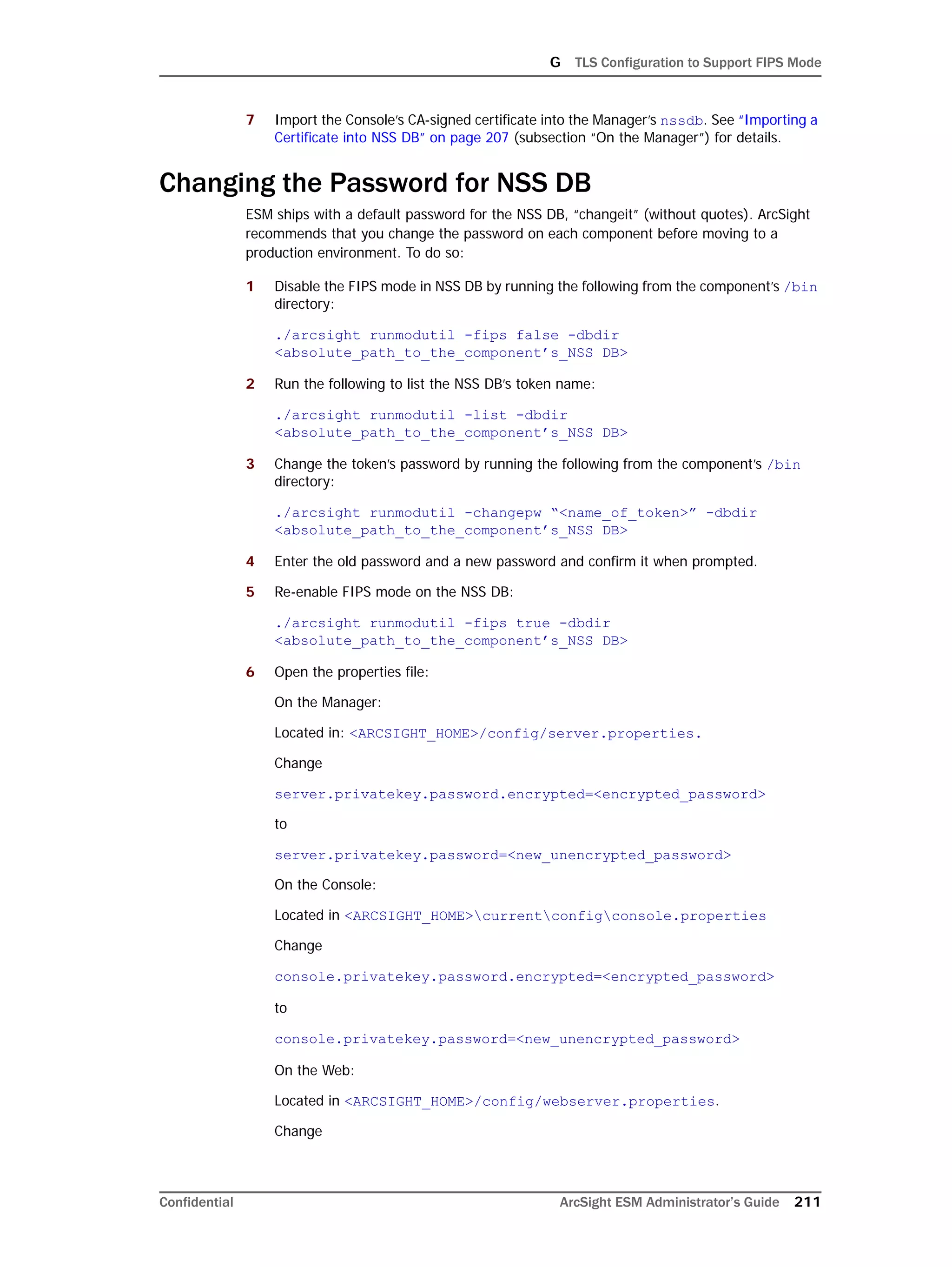 G TLS Configuration to Support FIPS Mode
Confidential ArcSight ESM Administrator’s Guide 211
7 Import the Console’s CA-signed certificate into the Manager’s nssdb. See “Importing a
Certificate into NSS DB” on page 207 (subsection “On the Manager”) for details.
Changing the Password for NSS DB
ESM ships with a default password for the NSS DB, “changeit” (without quotes). ArcSight
recommends that you change the password on each component before moving to a
production environment. To do so:
1 Disable the FIPS mode in NSS DB by running the following from the component’s /bin
directory:
./arcsight runmodutil -fips false -dbdir
<absolute_path_to_the_component’s_NSS DB>
2 Run the following to list the NSS DB’s token name:
./arcsight runmodutil -list -dbdir
<absolute_path_to_the_component’s_NSS DB>
3 Change the token’s password by running the following from the component’s /bin
directory:
./arcsight runmodutil -changepw “<name_of_token>” -dbdir
<absolute_path_to_the_component’s_NSS DB>
4 Enter the old password and a new password and confirm it when prompted.
5 Re-enable FIPS mode on the NSS DB:
./arcsight runmodutil -fips true -dbdir
<absolute_path_to_the_component’s_NSS DB>
6 Open the properties file:
On the Manager:
Located in: <ARCSIGHT_HOME>/config/server.properties.
Change
server.privatekey.password.encrypted=<encrypted_password>
to
server.privatekey.password=<new_unencrypted_password>
On the Console:
Located in <ARCSIGHT_HOME>currentconfigconsole.properties
Change
console.privatekey.password.encrypted=<encrypted_password>
to
console.privatekey.password=<new_unencrypted_password>
On the Web:
Located in <ARCSIGHT_HOME>/config/webserver.properties.
Change
 