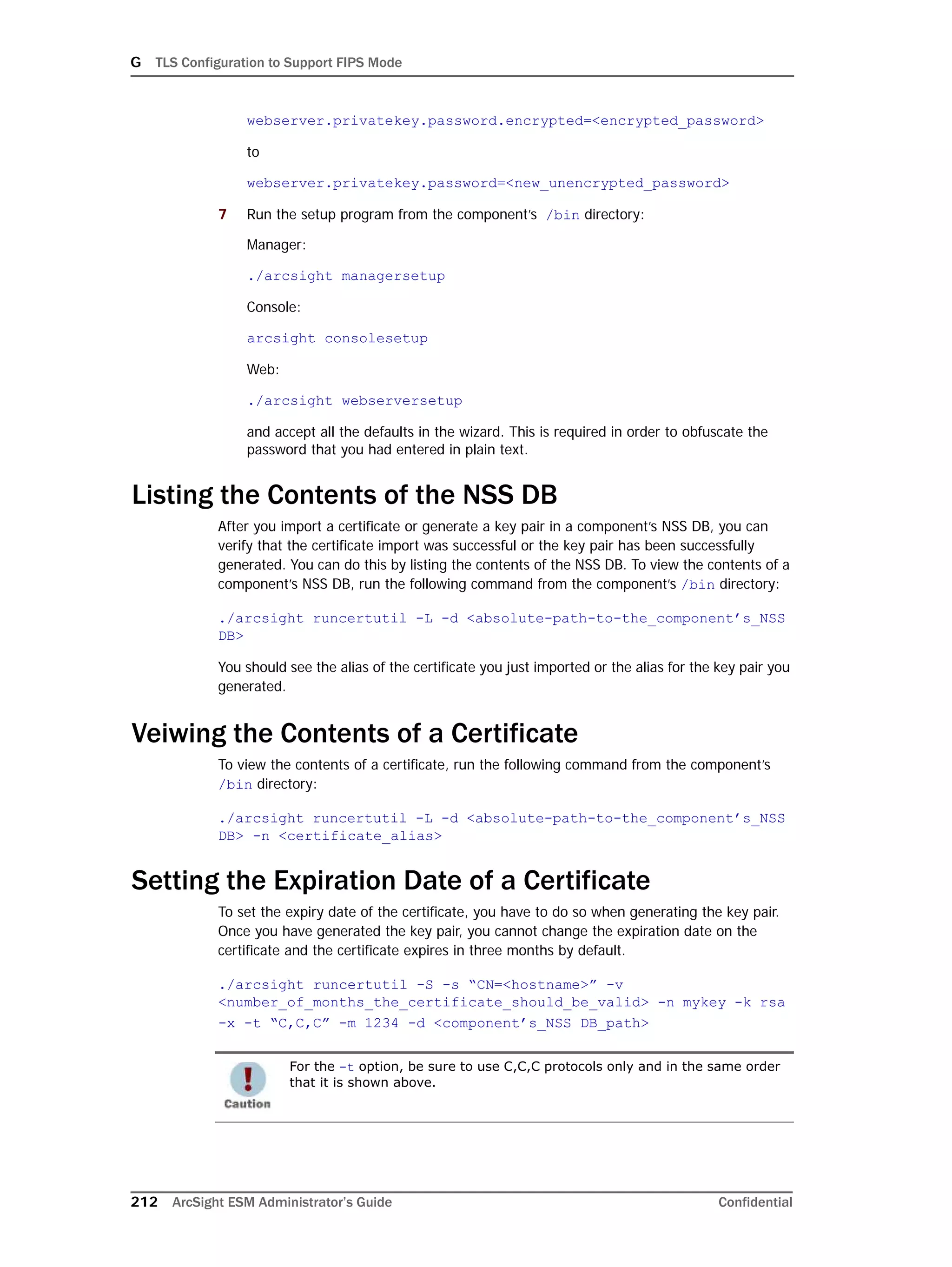 G TLS Configuration to Support FIPS Mode
212 ArcSight ESM Administrator’s Guide Confidential
webserver.privatekey.password.encrypted=<encrypted_password>
to
webserver.privatekey.password=<new_unencrypted_password>
7 Run the setup program from the component’s /bin directory:
Manager:
./arcsight managersetup
Console:
arcsight consolesetup
Web:
./arcsight webserversetup
and accept all the defaults in the wizard. This is required in order to obfuscate the
password that you had entered in plain text.
Listing the Contents of the NSS DB
After you import a certificate or generate a key pair in a component’s NSS DB, you can
verify that the certificate import was successful or the key pair has been successfully
generated. You can do this by listing the contents of the NSS DB. To view the contents of a
component’s NSS DB, run the following command from the component’s /bin directory:
./arcsight runcertutil -L -d <absolute-path-to-the_component’s_NSS
DB>
You should see the alias of the certificate you just imported or the alias for the key pair you
generated.
Veiwing the Contents of a Certificate
To view the contents of a certificate, run the following command from the component’s
/bin directory:
./arcsight runcertutil -L -d <absolute-path-to-the_component’s_NSS
DB> -n <certificate_alias>
Setting the Expiration Date of a Certificate
To set the expiry date of the certificate, you have to do so when generating the key pair.
Once you have generated the key pair, you cannot change the expiration date on the
certificate and the certificate expires in three months by default.
./arcsight runcertutil -S -s “CN=<hostname>” -v
<number_of_months_the_certificate_should_be_valid> -n mykey -k rsa
-x -t “C,C,C” -m 1234 -d <component’s_NSS DB_path>
For the -t option, be sure to use C,C,C protocols only and in the same order
that it is shown above.
 