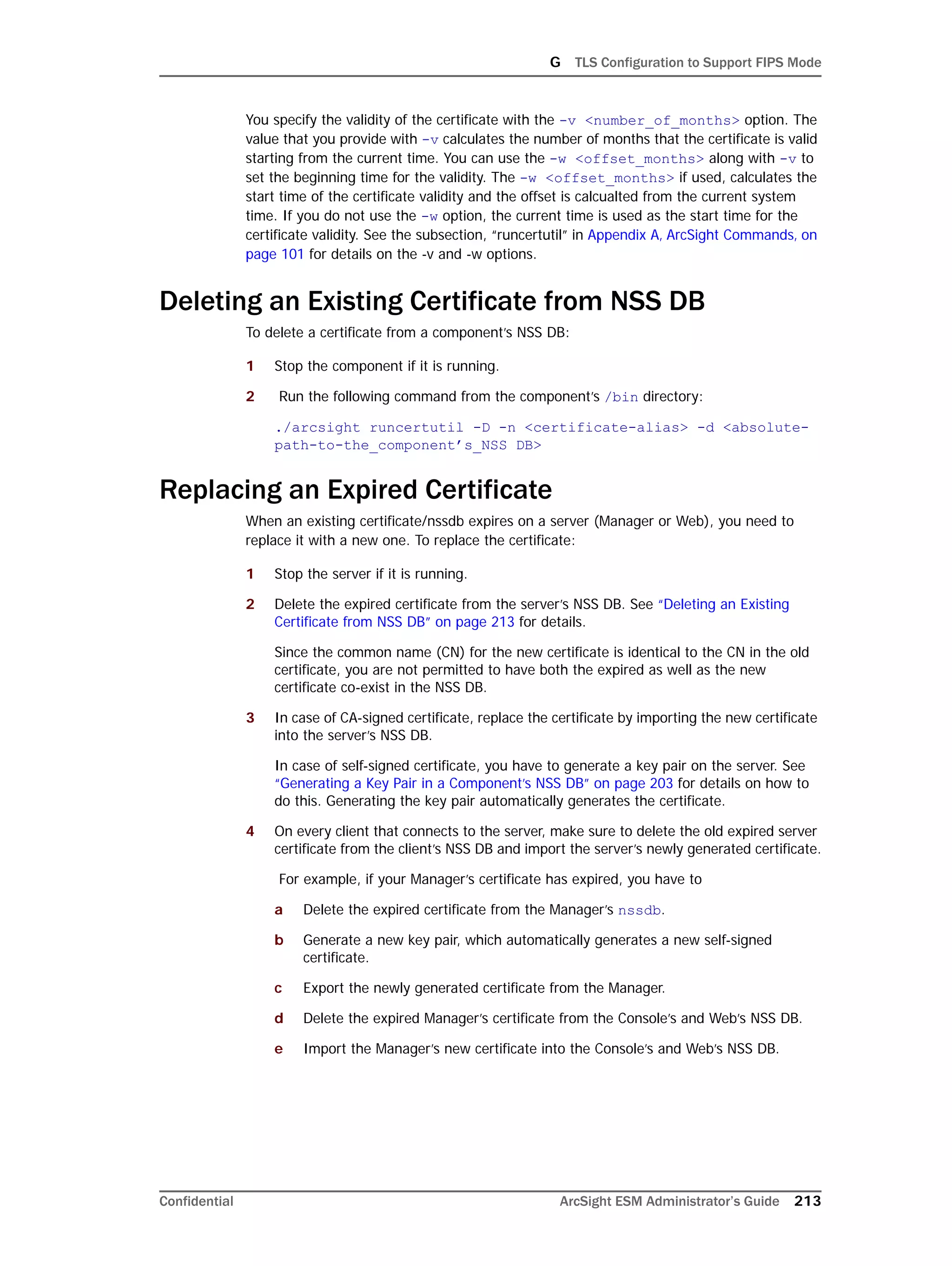 G TLS Configuration to Support FIPS Mode
Confidential ArcSight ESM Administrator’s Guide 213
You specify the validity of the certificate with the -v <number_of_months> option. The
value that you provide with -v calculates the number of months that the certificate is valid
starting from the current time. You can use the -w <offset_months> along with -v to
set the beginning time for the validity. The -w <offset_months> if used, calculates the
start time of the certificate validity and the offset is calcualted from the current system
time. If you do not use the -w option, the current time is used as the start time for the
certificate validity. See the subsection, “runcertutil” in Appendix A‚ ArcSight Commands‚ on
page 101 for details on the -v and -w options.
Deleting an Existing Certificate from NSS DB
To delete a certificate from a component’s NSS DB:
1 Stop the component if it is running.
2 Run the following command from the component’s /bin directory:
./arcsight runcertutil -D -n <certificate-alias> -d <absolute-
path-to-the_component’s_NSS DB>
Replacing an Expired Certificate
When an existing certificate/nssdb expires on a server (Manager or Web), you need to
replace it with a new one. To replace the certificate:
1 Stop the server if it is running.
2 Delete the expired certificate from the server’s NSS DB. See “Deleting an Existing
Certificate from NSS DB” on page 213 for details.
Since the common name (CN) for the new certificate is identical to the CN in the old
certificate, you are not permitted to have both the expired as well as the new
certificate co-exist in the NSS DB.
3 In case of CA-signed certificate, replace the certificate by importing the new certificate
into the server’s NSS DB.
In case of self-signed certificate, you have to generate a key pair on the server. See
“Generating a Key Pair in a Component’s NSS DB” on page 203 for details on how to
do this. Generating the key pair automatically generates the certificate.
4 On every client that connects to the server, make sure to delete the old expired server
certificate from the client’s NSS DB and import the server’s newly generated certificate.
For example, if your Manager’s certificate has expired, you have to
a Delete the expired certificate from the Manager’s nssdb.
b Generate a new key pair, which automatically generates a new self-signed
certificate.
c Export the newly generated certificate from the Manager.
d Delete the expired Manager’s certificate from the Console’s and Web’s NSS DB.
e Import the Manager’s new certificate into the Console’s and Web’s NSS DB.
 