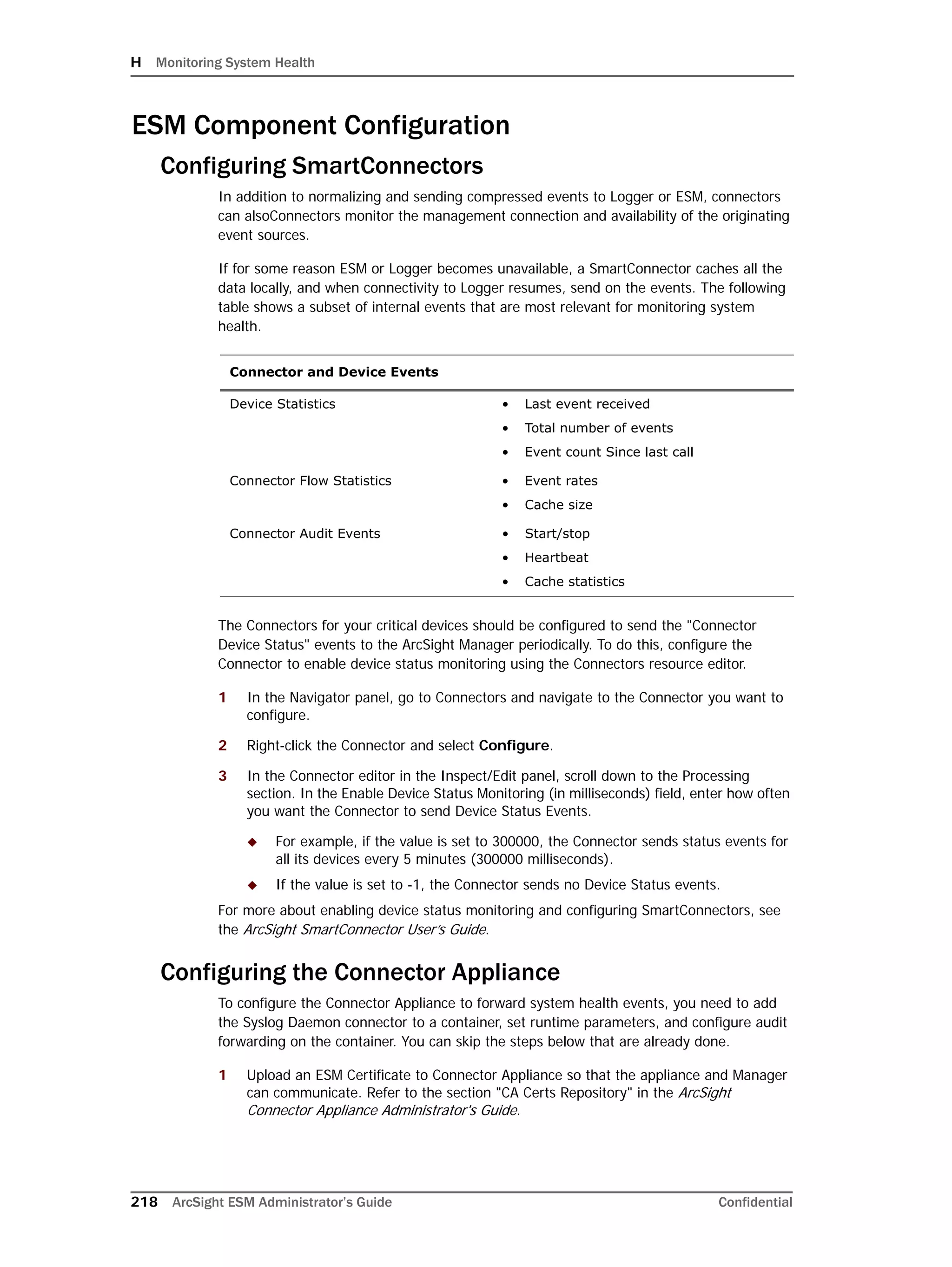 H Monitoring System Health
218 ArcSight ESM Administrator’s Guide Confidential
ESM Component Configuration
Configuring SmartConnectors
In addition to normalizing and sending compressed events to Logger or ESM, connectors
can alsoConnectors monitor the management connection and availability of the originating
event sources.
If for some reason ESM or Logger becomes unavailable, a SmartConnector caches all the
data locally, and when connectivity to Logger resumes, send on the events. The following
table shows a subset of internal events that are most relevant for monitoring system
health.
The Connectors for your critical devices should be configured to send the "Connector
Device Status" events to the ArcSight Manager periodically. To do this, configure the
Connector to enable device status monitoring using the Connectors resource editor.
1 In the Navigator panel, go to Connectors and navigate to the Connector you want to
configure.
2 Right-click the Connector and select Configure.
3 In the Connector editor in the Inspect/Edit panel, scroll down to the Processing
section. In the Enable Device Status Monitoring (in milliseconds) field, enter how often
you want the Connector to send Device Status Events.
 For example, if the value is set to 300000, the Connector sends status events for
all its devices every 5 minutes (300000 milliseconds).
 If the value is set to -1, the Connector sends no Device Status events.
For more about enabling device status monitoring and configuring SmartConnectors, see
the ArcSight SmartConnector User’s Guide.
Configuring the Connector Appliance
To configure the Connector Appliance to forward system health events, you need to add
the Syslog Daemon connector to a container, set runtime parameters, and configure audit
forwarding on the container. You can skip the steps below that are already done.
1 Upload an ESM Certificate to Connector Appliance so that the appliance and Manager
can communicate. Refer to the section "CA Certs Repository" in the ArcSight
Connector Appliance Administrator's Guide.
Connector and Device Events
Device Statistics • Last event received
• Total number of events
• Event count Since last call
Connector Flow Statistics • Event rates
• Cache size
Connector Audit Events • Start/stop
• Heartbeat
• Cache statistics
 