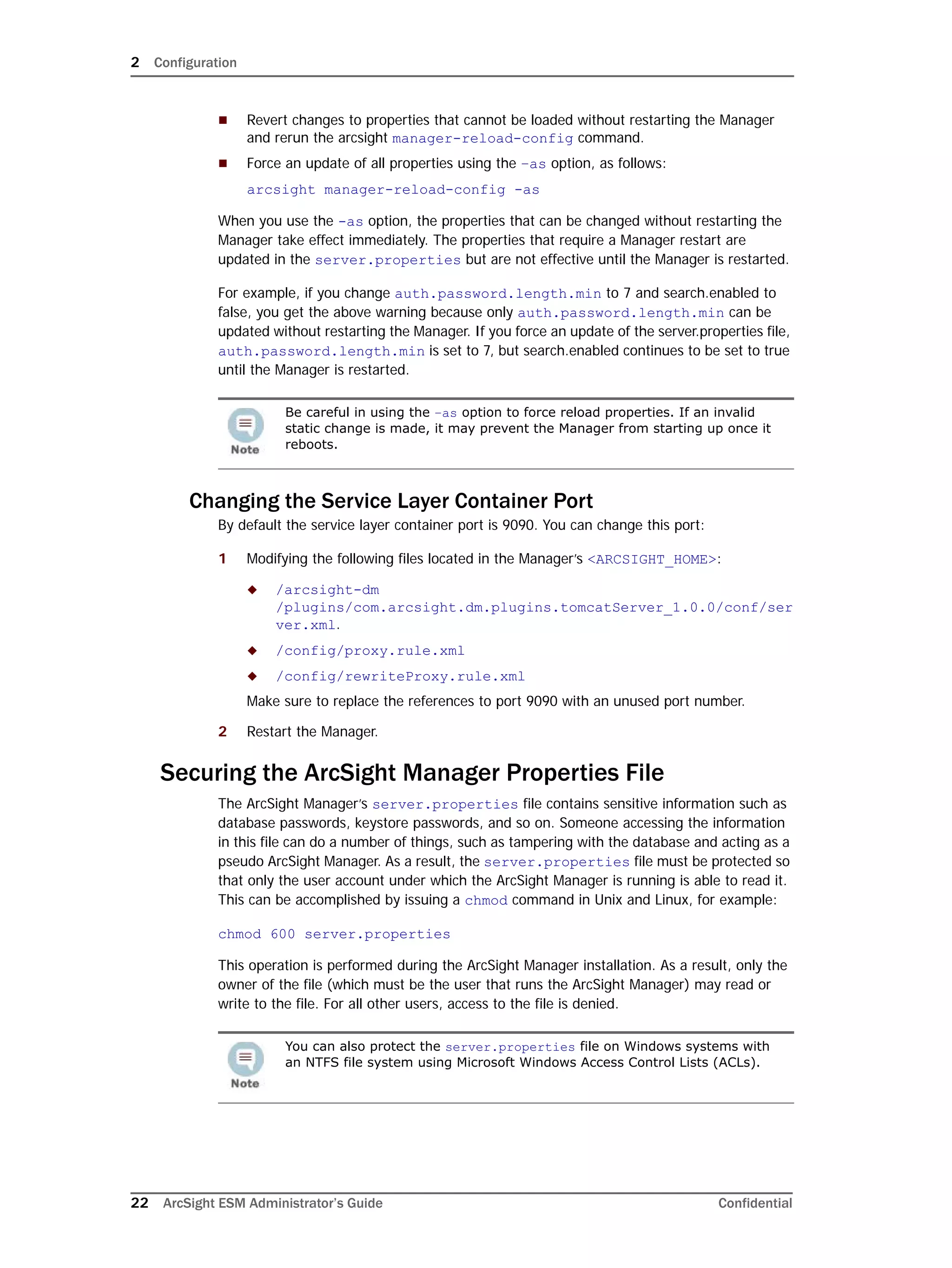 2 Configuration
22 ArcSight ESM Administrator’s Guide Confidential
 Revert changes to properties that cannot be loaded without restarting the Manager
and rerun the arcsight manager-reload-config command.
 Force an update of all properties using the –as option, as follows:
arcsight manager-reload-config -as
When you use the -as option, the properties that can be changed without restarting the
Manager take effect immediately. The properties that require a Manager restart are
updated in the server.properties but are not effective until the Manager is restarted.
For example, if you change auth.password.length.min to 7 and search.enabled to
false, you get the above warning because only auth.password.length.min can be
updated without restarting the Manager. If you force an update of the server.properties file,
auth.password.length.min is set to 7, but search.enabled continues to be set to true
until the Manager is restarted.
Changing the Service Layer Container Port
By default the service layer container port is 9090. You can change this port:
1 Modifying the following files located in the Manager’s <ARCSIGHT_HOME>:
 /arcsight-dm
/plugins/com.arcsight.dm.plugins.tomcatServer_1.0.0/conf/ser
ver.xml.
 /config/proxy.rule.xml
 /config/rewriteProxy.rule.xml
Make sure to replace the references to port 9090 with an unused port number.
2 Restart the Manager.
Securing the ArcSight Manager Properties File
The ArcSight Manager’s server.properties file contains sensitive information such as
database passwords, keystore passwords, and so on. Someone accessing the information
in this file can do a number of things, such as tampering with the database and acting as a
pseudo ArcSight Manager. As a result, the server.properties file must be protected so
that only the user account under which the ArcSight Manager is running is able to read it.
This can be accomplished by issuing a chmod command in Unix and Linux, for example:
chmod 600 server.properties
This operation is performed during the ArcSight Manager installation. As a result, only the
owner of the file (which must be the user that runs the ArcSight Manager) may read or
write to the file. For all other users, access to the file is denied.
Be careful in using the –as option to force reload properties. If an invalid
static change is made, it may prevent the Manager from starting up once it
reboots.
You can also protect the server.properties file on Windows systems with
an NTFS file system using Microsoft Windows Access Control Lists (ACLs).
 