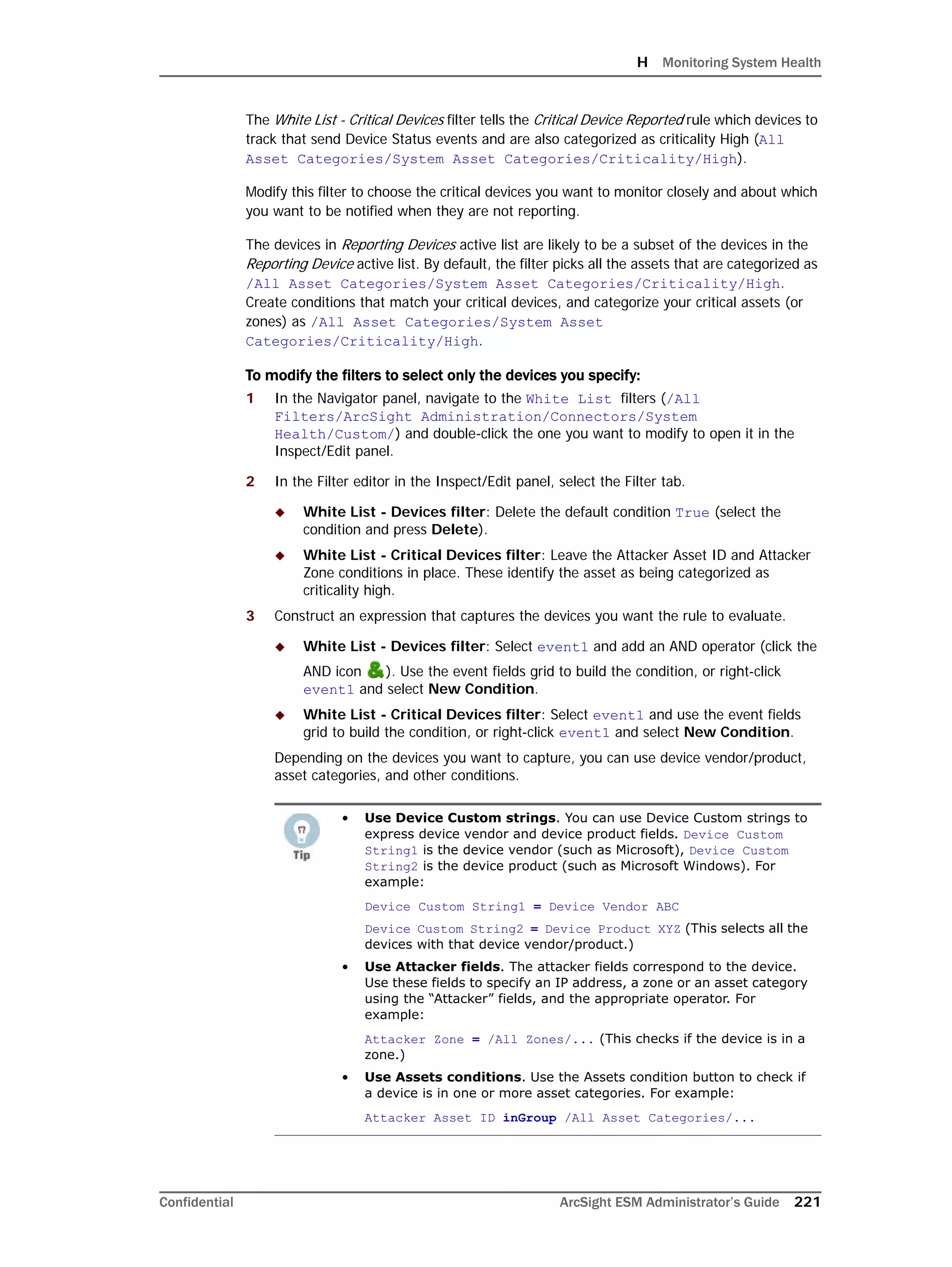 H Monitoring System Health
Confidential ArcSight ESM Administrator’s Guide 221
The White List - Critical Devices filter tells the Critical Device Reported rule which devices to
track that send Device Status events and are also categorized as criticality High (All
Asset Categories/System Asset Categories/Criticality/High).
Modify this filter to choose the critical devices you want to monitor closely and about which
you want to be notified when they are not reporting.
The devices in Reporting Devices active list are likely to be a subset of the devices in the
Reporting Device active list. By default, the filter picks all the assets that are categorized as
/All Asset Categories/System Asset Categories/Criticality/High.
Create conditions that match your critical devices, and categorize your critical assets (or
zones) as /All Asset Categories/System Asset
Categories/Criticality/High.
To modify the filters to select only the devices you specify:
1 In the Navigator panel, navigate to the White List filters (/All
Filters/ArcSight Administration/Connectors/System
Health/Custom/) and double-click the one you want to modify to open it in the
Inspect/Edit panel.
2 In the Filter editor in the Inspect/Edit panel, select the Filter tab.
 White List - Devices filter: Delete the default condition True (select the
condition and press Delete).
 White List - Critical Devices filter: Leave the Attacker Asset ID and Attacker
Zone conditions in place. These identify the asset as being categorized as
criticality high.
3 Construct an expression that captures the devices you want the rule to evaluate.
 White List - Devices filter: Select event1 and add an AND operator (click the
AND icon ). Use the event fields grid to build the condition, or right-click
event1 and select New Condition.
 White List - Critical Devices filter: Select event1 and use the event fields
grid to build the condition, or right-click event1 and select New Condition.
Depending on the devices you want to capture, you can use device vendor/product,
asset categories, and other conditions.
• Use Device Custom strings. You can use Device Custom strings to
express device vendor and device product fields. Device Custom
String1 is the device vendor (such as Microsoft), Device Custom
String2 is the device product (such as Microsoft Windows). For
example:
Device Custom String1 = Device Vendor ABC
Device Custom String2 = Device Product XYZ (This selects all the
devices with that device vendor/product.)
• Use Attacker fields. The attacker fields correspond to the device.
Use these fields to specify an IP address, a zone or an asset category
using the “Attacker” fields, and the appropriate operator. For
example:
Attacker Zone = /All Zones/... (This checks if the device is in a
zone.)
• Use Assets conditions. Use the Assets condition button to check if
a device is in one or more asset categories. For example:
Attacker Asset ID inGroup /All Asset Categories/...
 