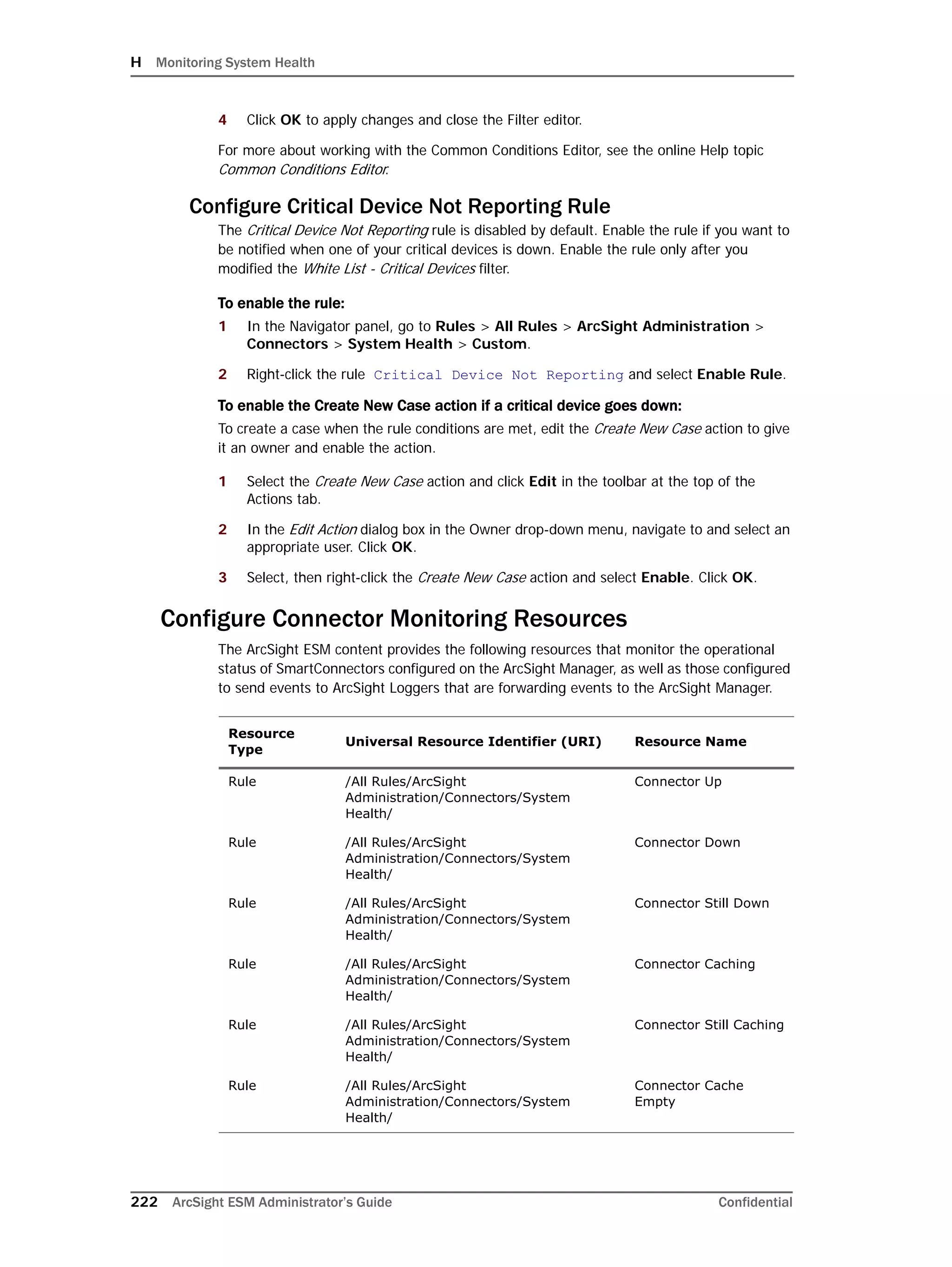 H Monitoring System Health
222 ArcSight ESM Administrator’s Guide Confidential
4 Click OK to apply changes and close the Filter editor.
For more about working with the Common Conditions Editor, see the online Help topic
Common Conditions Editor.
Configure Critical Device Not Reporting Rule
The Critical Device Not Reporting rule is disabled by default. Enable the rule if you want to
be notified when one of your critical devices is down. Enable the rule only after you
modified the White List - Critical Devices filter.
To enable the rule:
1 In the Navigator panel, go to Rules > All Rules > ArcSight Administration >
Connectors > System Health > Custom.
2 Right-click the rule Critical Device Not Reporting and select Enable Rule.
To enable the Create New Case action if a critical device goes down:
To create a case when the rule conditions are met, edit the Create New Case action to give
it an owner and enable the action.
1 Select the Create New Case action and click Edit in the toolbar at the top of the
Actions tab.
2 In the Edit Action dialog box in the Owner drop-down menu, navigate to and select an
appropriate user. Click OK.
3 Select, then right-click the Create New Case action and select Enable. Click OK.
Configure Connector Monitoring Resources
The ArcSight ESM content provides the following resources that monitor the operational
status of SmartConnectors configured on the ArcSight Manager, as well as those configured
to send events to ArcSight Loggers that are forwarding events to the ArcSight Manager.
Resource
Type
Universal Resource Identifier (URI) Resource Name
Rule /All Rules/ArcSight
Administration/Connectors/System
Health/
Connector Up
Rule /All Rules/ArcSight
Administration/Connectors/System
Health/
Connector Down
Rule /All Rules/ArcSight
Administration/Connectors/System
Health/
Connector Still Down
Rule /All Rules/ArcSight
Administration/Connectors/System
Health/
Connector Caching
Rule /All Rules/ArcSight
Administration/Connectors/System
Health/
Connector Still Caching
Rule /All Rules/ArcSight
Administration/Connectors/System
Health/
Connector Cache
Empty
 