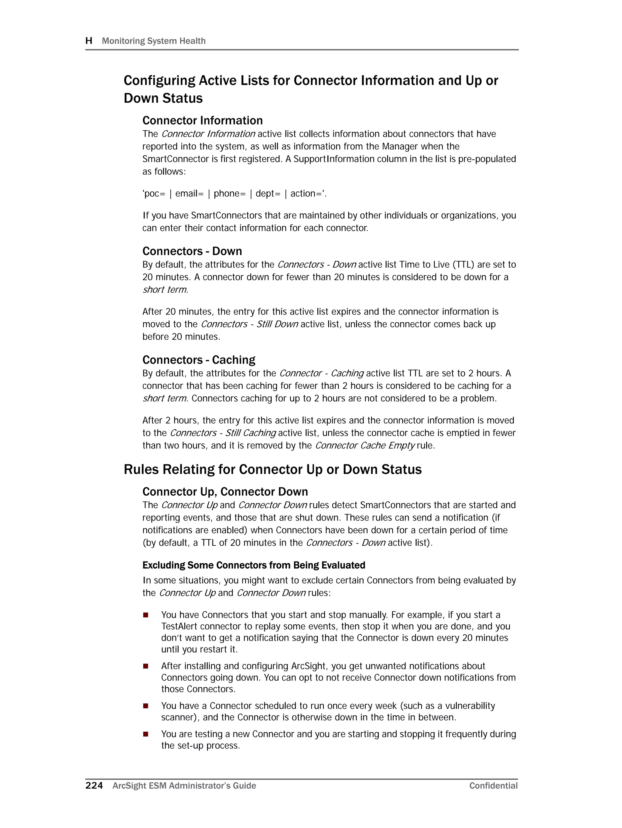 H Monitoring System Health
224 ArcSight ESM Administrator’s Guide Confidential
Configuring Active Lists for Connector Information and Up or
Down Status
Connector Information
The Connector Information active list collects information about connectors that have
reported into the system, as well as information from the Manager when the
SmartConnector is first registered. A SupportInformation column in the list is pre-populated
as follows:
'poc= | email= | phone= | dept= | action='.
If you have SmartConnectors that are maintained by other individuals or organizations, you
can enter their contact information for each connector.
Connectors - Down
By default, the attributes for the Connectors - Down active list Time to Live (TTL) are set to
20 minutes. A connector down for fewer than 20 minutes is considered to be down for a
short term.
After 20 minutes, the entry for this active list expires and the connector information is
moved to the Connectors - Still Down active list, unless the connector comes back up
before 20 minutes.
Connectors - Caching
By default, the attributes for the Connector - Caching active list TTL are set to 2 hours. A
connector that has been caching for fewer than 2 hours is considered to be caching for a
short term. Connectors caching for up to 2 hours are not considered to be a problem.
After 2 hours, the entry for this active list expires and the connector information is moved
to the Connectors - Still Caching active list, unless the connector cache is emptied in fewer
than two hours, and it is removed by the Connector Cache Empty rule.
Rules Relating for Connector Up or Down Status
Connector Up, Connector Down
The Connector Up and Connector Down rules detect SmartConnectors that are started and
reporting events, and those that are shut down. These rules can send a notification (if
notifications are enabled) when Connectors have been down for a certain period of time
(by default, a TTL of 20 minutes in the Connectors - Down active list).
Excluding Some Connectors from Being Evaluated
In some situations, you might want to exclude certain Connectors from being evaluated by
the Connector Up and Connector Down rules:
 You have Connectors that you start and stop manually. For example, if you start a
TestAlert connector to replay some events, then stop it when you are done, and you
don’t want to get a notification saying that the Connector is down every 20 minutes
until you restart it.
 After installing and configuring ArcSight, you get unwanted notifications about
Connectors going down. You can opt to not receive Connector down notifications from
those Connectors.
 You have a Connector scheduled to run once every week (such as a vulnerability
scanner), and the Connector is otherwise down in the time in between.
 You are testing a new Connector and you are starting and stopping it frequently during
the set-up process.
 