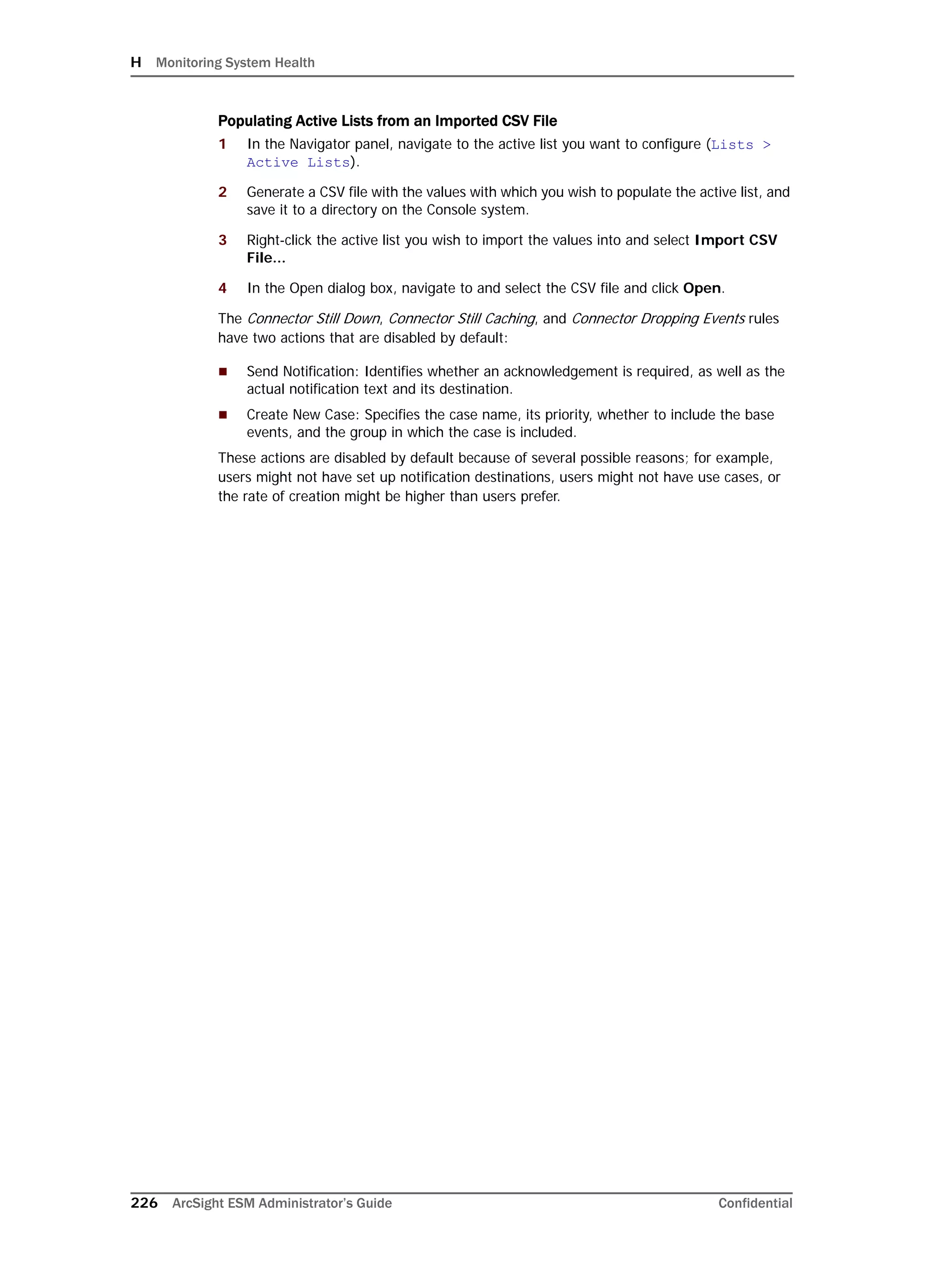 H Monitoring System Health
226 ArcSight ESM Administrator’s Guide Confidential
Populating Active Lists from an Imported CSV File
1 In the Navigator panel, navigate to the active list you want to configure (Lists >
Active Lists).
2 Generate a CSV file with the values with which you wish to populate the active list, and
save it to a directory on the Console system.
3 Right-click the active list you wish to import the values into and select Import CSV
File...
4 In the Open dialog box, navigate to and select the CSV file and click Open.
The Connector Still Down, Connector Still Caching, and Connector Dropping Events rules
have two actions that are disabled by default:
 Send Notification: Identifies whether an acknowledgement is required, as well as the
actual notification text and its destination.
 Create New Case: Specifies the case name, its priority, whether to include the base
events, and the group in which the case is included.
These actions are disabled by default because of several possible reasons; for example,
users might not have set up notification destinations, users might not have use cases, or
the rate of creation might be higher than users prefer.
 