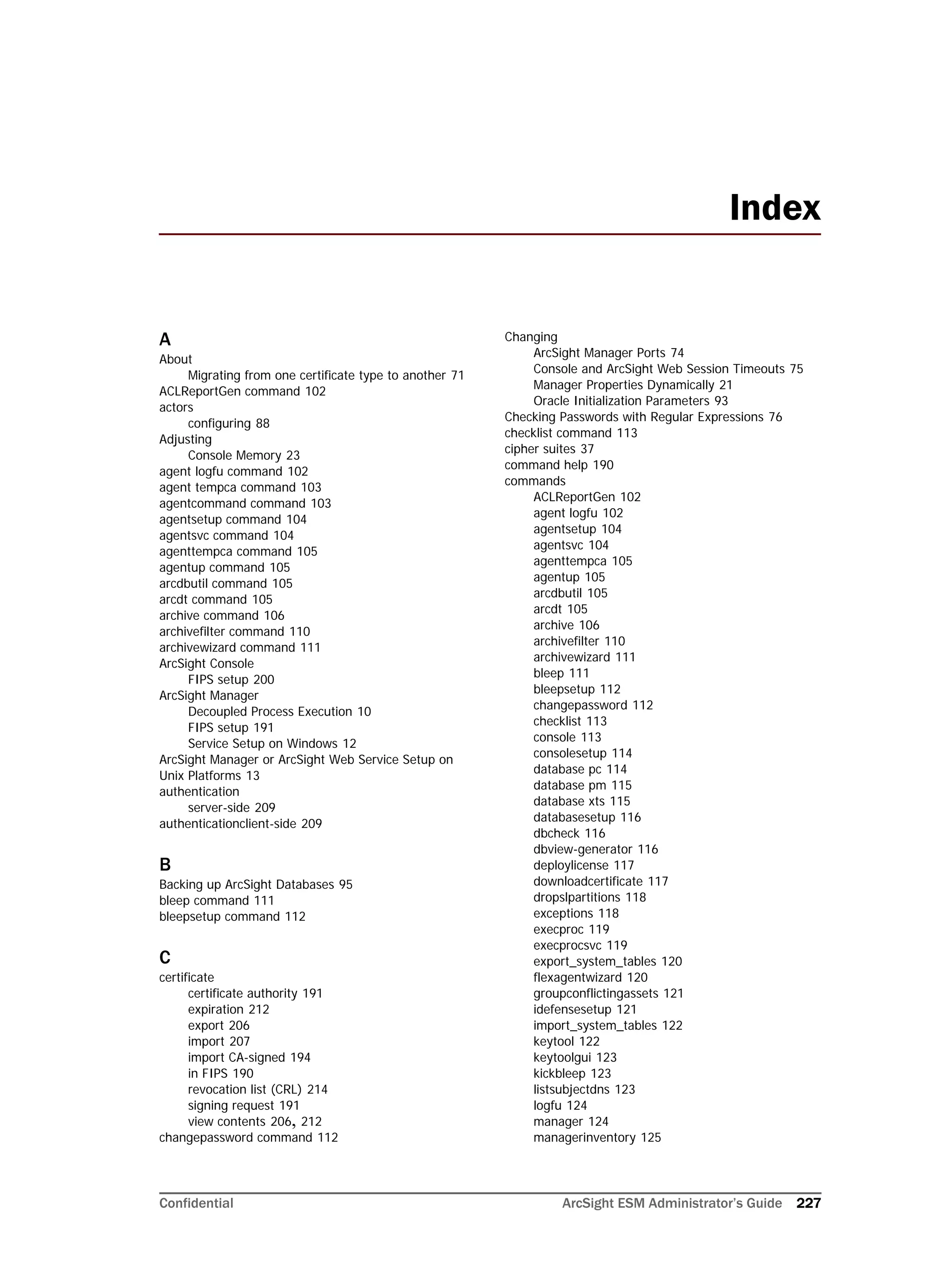 Confidential ArcSight ESM Administrator’s Guide 227
A
About
Migrating from one certificate type to another 71
ACLReportGen command 102
actors
configuring 88
Adjusting
Console Memory 23
agent logfu command 102
agent tempca command 103
agentcommand command 103
agentsetup command 104
agentsvc command 104
agenttempca command 105
agentup command 105
arcdbutil command 105
arcdt command 105
archive command 106
archivefilter command 110
archivewizard command 111
ArcSight Console
FIPS setup 200
ArcSight Manager
Decoupled Process Execution 10
FIPS setup 191
Service Setup on Windows 12
ArcSight Manager or ArcSight Web Service Setup on 
Unix Platforms 13
authentication
server-side 209
authenticationclient-side 209
B
Backing up ArcSight Databases 95
bleep command 111
bleepsetup command 112
C
certificate
certificate authority 191
expiration 212
export 206
import 207
import CA-signed 194
in FIPS 190
revocation list (CRL) 214
signing request 191
view contents 206, 212
changepassword command 112
Changing
ArcSight Manager Ports 74
Console and ArcSight Web Session Timeouts 75
Manager Properties Dynamically 21
Oracle Initialization Parameters 93
Checking Passwords with Regular Expressions 76
checklist command 113
cipher suites 37
command help 190
commands
ACLReportGen 102
agent logfu 102
agentsetup 104
agentsvc 104
agenttempca 105
agentup 105
arcdbutil 105
arcdt 105
archive 106
archivefilter 110
archivewizard 111
bleep 111
bleepsetup 112
changepassword 112
checklist 113
console 113
consolesetup 114
database pc 114
database pm 115
database xts 115
databasesetup 116
dbcheck 116
dbview-generator 116
deploylicense 117
downloadcertificate 117
dropslpartitions 118
exceptions 118
execproc 119
execprocsvc 119
export_system_tables 120
flexagentwizard 120
groupconflictingassets 121
idefensesetup 121
import_system_tables 122
keytool 122
keytoolgui 123
kickbleep 123
listsubjectdns 123
logfu 124
manager 124
managerinventory 125
Index
 