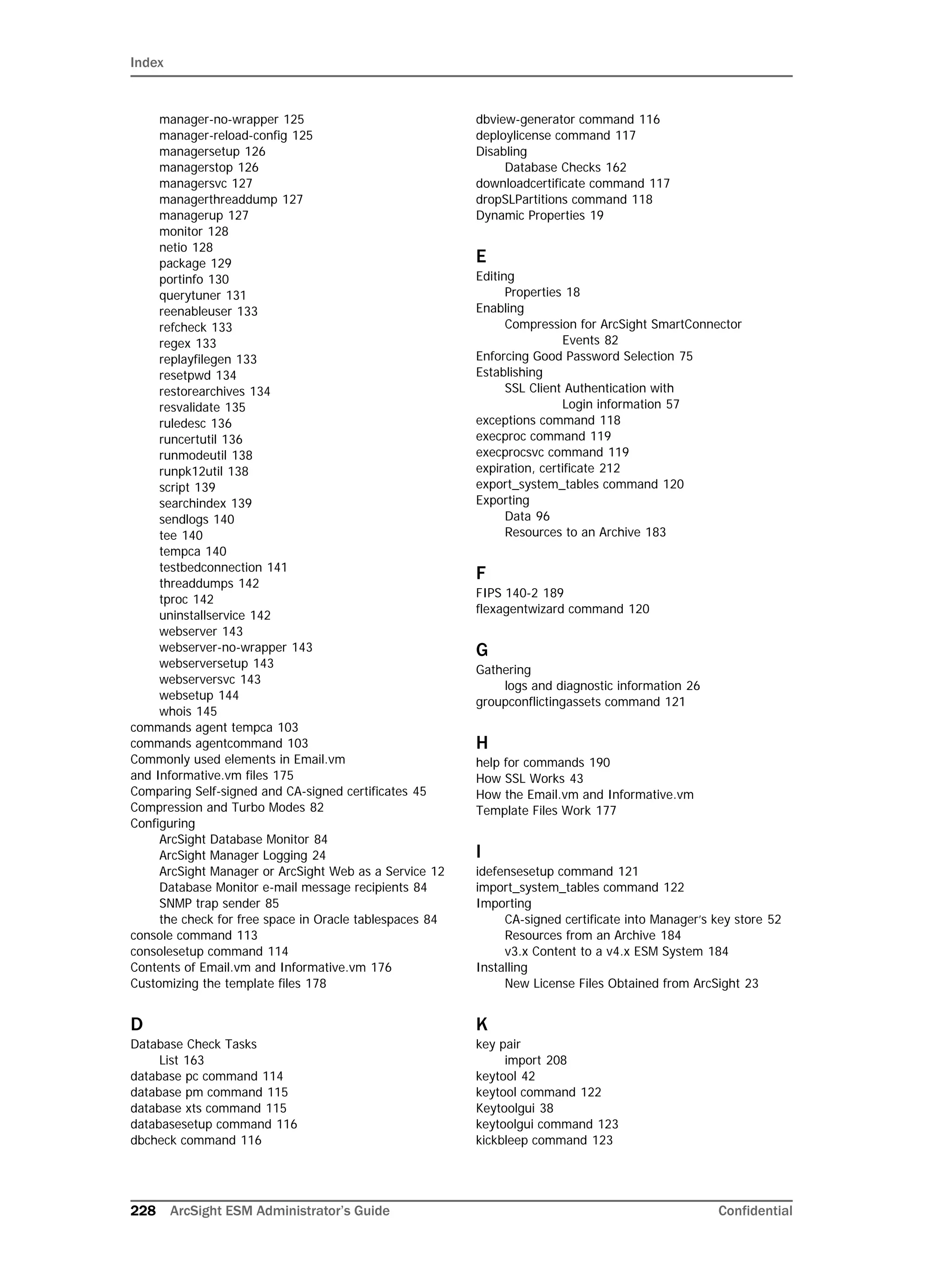 Index
228 ArcSight ESM Administrator’s Guide Confidential
manager-no-wrapper 125
manager-reload-config 125
managersetup 126
managerstop 126
managersvc 127
managerthreaddump 127
managerup 127
monitor 128
netio 128
package 129
portinfo 130
querytuner 131
reenableuser 133
refcheck 133
regex 133
replayfilegen 133
resetpwd 134
restorearchives 134
resvalidate 135
ruledesc 136
runcertutil 136
runmodeutil 138
runpk12util 138
script 139
searchindex 139
sendlogs 140
tee 140
tempca 140
testbedconnection 141
threaddumps 142
tproc 142
uninstallservice 142
webserver 143
webserver-no-wrapper 143
webserversetup 143
webserversvc 143
websetup 144
whois 145
commands agent tempca 103
commands agentcommand 103
Commonly used elements in Email.vm 
and Informative.vm files 175
Comparing Self-signed and CA-signed certificates 45
Compression and Turbo Modes 82
Configuring
ArcSight Database Monitor 84
ArcSight Manager Logging 24
ArcSight Manager or ArcSight Web as a Service 12
Database Monitor e-mail message recipients 84
SNMP trap sender 85
the check for free space in Oracle tablespaces 84
console command 113
consolesetup command 114
Contents of Email.vm and Informative.vm 176
Customizing the template files 178
D
Database Check Tasks
List 163
database pc command 114
database pm command 115
database xts command 115
databasesetup command 116
dbcheck command 116
dbview-generator command 116
deploylicense command 117
Disabling
Database Checks 162
downloadcertificate command 117
dropSLPartitions command 118
Dynamic Properties 19
E
Editing
Properties 18
Enabling
Compression for ArcSight SmartConnector 
Events 82
Enforcing Good Password Selection 75
Establishing
SSL Client Authentication with 
Login information 57
exceptions command 118
execproc command 119
execprocsvc command 119
expiration, certificate 212
export_system_tables command 120
Exporting
Data 96
Resources to an Archive 183
F
FIPS 140-2 189
flexagentwizard command 120
G
Gathering
logs and diagnostic information 26
groupconflictingassets command 121
H
help for commands 190
How SSL Works 43
How the Email.vm and Informative.vm 
Template Files Work 177
I
idefensesetup command 121
import_system_tables command 122
Importing
CA-signed certificate into Manager’s key store 52
Resources from an Archive 184
v3.x Content to a v4.x ESM System 184
Installing
New License Files Obtained from ArcSight 23
K
key pair
import 208
keytool 42
keytool command 122
Keytoolgui 38
keytoolgui command 123
kickbleep command 123
 