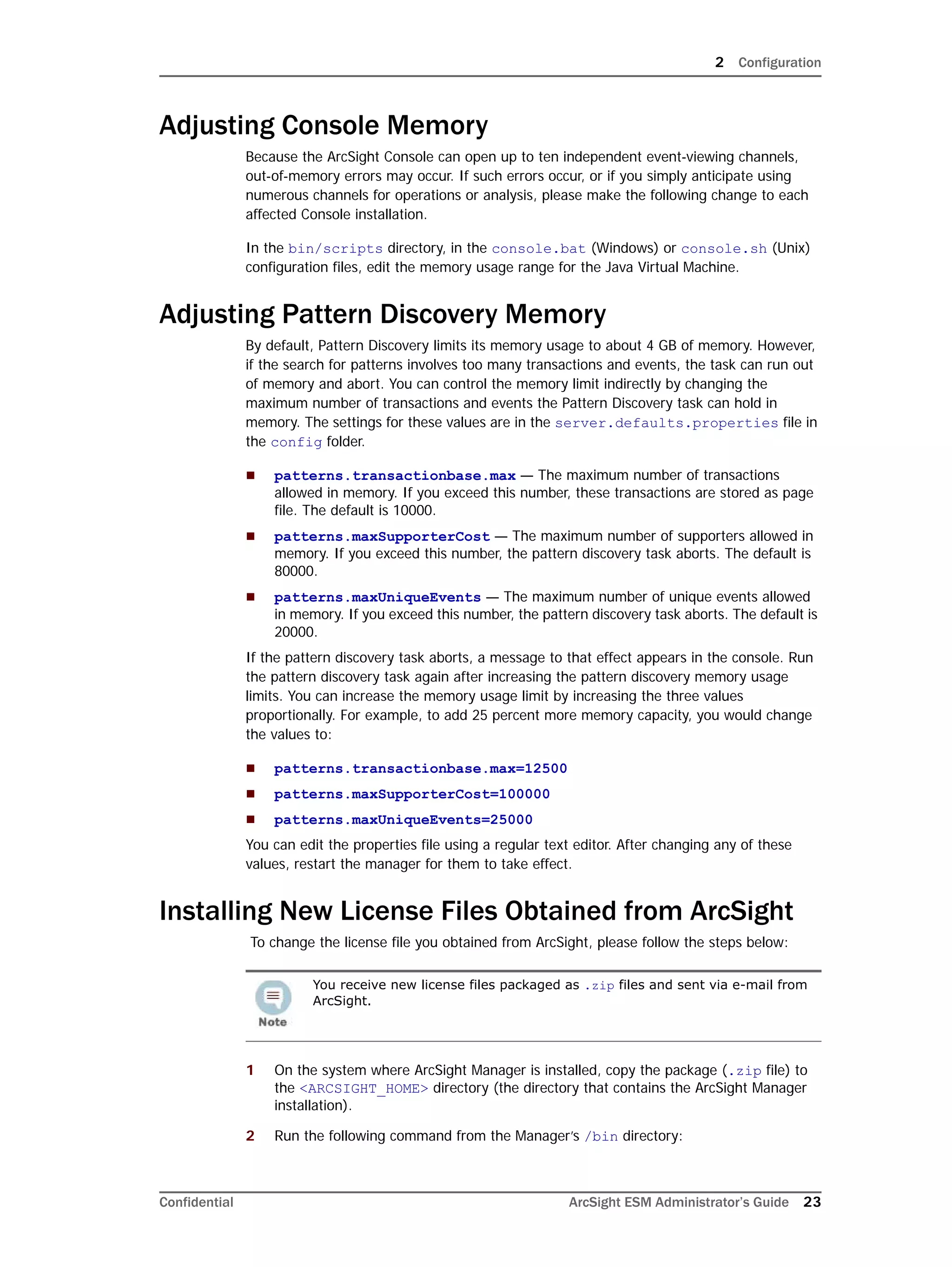 2 Configuration
Confidential ArcSight ESM Administrator’s Guide 23
Adjusting Console Memory
Because the ArcSight Console can open up to ten independent event-viewing channels,
out-of-memory errors may occur. If such errors occur, or if you simply anticipate using
numerous channels for operations or analysis, please make the following change to each
affected Console installation.
In the bin/scripts directory, in the console.bat (Windows) or console.sh (Unix)
configuration files, edit the memory usage range for the Java Virtual Machine.
Adjusting Pattern Discovery Memory
By default, Pattern Discovery limits its memory usage to about 4 GB of memory. However,
if the search for patterns involves too many transactions and events, the task can run out
of memory and abort. You can control the memory limit indirectly by changing the
maximum number of transactions and events the Pattern Discovery task can hold in
memory. The settings for these values are in the server.defaults.properties file in
the config folder.
 patterns.transactionbase.max — The maximum number of transactions
allowed in memory. If you exceed this number, these transactions are stored as page
file. The default is 10000.
 patterns.maxSupporterCost — The maximum number of supporters allowed in
memory. If you exceed this number, the pattern discovery task aborts. The default is
80000.
 patterns.maxUniqueEvents — The maximum number of unique events allowed
in memory. If you exceed this number, the pattern discovery task aborts. The default is
20000.
If the pattern discovery task aborts, a message to that effect appears in the console. Run
the pattern discovery task again after increasing the pattern discovery memory usage
limits. You can increase the memory usage limit by increasing the three values
proportionally. For example, to add 25 percent more memory capacity, you would change
the values to:
 patterns.transactionbase.max=12500
 patterns.maxSupporterCost=100000
 patterns.maxUniqueEvents=25000
You can edit the properties file using a regular text editor. After changing any of these
values, restart the manager for them to take effect.
Installing New License Files Obtained from ArcSight
To change the license file you obtained from ArcSight, please follow the steps below:
1 On the system where ArcSight Manager is installed, copy the package (.zip file) to
the <ARCSIGHT_HOME> directory (the directory that contains the ArcSight Manager
installation).
2 Run the following command from the Manager’s /bin directory:
You receive new license files packaged as .zip files and sent via e-mail from
ArcSight.
 
