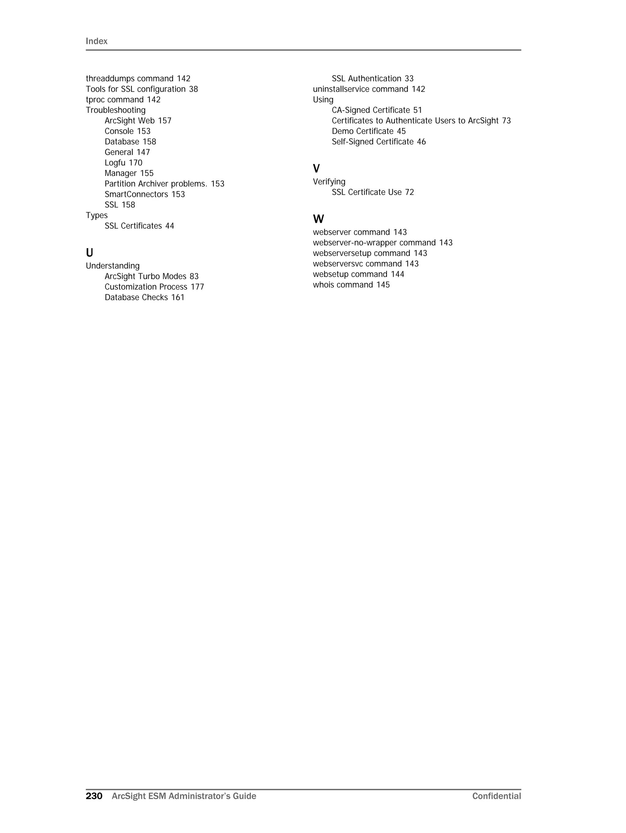 Index
230 ArcSight ESM Administrator’s Guide Confidential
threaddumps command 142
Tools for SSL configuration 38
tproc command 142
Troubleshooting
ArcSight Web 157
Console 153
Database 158
General 147
Logfu 170
Manager 155
Partition Archiver problems. 153
SmartConnectors 153
SSL 158
Types
SSL Certificates 44
U
Understanding
ArcSight Turbo Modes 83
Customization Process 177
Database Checks 161
SSL Authentication 33
uninstallservice command 142
Using
CA-Signed Certificate 51
Certificates to Authenticate Users to ArcSight 73
Demo Certificate 45
Self-Signed Certificate 46
V
Verifying
SSL Certificate Use 72
W
webserver command 143
webserver-no-wrapper command 143
webserversetup command 143
webserversvc command 143
websetup command 144
whois command 145
 
