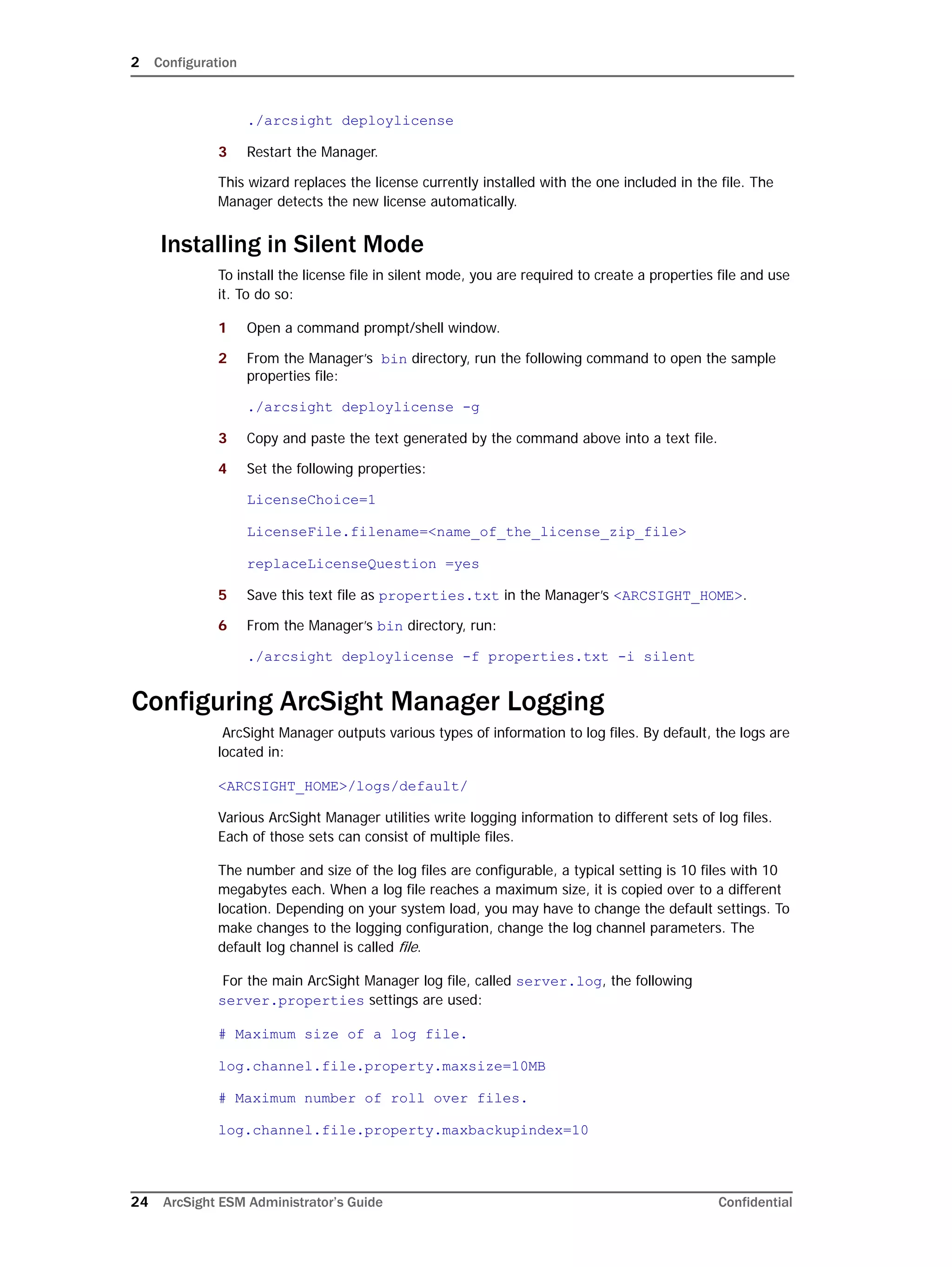 2 Configuration
24 ArcSight ESM Administrator’s Guide Confidential
./arcsight deploylicense
3 Restart the Manager.
This wizard replaces the license currently installed with the one included in the file. The
Manager detects the new license automatically.
Installing in Silent Mode
To install the license file in silent mode, you are required to create a properties file and use
it. To do so:
1 Open a command prompt/shell window.
2 From the Manager’s bin directory, run the following command to open the sample
properties file:
./arcsight deploylicense -g
3 Copy and paste the text generated by the command above into a text file.
4 Set the following properties:
LicenseChoice=1
LicenseFile.filename=<name_of_the_license_zip_file>
replaceLicenseQuestion =yes
5 Save this text file as properties.txt in the Manager’s <ARCSIGHT_HOME>.
6 From the Manager’s bin directory, run:
./arcsight deploylicense -f properties.txt -i silent
Configuring ArcSight Manager Logging
ArcSight Manager outputs various types of information to log files. By default, the logs are
located in:
<ARCSIGHT_HOME>/logs/default/
Various ArcSight Manager utilities write logging information to different sets of log files.
Each of those sets can consist of multiple files.
The number and size of the log files are configurable, a typical setting is 10 files with 10
megabytes each. When a log file reaches a maximum size, it is copied over to a different
location. Depending on your system load, you may have to change the default settings. To
make changes to the logging configuration, change the log channel parameters. The
default log channel is called file.
For the main ArcSight Manager log file, called server.log, the following
server.properties settings are used:
# Maximum size of a log file.
log.channel.file.property.maxsize=10MB
# Maximum number of roll over files.
log.channel.file.property.maxbackupindex=10
 