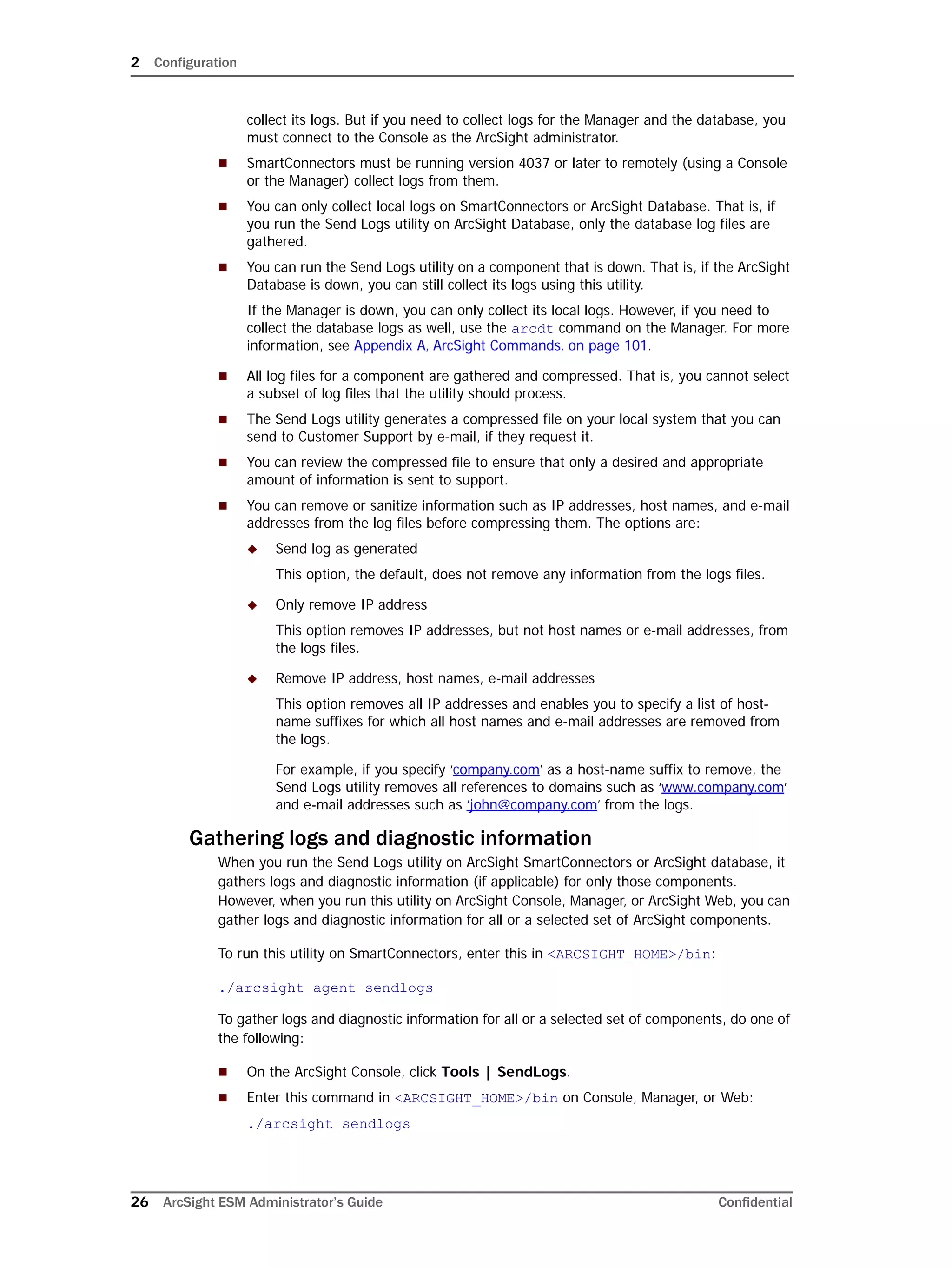 2 Configuration
26 ArcSight ESM Administrator’s Guide Confidential
collect its logs. But if you need to collect logs for the Manager and the database, you
must connect to the Console as the ArcSight administrator.
 SmartConnectors must be running version 4037 or later to remotely (using a Console
or the Manager) collect logs from them.
 You can only collect local logs on SmartConnectors or ArcSight Database. That is, if
you run the Send Logs utility on ArcSight Database, only the database log files are
gathered.
 You can run the Send Logs utility on a component that is down. That is, if the ArcSight
Database is down, you can still collect its logs using this utility.
If the Manager is down, you can only collect its local logs. However, if you need to
collect the database logs as well, use the arcdt command on the Manager. For more
information, see Appendix A‚ ArcSight Commands‚ on page 101.
 All log files for a component are gathered and compressed. That is, you cannot select
a subset of log files that the utility should process.
 The Send Logs utility generates a compressed file on your local system that you can
send to Customer Support by e-mail, if they request it.
 You can review the compressed file to ensure that only a desired and appropriate
amount of information is sent to support.
 You can remove or sanitize information such as IP addresses, host names, and e-mail
addresses from the log files before compressing them. The options are:
 Send log as generated
This option, the default, does not remove any information from the logs files.
 Only remove IP address
This option removes IP addresses, but not host names or e-mail addresses, from
the logs files.
 Remove IP address, host names, e-mail addresses
This option removes all IP addresses and enables you to specify a list of host-
name suffixes for which all host names and e-mail addresses are removed from
the logs.
For example, if you specify ‘company.com’ as a host-name suffix to remove, the
Send Logs utility removes all references to domains such as ‘www.company.com’
and e-mail addresses such as ‘john@company.com’ from the logs.
Gathering logs and diagnostic information
When you run the Send Logs utility on ArcSight SmartConnectors or ArcSight database, it
gathers logs and diagnostic information (if applicable) for only those components.
However, when you run this utility on ArcSight Console, Manager, or ArcSight Web, you can
gather logs and diagnostic information for all or a selected set of ArcSight components.
To run this utility on SmartConnectors, enter this in <ARCSIGHT_HOME>/bin:
./arcsight agent sendlogs
To gather logs and diagnostic information for all or a selected set of components, do one of
the following:
 On the ArcSight Console, click Tools | SendLogs.
 Enter this command in <ARCSIGHT_HOME>/bin on Console, Manager, or Web:
./arcsight sendlogs
 