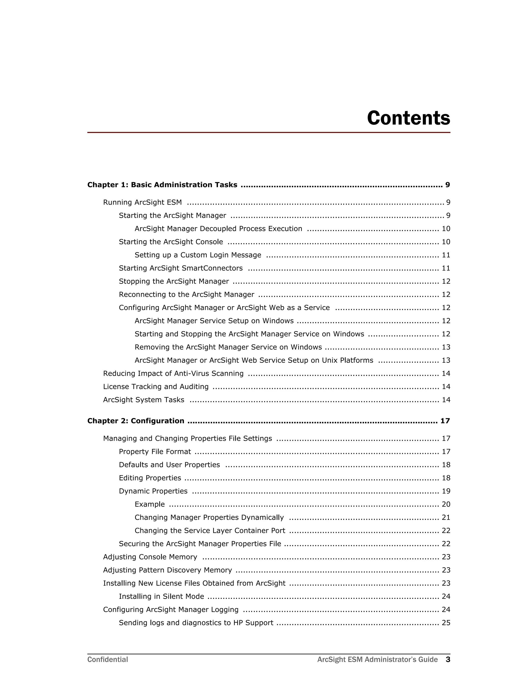 Confidential ArcSight ESM Administrator’s Guide 3
Contents
Chapter 1: Basic Administration Tasks ................................................................................ 9
Running ArcSight ESM ..................................................................................................... 9
Starting the ArcSight Manager .................................................................................... 9
ArcSight Manager Decoupled Process Execution .................................................... 10
Starting the ArcSight Console ................................................................................... 10
Setting up a Custom Login Message .................................................................... 11
Starting ArcSight SmartConnectors ........................................................................... 11
Stopping the ArcSight Manager ................................................................................. 12
Reconnecting to the ArcSight Manager ....................................................................... 12
Configuring ArcSight Manager or ArcSight Web as a Service ......................................... 12
ArcSight Manager Service Setup on Windows ........................................................ 12
Starting and Stopping the ArcSight Manager Service on Windows ............................ 12
Removing the ArcSight Manager Service on Windows ............................................. 13
ArcSight Manager or ArcSight Web Service Setup on Unix Platforms ........................ 13
Reducing Impact of Anti-Virus Scanning ........................................................................... 14
License Tracking and Auditing ......................................................................................... 14
ArcSight System Tasks .................................................................................................. 14
Chapter 2: Configuration ................................................................................................... 17
Managing and Changing Properties File Settings ................................................................ 17
Property File Format ................................................................................................ 17
Defaults and User Properties .................................................................................... 18
Editing Properties .................................................................................................... 18
Dynamic Properties ................................................................................................. 19
Example .......................................................................................................... 20
Changing Manager Properties Dynamically ........................................................... 21
Changing the Service Layer Container Port ........................................................... 22
Securing the ArcSight Manager Properties File ............................................................. 22
Adjusting Console Memory ............................................................................................. 23
Adjusting Pattern Discovery Memory ................................................................................ 23
Installing New License Files Obtained from ArcSight ........................................................... 23
Installing in Silent Mode ........................................................................................... 24
Configuring ArcSight Manager Logging ............................................................................. 24
Sending logs and diagnostics to HP Support ................................................................ 25
 