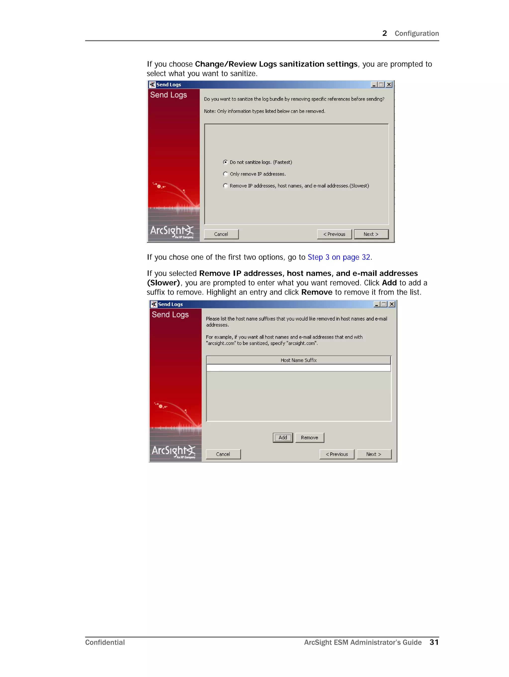 2 Configuration
Confidential ArcSight ESM Administrator’s Guide 31
If you choose Change/Review Logs sanitization settings, you are prompted to
select what you want to sanitize.
If you chose one of the first two options, go to Step 3 on page 32.
If you selected Remove IP addresses, host names, and e-mail addresses
(Slower), you are prompted to enter what you want removed. Click Add to add a
suffix to remove. Highlight an entry and click Remove to remove it from the list.
 