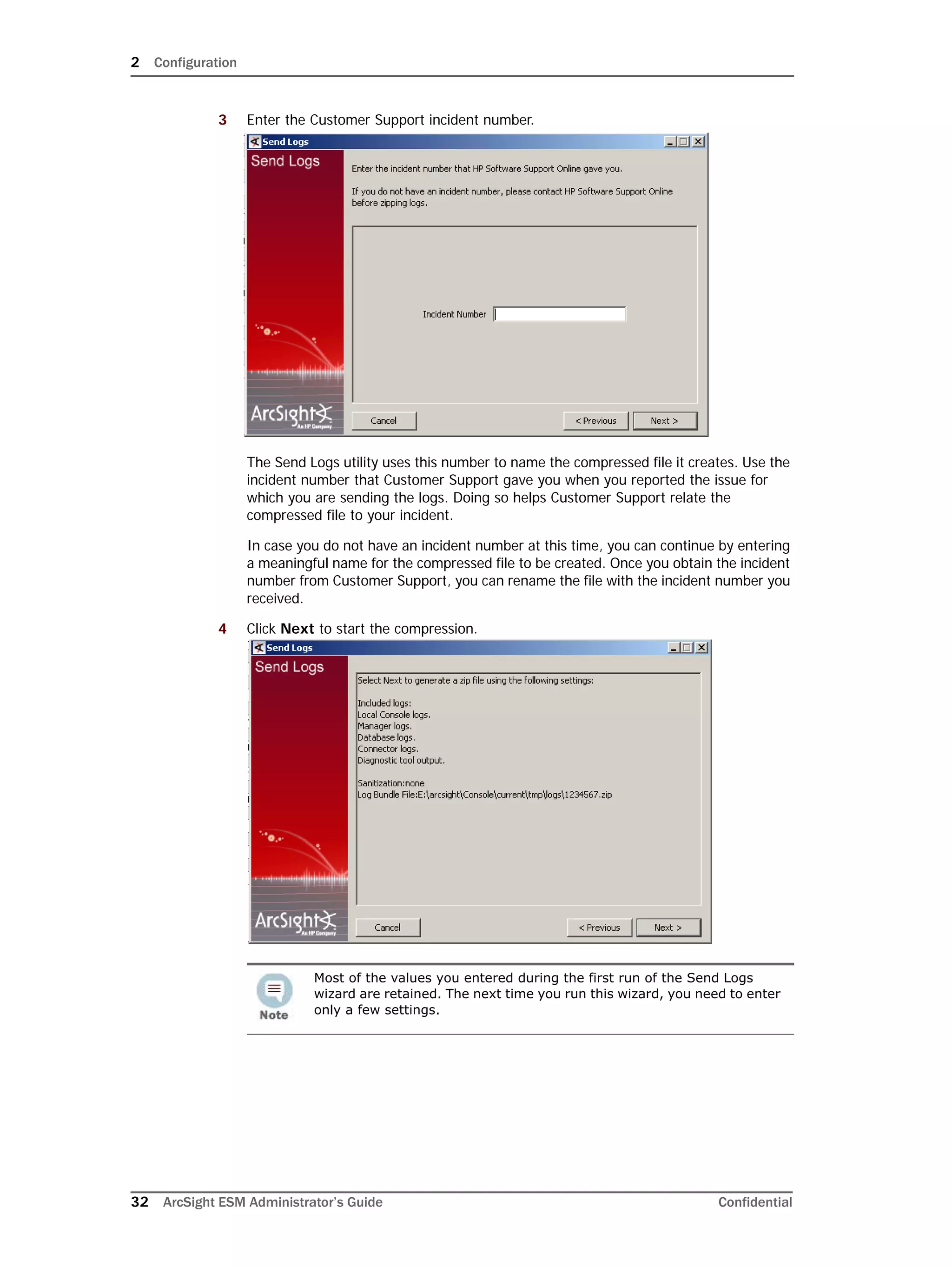 2 Configuration
32 ArcSight ESM Administrator’s Guide Confidential
3 Enter the Customer Support incident number.
The Send Logs utility uses this number to name the compressed file it creates. Use the
incident number that Customer Support gave you when you reported the issue for
which you are sending the logs. Doing so helps Customer Support relate the
compressed file to your incident.
In case you do not have an incident number at this time, you can continue by entering
a meaningful name for the compressed file to be created. Once you obtain the incident
number from Customer Support, you can rename the file with the incident number you
received.
4 Click Next to start the compression.
Most of the values you entered during the first run of the Send Logs
wizard are retained. The next time you run this wizard, you need to enter
only a few settings.
 