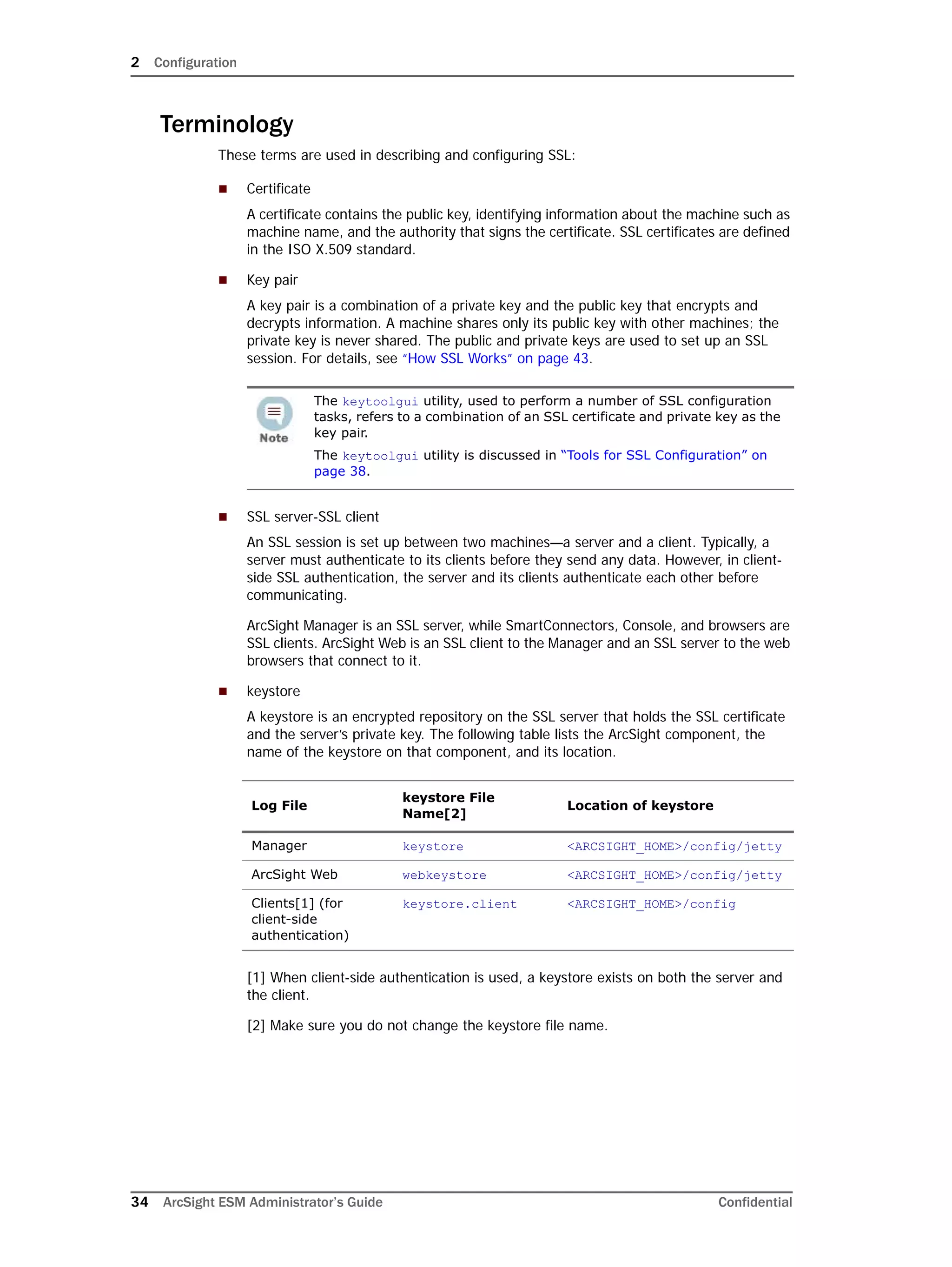2 Configuration
34 ArcSight ESM Administrator’s Guide Confidential
Terminology
These terms are used in describing and configuring SSL:
 Certificate
A certificate contains the public key, identifying information about the machine such as
machine name, and the authority that signs the certificate. SSL certificates are defined
in the ISO X.509 standard.
 Key pair
A key pair is a combination of a private key and the public key that encrypts and
decrypts information. A machine shares only its public key with other machines; the
private key is never shared. The public and private keys are used to set up an SSL
session. For details, see “How SSL Works” on page 43.
 SSL server-SSL client
An SSL session is set up between two machines—a server and a client. Typically, a
server must authenticate to its clients before they send any data. However, in client-
side SSL authentication, the server and its clients authenticate each other before
communicating.
ArcSight Manager is an SSL server, while SmartConnectors, Console, and browsers are
SSL clients. ArcSight Web is an SSL client to the Manager and an SSL server to the web
browsers that connect to it.
 keystore
A keystore is an encrypted repository on the SSL server that holds the SSL certificate
and the server’s private key. The following table lists the ArcSight component, the
name of the keystore on that component, and its location.
[1] When client-side authentication is used, a keystore exists on both the server and
the client.
[2] Make sure you do not change the keystore file name.
The keytoolgui utility, used to perform a number of SSL configuration
tasks, refers to a combination of an SSL certificate and private key as the
key pair.
The keytoolgui utility is discussed in “Tools for SSL Configuration” on
page 38.
Log File
keystore File
Name[2]
Location of keystore
Manager keystore <ARCSIGHT_HOME>/config/jetty
ArcSight Web webkeystore <ARCSIGHT_HOME>/config/jetty
Clients[1] (for
client-side
authentication)
keystore.client <ARCSIGHT_HOME>/config
 
