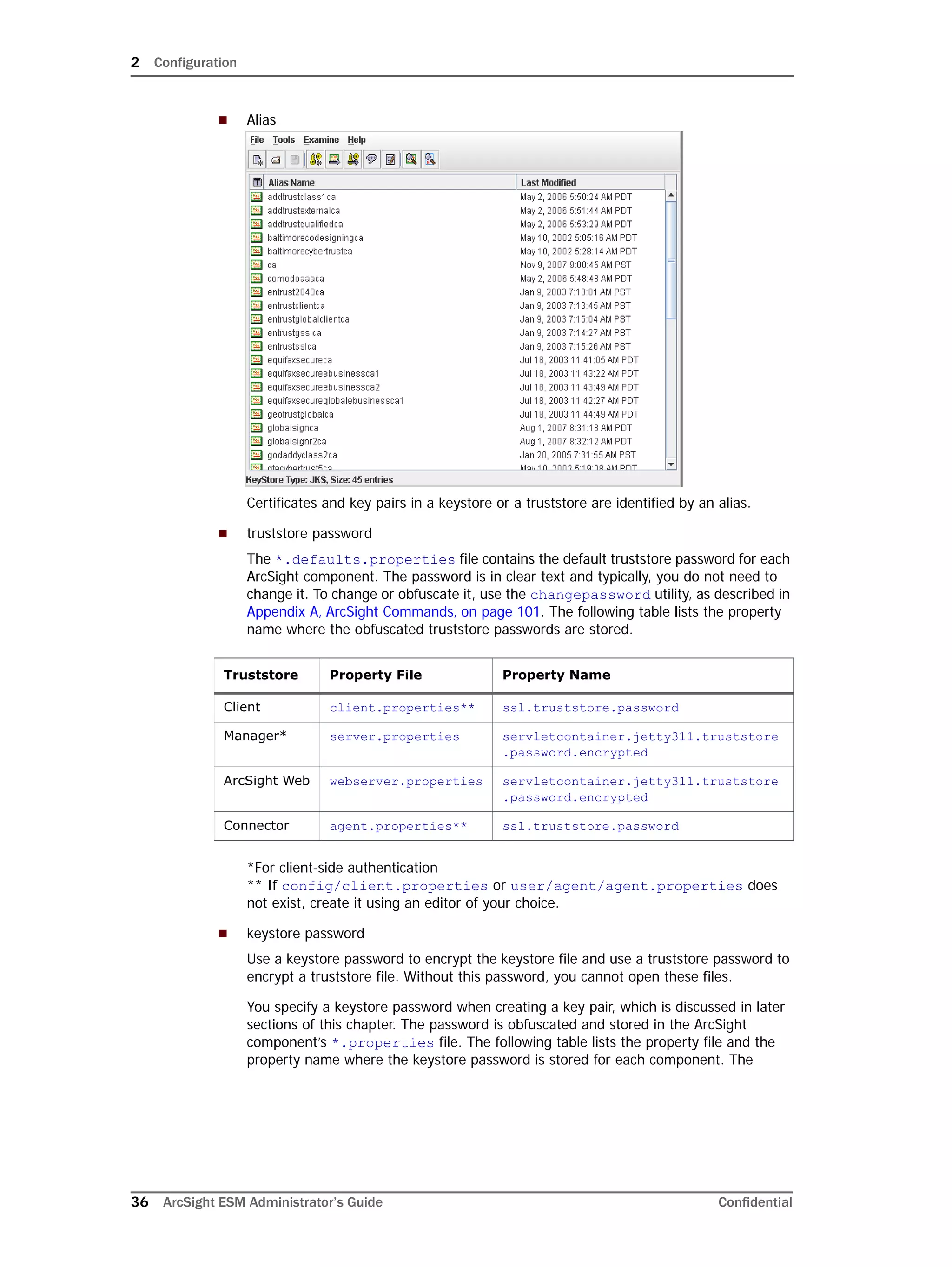 2 Configuration
36 ArcSight ESM Administrator’s Guide Confidential
 Alias
Certificates and key pairs in a keystore or a truststore are identified by an alias.
 truststore password
The *.defaults.properties file contains the default truststore password for each
ArcSight component. The password is in clear text and typically, you do not need to
change it. To change or obfuscate it, use the changepassword utility, as described in
Appendix A‚ ArcSight Commands‚ on page 101. The following table lists the property
name where the obfuscated truststore passwords are stored.
*For client-side authentication
** If config/client.properties or user/agent/agent.properties does
not exist, create it using an editor of your choice.
 keystore password
Use a keystore password to encrypt the keystore file and use a truststore password to
encrypt a truststore file. Without this password, you cannot open these files.
You specify a keystore password when creating a key pair, which is discussed in later
sections of this chapter. The password is obfuscated and stored in the ArcSight
component’s *.properties file. The following table lists the property file and the
property name where the keystore password is stored for each component. The
Truststore Property File Property Name
Client client.properties** ssl.truststore.password
Manager* server.properties servletcontainer.jetty311.truststore
.password.encrypted
ArcSight Web webserver.properties servletcontainer.jetty311.truststore
.password.encrypted
Connector agent.properties** ssl.truststore.password
 