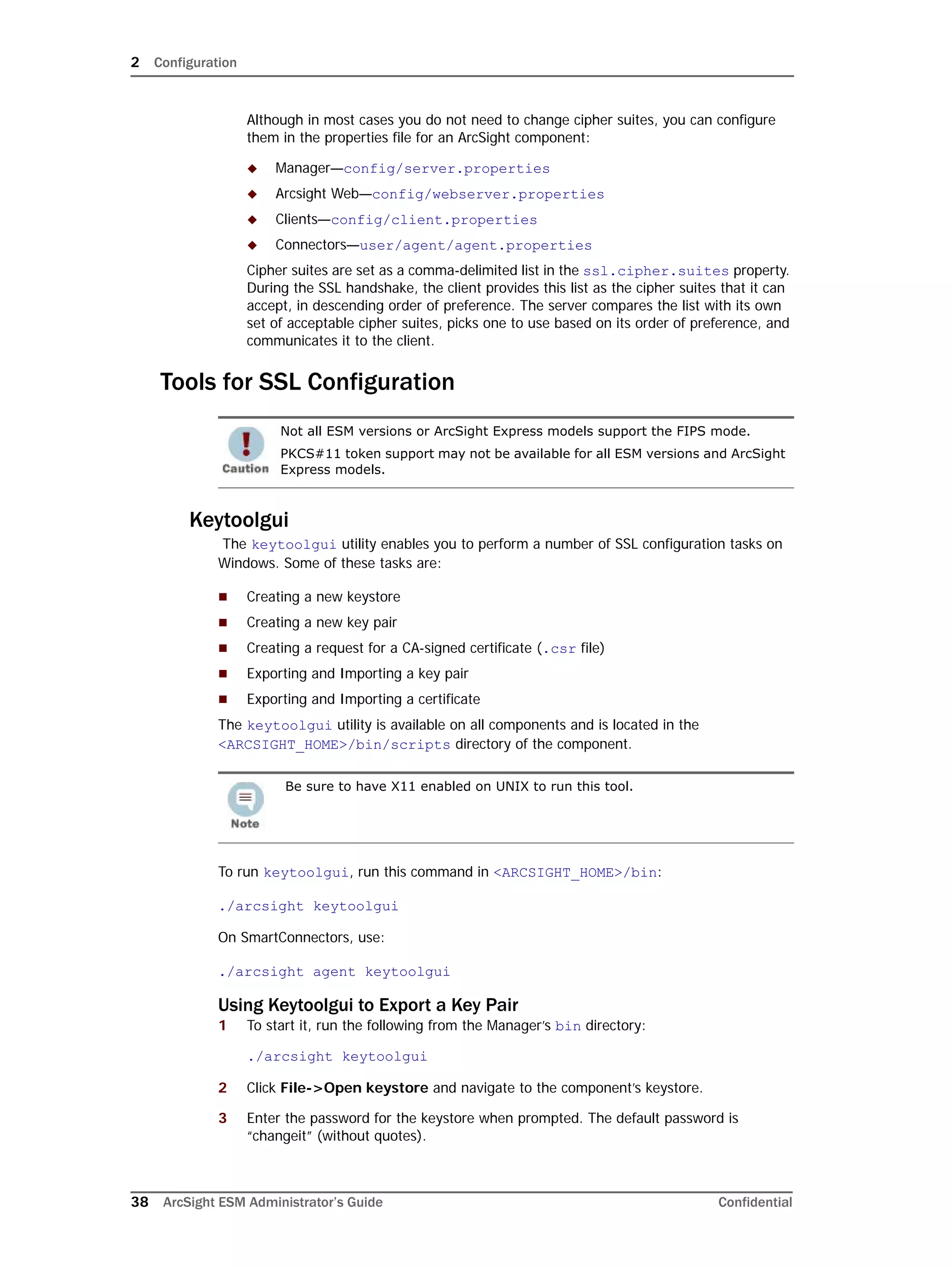 2 Configuration
38 ArcSight ESM Administrator’s Guide Confidential
Although in most cases you do not need to change cipher suites, you can configure
them in the properties file for an ArcSight component:
 Manager—config/server.properties
 Arcsight Web—config/webserver.properties
 Clients—config/client.properties
 Connectors—user/agent/agent.properties
Cipher suites are set as a comma-delimited list in the ssl.cipher.suites property.
During the SSL handshake, the client provides this list as the cipher suites that it can
accept, in descending order of preference. The server compares the list with its own
set of acceptable cipher suites, picks one to use based on its order of preference, and
communicates it to the client.
Tools for SSL Configuration
Keytoolgui
The keytoolgui utility enables you to perform a number of SSL configuration tasks on
Windows. Some of these tasks are:
 Creating a new keystore
 Creating a new key pair
 Creating a request for a CA-signed certificate (.csr file)
 Exporting and Importing a key pair
 Exporting and Importing a certificate
The keytoolgui utility is available on all components and is located in the
<ARCSIGHT_HOME>/bin/scripts directory of the component.
To run keytoolgui, run this command in <ARCSIGHT_HOME>/bin:
./arcsight keytoolgui
On SmartConnectors, use:
./arcsight agent keytoolgui
Using Keytoolgui to Export a Key Pair
1 To start it, run the following from the Manager’s bin directory:
./arcsight keytoolgui
2 Click File->Open keystore and navigate to the component’s keystore.
3 Enter the password for the keystore when prompted. The default password is
“changeit” (without quotes).
Not all ESM versions or ArcSight Express models support the FIPS mode.
PKCS#11 token support may not be available for all ESM versions and ArcSight
Express models.
Be sure to have X11 enabled on UNIX to run this tool.
 