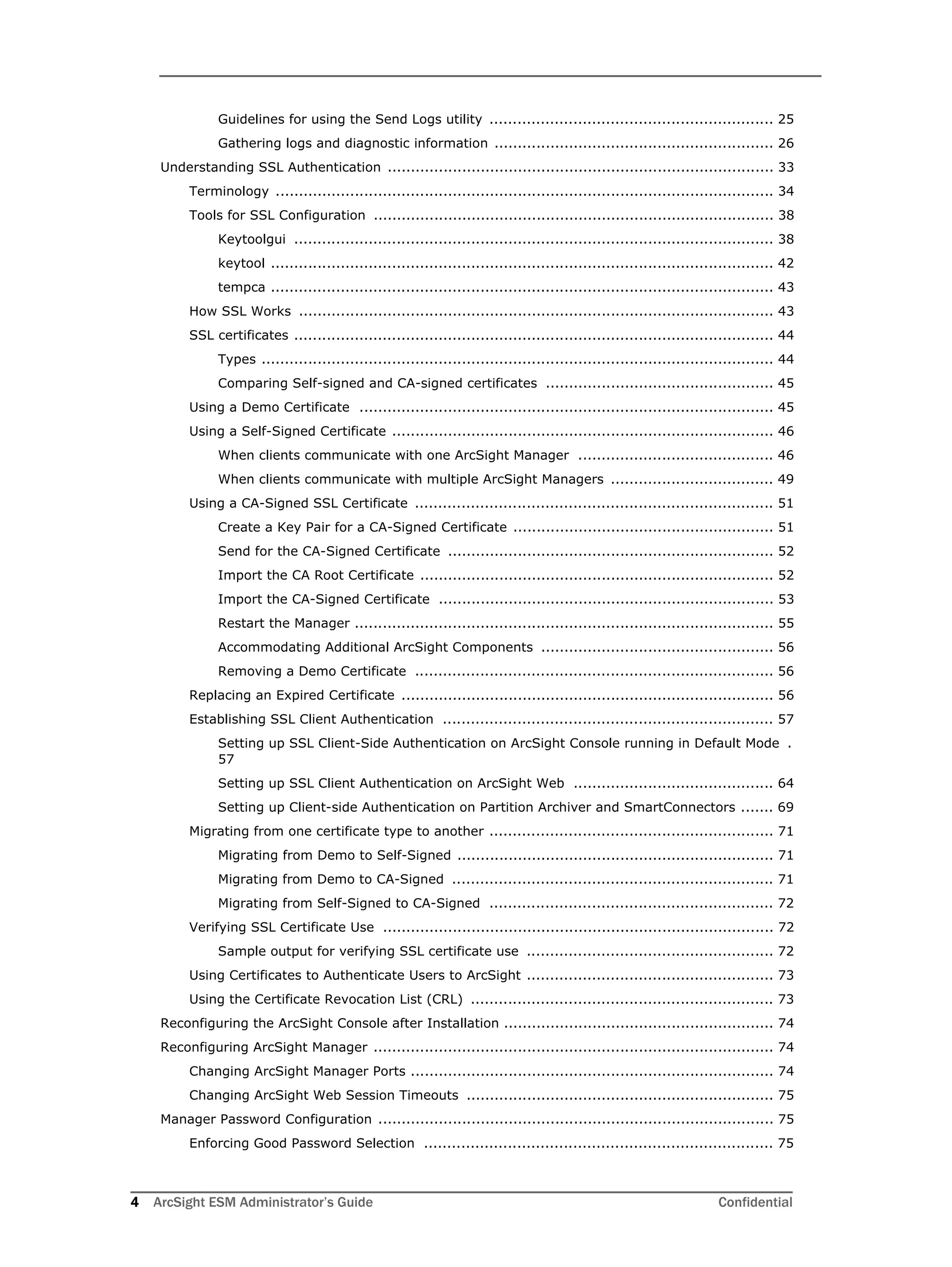 4 ArcSight ESM Administrator’s Guide Confidential
Guidelines for using the Send Logs utility ............................................................. 25
Gathering logs and diagnostic information ............................................................ 26
Understanding SSL Authentication ................................................................................... 33
Terminology ........................................................................................................... 34
Tools for SSL Configuration ...................................................................................... 38
Keytoolgui ....................................................................................................... 38
keytool ............................................................................................................ 42
tempca ............................................................................................................ 43
How SSL Works ...................................................................................................... 43
SSL certificates ....................................................................................................... 44
Types .............................................................................................................. 44
Comparing Self-signed and CA-signed certificates ................................................. 45
Using a Demo Certificate ......................................................................................... 45
Using a Self-Signed Certificate .................................................................................. 46
When clients communicate with one ArcSight Manager .......................................... 46
When clients communicate with multiple ArcSight Managers ................................... 49
Using a CA-Signed SSL Certificate ............................................................................. 51
Create a Key Pair for a CA-Signed Certificate ........................................................ 51
Send for the CA-Signed Certificate ...................................................................... 52
Import the CA Root Certificate ............................................................................ 52
Import the CA-Signed Certificate ........................................................................ 53
Restart the Manager .......................................................................................... 55
Accommodating Additional ArcSight Components .................................................. 56
Removing a Demo Certificate ............................................................................. 56
Replacing an Expired Certificate ................................................................................ 56
Establishing SSL Client Authentication ....................................................................... 57
Setting up SSL Client-Side Authentication on ArcSight Console running in Default Mode .
57
Setting up SSL Client Authentication on ArcSight Web ........................................... 64
Setting up Client-side Authentication on Partition Archiver and SmartConnectors ....... 69
Migrating from one certificate type to another ............................................................. 71
Migrating from Demo to Self-Signed .................................................................... 71
Migrating from Demo to CA-Signed ..................................................................... 71
Migrating from Self-Signed to CA-Signed ............................................................. 72
Verifying SSL Certificate Use .................................................................................... 72
Sample output for verifying SSL certificate use ..................................................... 72
Using Certificates to Authenticate Users to ArcSight ..................................................... 73
Using the Certificate Revocation List (CRL) ................................................................. 73
Reconfiguring the ArcSight Console after Installation .......................................................... 74
Reconfiguring ArcSight Manager ...................................................................................... 74
Changing ArcSight Manager Ports .............................................................................. 74
Changing ArcSight Web Session Timeouts .................................................................. 75
Manager Password Configuration ..................................................................................... 75
Enforcing Good Password Selection ........................................................................... 75
 