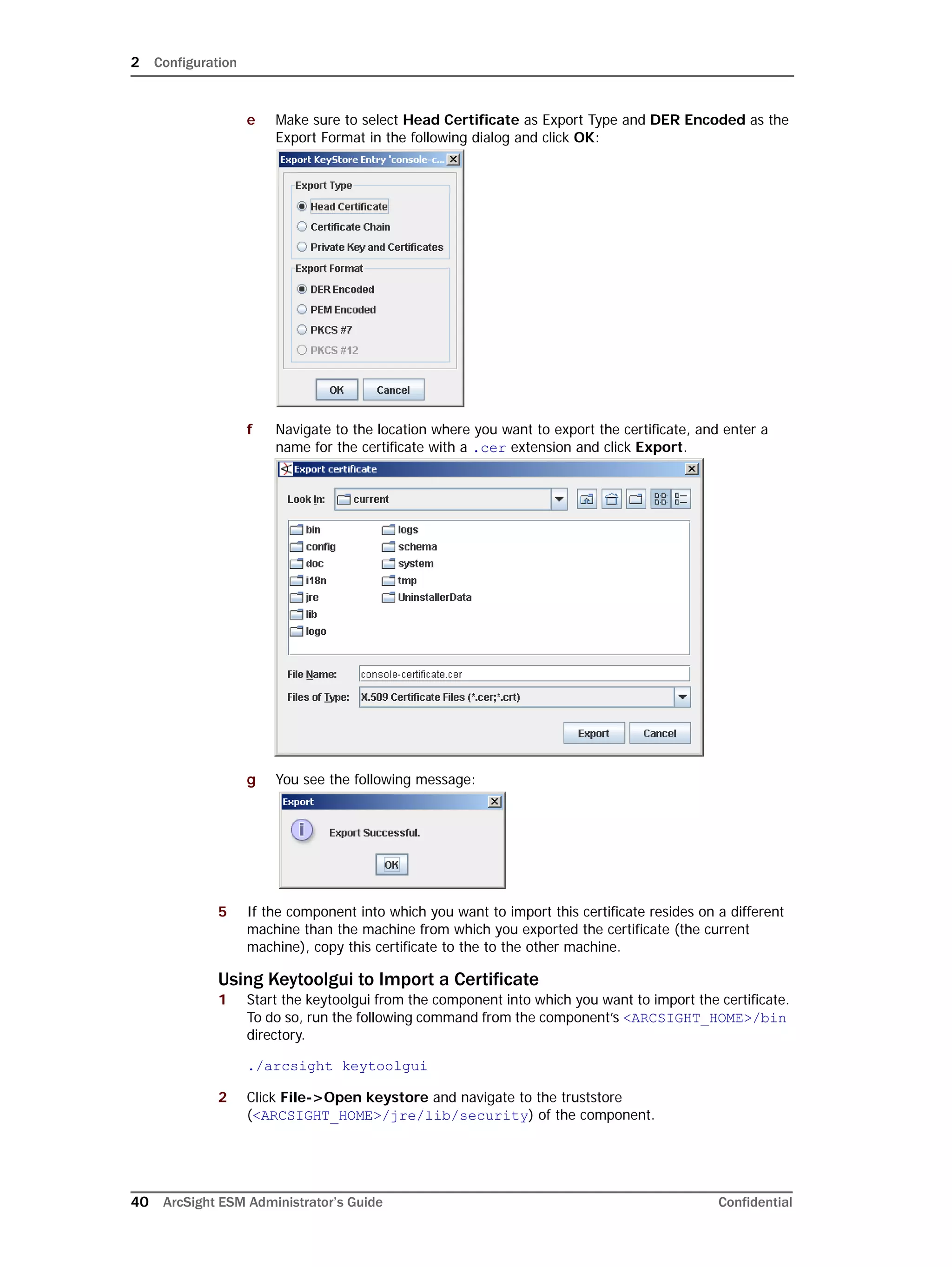 2 Configuration
40 ArcSight ESM Administrator’s Guide Confidential
e Make sure to select Head Certificate as Export Type and DER Encoded as the
Export Format in the following dialog and click OK:
f Navigate to the location where you want to export the certificate, and enter a
name for the certificate with a .cer extension and click Export.
g You see the following message:
5 If the component into which you want to import this certificate resides on a different
machine than the machine from which you exported the certificate (the current
machine), copy this certificate to the to the other machine.
Using Keytoolgui to Import a Certificate
1 Start the keytoolgui from the component into which you want to import the certificate.
To do so, run the following command from the component’s <ARCSIGHT_HOME>/bin
directory.
./arcsight keytoolgui
2 Click File->Open keystore and navigate to the truststore
(<ARCSIGHT_HOME>/jre/lib/security) of the component.
 