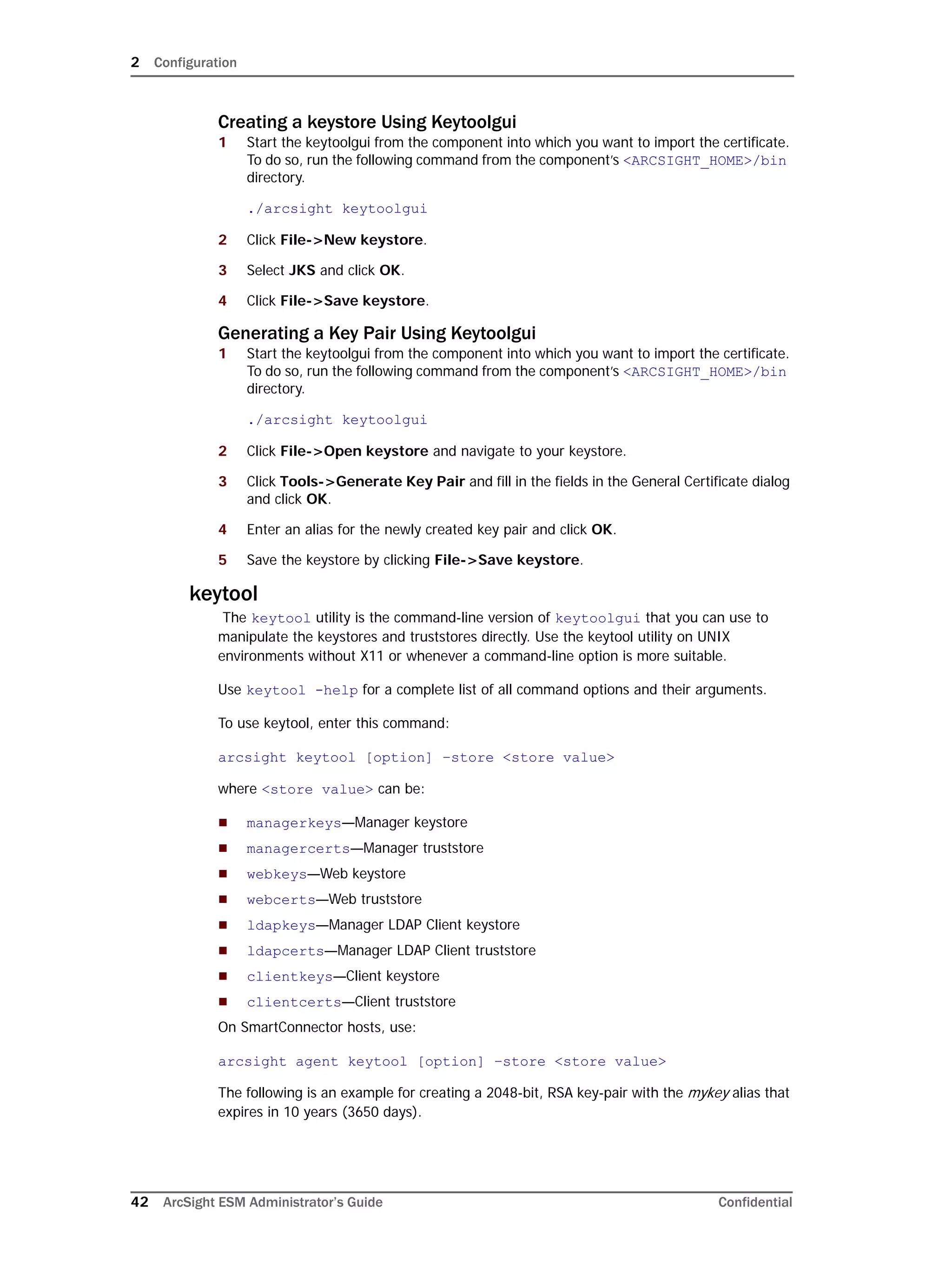 2 Configuration
42 ArcSight ESM Administrator’s Guide Confidential
Creating a keystore Using Keytoolgui
1 Start the keytoolgui from the component into which you want to import the certificate.
To do so, run the following command from the component’s <ARCSIGHT_HOME>/bin
directory.
./arcsight keytoolgui
2 Click File->New keystore.
3 Select JKS and click OK.
4 Click File->Save keystore.
Generating a Key Pair Using Keytoolgui
1 Start the keytoolgui from the component into which you want to import the certificate.
To do so, run the following command from the component’s <ARCSIGHT_HOME>/bin
directory.
./arcsight keytoolgui
2 Click File->Open keystore and navigate to your keystore.
3 Click Tools->Generate Key Pair and fill in the fields in the General Certificate dialog
and click OK.
4 Enter an alias for the newly created key pair and click OK.
5 Save the keystore by clicking File->Save keystore.
keytool
The keytool utility is the command-line version of keytoolgui that you can use to
manipulate the keystores and truststores directly. Use the keytool utility on UNIX
environments without X11 or whenever a command-line option is more suitable.
Use keytool -help for a complete list of all command options and their arguments.
To use keytool, enter this command:
arcsight keytool [option] –store <store value>
where <store value> can be:
 managerkeys—Manager keystore
 managercerts—Manager truststore
 webkeys—Web keystore
 webcerts—Web truststore
 ldapkeys—Manager LDAP Client keystore
 ldapcerts—Manager LDAP Client truststore
 clientkeys—Client keystore
 clientcerts—Client truststore
On SmartConnector hosts, use:
arcsight agent keytool [option] –store <store value>
The following is an example for creating a 2048-bit, RSA key-pair with the mykey alias that
expires in 10 years (3650 days).
 