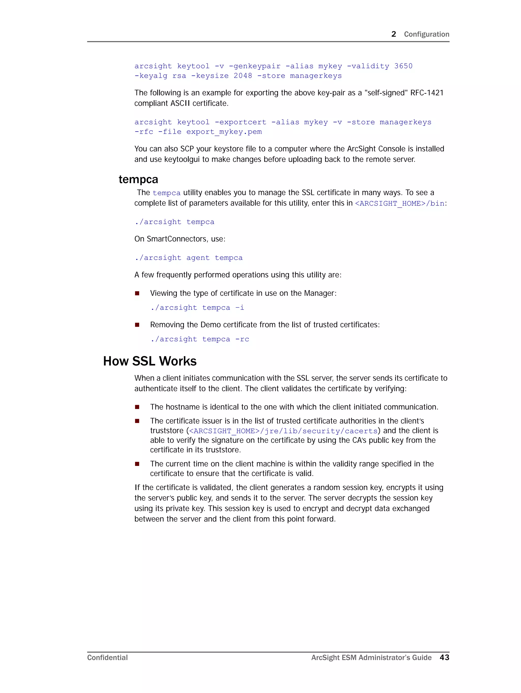 2 Configuration
Confidential ArcSight ESM Administrator’s Guide 43
arcsight keytool -v -genkeypair -alias mykey -validity 3650 
-keyalg rsa -keysize 2048 -store managerkeys
The following is an example for exporting the above key-pair as a "self-signed" RFC-1421
compliant ASCII certificate.
arcsight keytool -exportcert -alias mykey -v -store managerkeys 
-rfc -file export_mykey.pem
You can also SCP your keystore file to a computer where the ArcSight Console is installed
and use keytoolgui to make changes before uploading back to the remote server.
tempca
The tempca utility enables you to manage the SSL certificate in many ways. To see a
complete list of parameters available for this utility, enter this in <ARCSIGHT_HOME>/bin:
./arcsight tempca
On SmartConnectors, use:
./arcsight agent tempca
A few frequently performed operations using this utility are:
 Viewing the type of certificate in use on the Manager:
./arcsight tempca –i
 Removing the Demo certificate from the list of trusted certificates:
./arcsight tempca -rc
How SSL Works
When a client initiates communication with the SSL server, the server sends its certificate to
authenticate itself to the client. The client validates the certificate by verifying:
 The hostname is identical to the one with which the client initiated communication.
 The certificate issuer is in the list of trusted certificate authorities in the client’s
truststore (<ARCSIGHT_HOME>/jre/lib/security/cacerts) and the client is
able to verify the signature on the certificate by using the CA’s public key from the
certificate in its truststore.
 The current time on the client machine is within the validity range specified in the
certificate to ensure that the certificate is valid.
If the certificate is validated, the client generates a random session key, encrypts it using
the server’s public key, and sends it to the server. The server decrypts the session key
using its private key. This session key is used to encrypt and decrypt data exchanged
between the server and the client from this point forward.
 