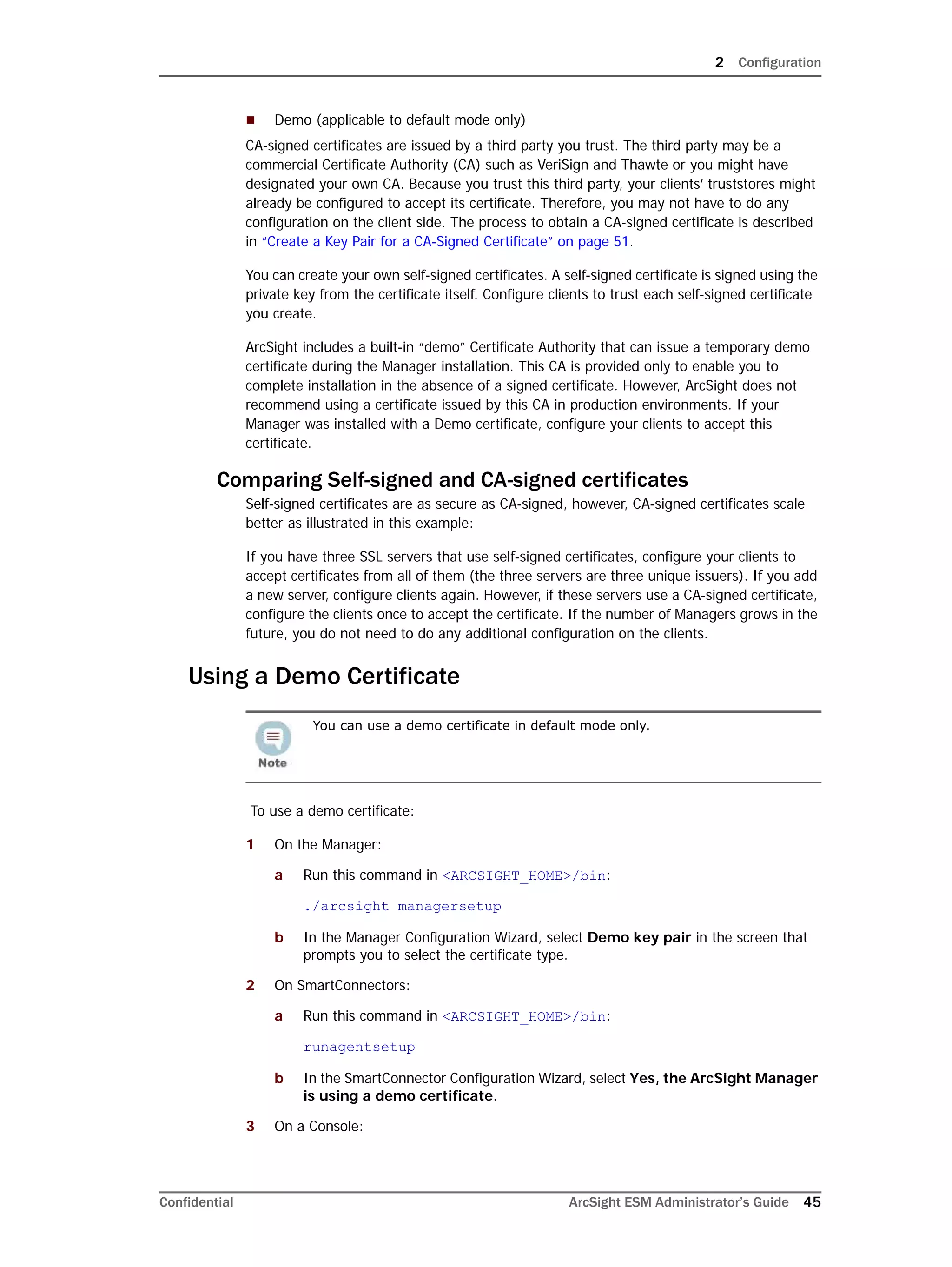 2 Configuration
Confidential ArcSight ESM Administrator’s Guide 45
 Demo (applicable to default mode only)
CA-signed certificates are issued by a third party you trust. The third party may be a
commercial Certificate Authority (CA) such as VeriSign and Thawte or you might have
designated your own CA. Because you trust this third party, your clients’ truststores might
already be configured to accept its certificate. Therefore, you may not have to do any
configuration on the client side. The process to obtain a CA-signed certificate is described
in “Create a Key Pair for a CA-Signed Certificate” on page 51.
You can create your own self-signed certificates. A self-signed certificate is signed using the
private key from the certificate itself. Configure clients to trust each self-signed certificate
you create.
ArcSight includes a built-in “demo” Certificate Authority that can issue a temporary demo
certificate during the Manager installation. This CA is provided only to enable you to
complete installation in the absence of a signed certificate. However, ArcSight does not
recommend using a certificate issued by this CA in production environments. If your
Manager was installed with a Demo certificate, configure your clients to accept this
certificate.
Comparing Self-signed and CA-signed certificates
Self-signed certificates are as secure as CA-signed, however, CA-signed certificates scale
better as illustrated in this example:
If you have three SSL servers that use self-signed certificates, configure your clients to
accept certificates from all of them (the three servers are three unique issuers). If you add
a new server, configure clients again. However, if these servers use a CA-signed certificate,
configure the clients once to accept the certificate. If the number of Managers grows in the
future, you do not need to do any additional configuration on the clients.
Using a Demo Certificate
To use a demo certificate:
1 On the Manager:
a Run this command in <ARCSIGHT_HOME>/bin:
./arcsight managersetup
b In the Manager Configuration Wizard, select Demo key pair in the screen that
prompts you to select the certificate type.
2 On SmartConnectors:
a Run this command in <ARCSIGHT_HOME>/bin:
runagentsetup
b In the SmartConnector Configuration Wizard, select Yes, the ArcSight Manager
is using a demo certificate.
3 On a Console:
You can use a demo certificate in default mode only.
 
