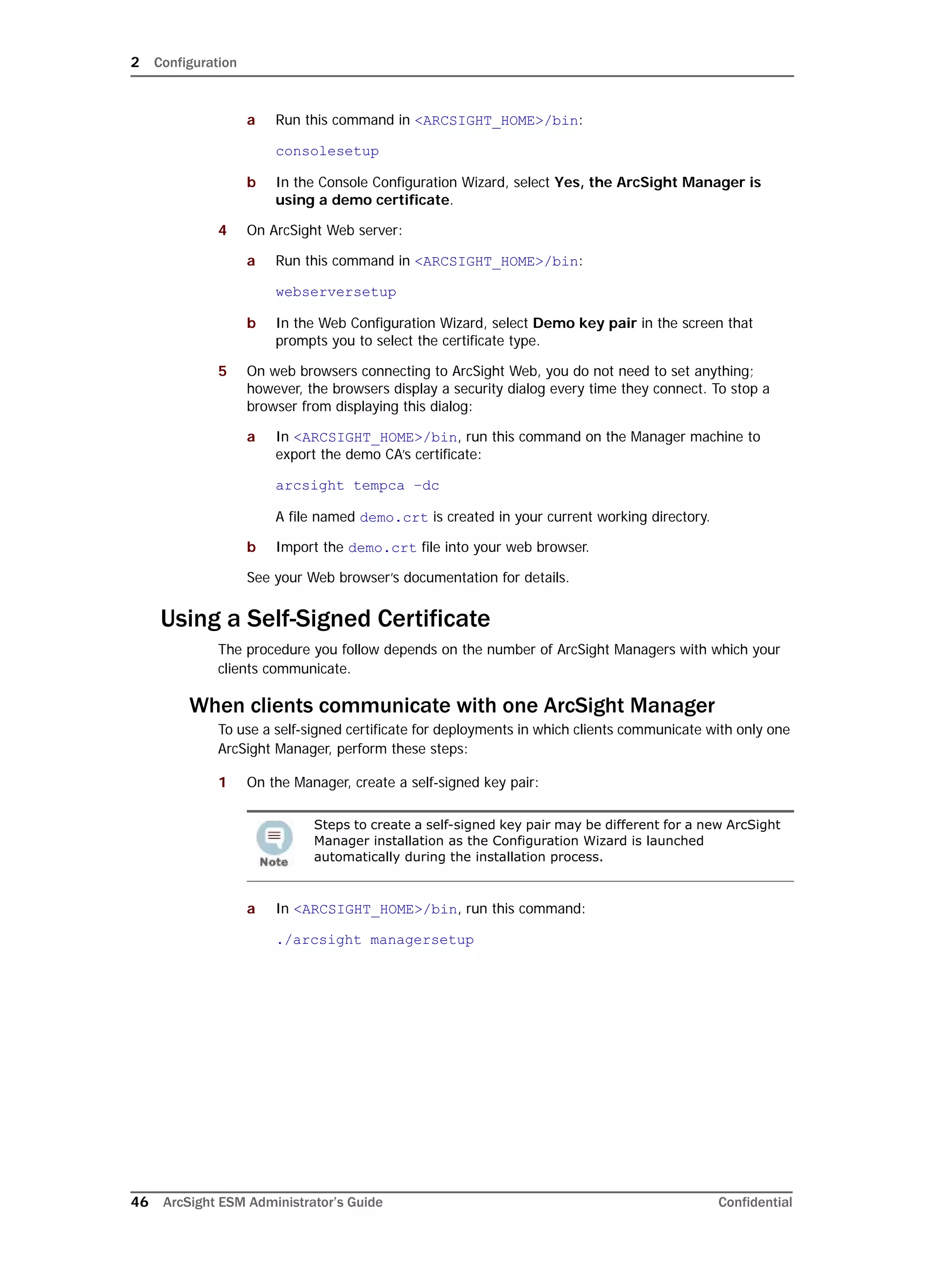 2 Configuration
46 ArcSight ESM Administrator’s Guide Confidential
a Run this command in <ARCSIGHT_HOME>/bin:
consolesetup
b In the Console Configuration Wizard, select Yes, the ArcSight Manager is
using a demo certificate.
4 On ArcSight Web server:
a Run this command in <ARCSIGHT_HOME>/bin:
webserversetup
b In the Web Configuration Wizard, select Demo key pair in the screen that
prompts you to select the certificate type.
5 On web browsers connecting to ArcSight Web, you do not need to set anything;
however, the browsers display a security dialog every time they connect. To stop a
browser from displaying this dialog:
a In <ARCSIGHT_HOME>/bin, run this command on the Manager machine to
export the demo CA’s certificate:
arcsight tempca –dc
A file named demo.crt is created in your current working directory.
b Import the demo.crt file into your web browser.
See your Web browser’s documentation for details.
Using a Self-Signed Certificate
The procedure you follow depends on the number of ArcSight Managers with which your
clients communicate.
When clients communicate with one ArcSight Manager
To use a self-signed certificate for deployments in which clients communicate with only one
ArcSight Manager, perform these steps:
1 On the Manager, create a self-signed key pair:
a In <ARCSIGHT_HOME>/bin, run this command:
./arcsight managersetup
Steps to create a self-signed key pair may be different for a new ArcSight
Manager installation as the Configuration Wizard is launched
automatically during the installation process.
 
