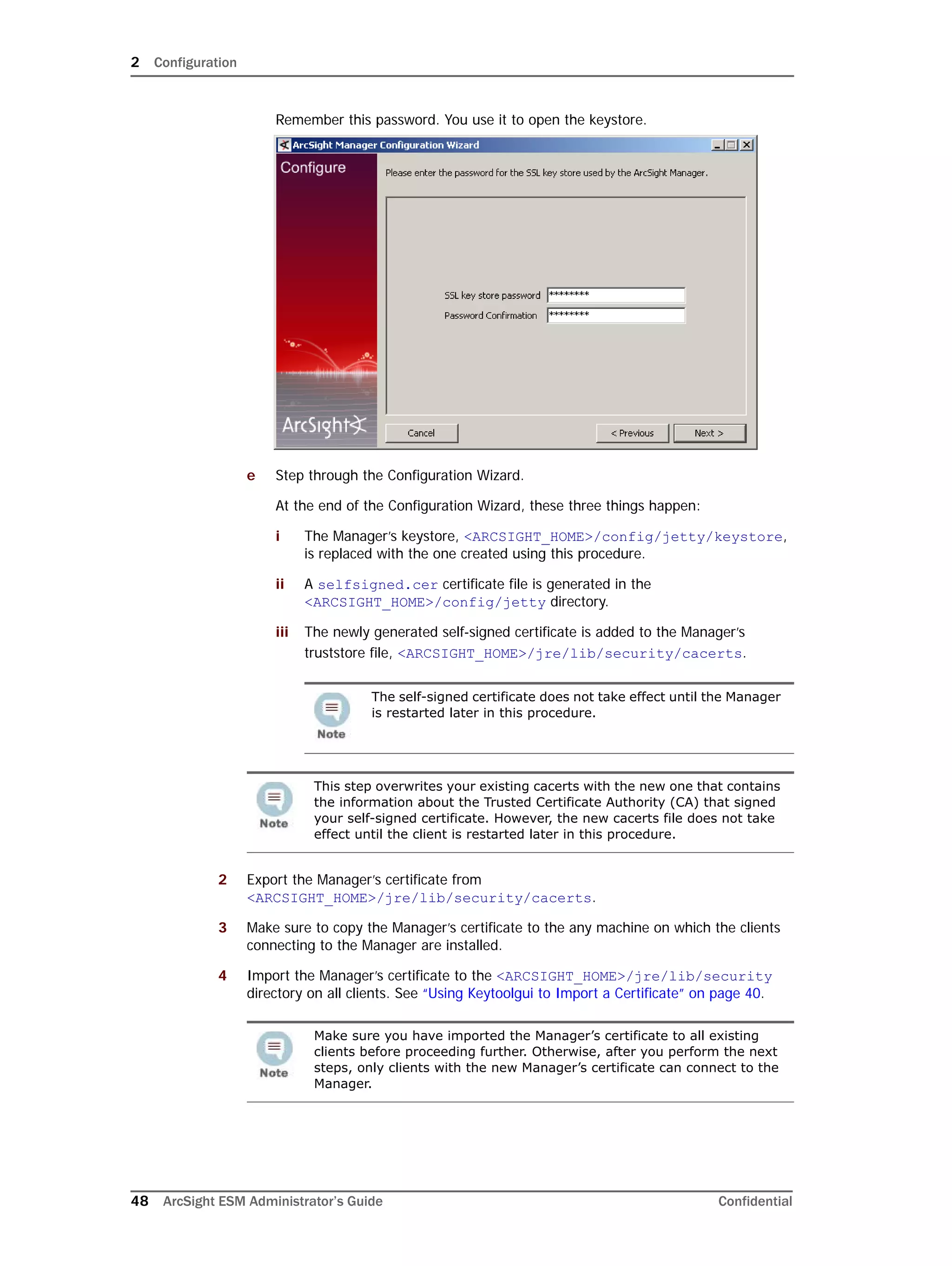 2 Configuration
48 ArcSight ESM Administrator’s Guide Confidential
Remember this password. You use it to open the keystore.
e Step through the Configuration Wizard.
At the end of the Configuration Wizard, these three things happen:
i The Manager’s keystore, <ARCSIGHT_HOME>/config/jetty/keystore,
is replaced with the one created using this procedure.
ii A selfsigned.cer certificate file is generated in the
<ARCSIGHT_HOME>/config/jetty directory.
iii The newly generated self-signed certificate is added to the Manager’s
truststore file, <ARCSIGHT_HOME>/jre/lib/security/cacerts.
2 Export the Manager’s certificate from
<ARCSIGHT_HOME>/jre/lib/security/cacerts.
3 Make sure to copy the Manager’s certificate to the any machine on which the clients
connecting to the Manager are installed.
4 Import the Manager’s certificate to the <ARCSIGHT_HOME>/jre/lib/security
directory on all clients. See “Using Keytoolgui to Import a Certificate” on page 40.
The self-signed certificate does not take effect until the Manager
is restarted later in this procedure.
This step overwrites your existing cacerts with the new one that contains
the information about the Trusted Certificate Authority (CA) that signed
your self-signed certificate. However, the new cacerts file does not take
effect until the client is restarted later in this procedure.
Make sure you have imported the Manager’s certificate to all existing
clients before proceeding further. Otherwise, after you perform the next
steps, only clients with the new Manager’s certificate can connect to the
Manager.
 
