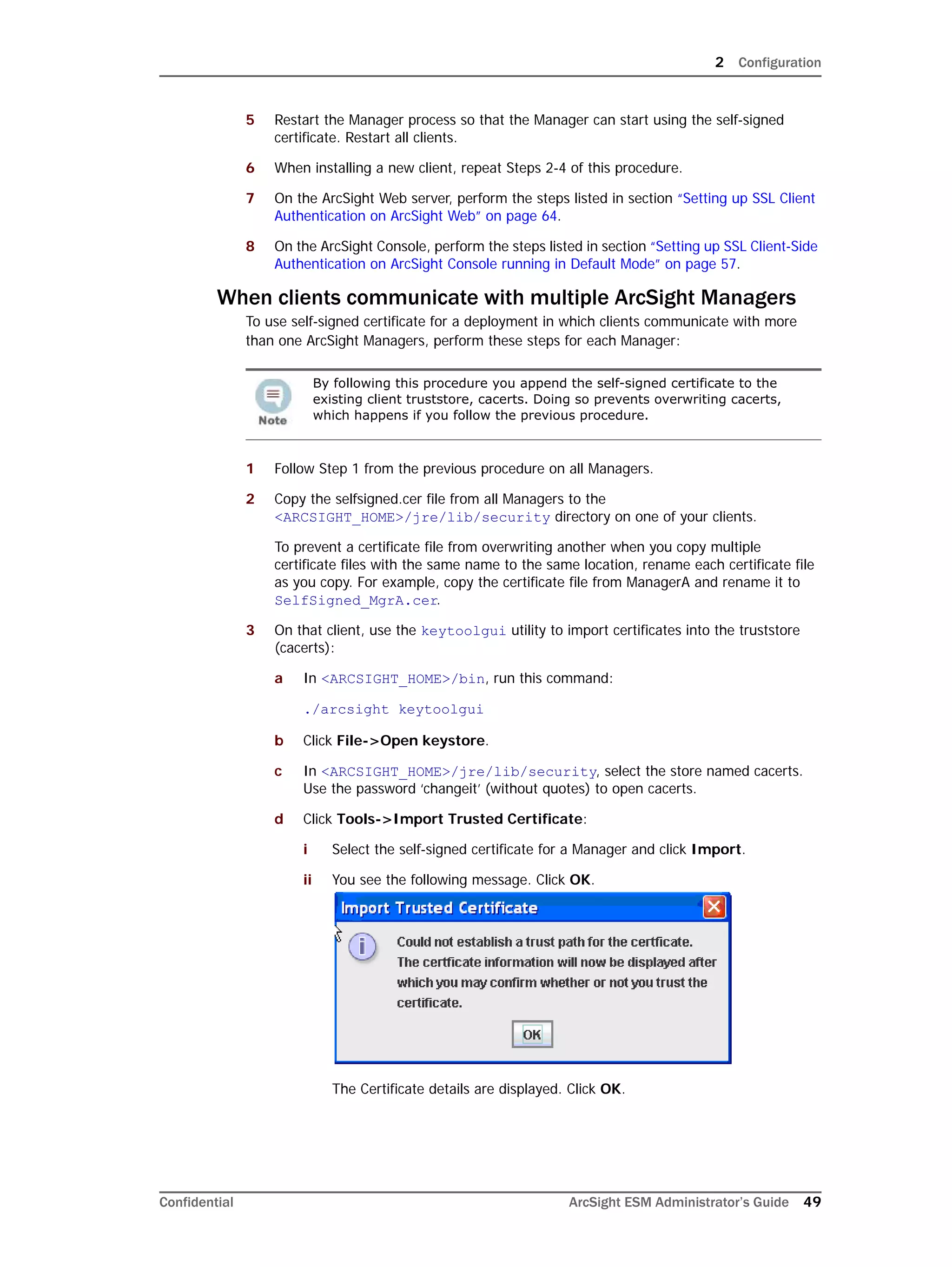 2 Configuration
Confidential ArcSight ESM Administrator’s Guide 49
5 Restart the Manager process so that the Manager can start using the self-signed
certificate. Restart all clients.
6 When installing a new client, repeat Steps 2-4 of this procedure.
7 On the ArcSight Web server, perform the steps listed in section “Setting up SSL Client
Authentication on ArcSight Web” on page 64.
8 On the ArcSight Console, perform the steps listed in section “Setting up SSL Client-Side
Authentication on ArcSight Console running in Default Mode” on page 57.
When clients communicate with multiple ArcSight Managers
To use self-signed certificate for a deployment in which clients communicate with more
than one ArcSight Managers, perform these steps for each Manager:
1 Follow Step 1 from the previous procedure on all Managers.
2 Copy the selfsigned.cer file from all Managers to the
<ARCSIGHT_HOME>/jre/lib/security directory on one of your clients.
To prevent a certificate file from overwriting another when you copy multiple
certificate files with the same name to the same location, rename each certificate file
as you copy. For example, copy the certificate file from ManagerA and rename it to
SelfSigned_MgrA.cer.
3 On that client, use the keytoolgui utility to import certificates into the truststore
(cacerts):
a In <ARCSIGHT_HOME>/bin, run this command:
./arcsight keytoolgui
b Click File->Open keystore.
c In <ARCSIGHT_HOME>/jre/lib/security, select the store named cacerts.
Use the password ‘changeit’ (without quotes) to open cacerts.
d Click Tools->Import Trusted Certificate:
i Select the self-signed certificate for a Manager and click Import.
ii You see the following message. Click OK.
The Certificate details are displayed. Click OK.
By following this procedure you append the self-signed certificate to the
existing client truststore, cacerts. Doing so prevents overwriting cacerts,
which happens if you follow the previous procedure.
 