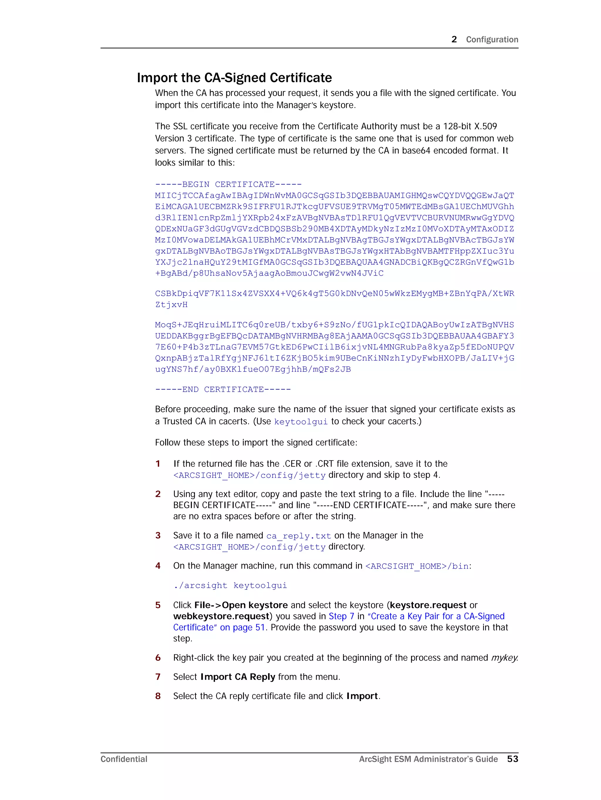 2 Configuration
Confidential ArcSight ESM Administrator’s Guide 53
Import the CA-Signed Certificate
When the CA has processed your request, it sends you a file with the signed certificate. You
import this certificate into the Manager’s keystore.
The SSL certificate you receive from the Certificate Authority must be a 128-bit X.509
Version 3 certificate. The type of certificate is the same one that is used for common web
servers. The signed certificate must be returned by the CA in base64 encoded format. It
looks similar to this:
-----BEGIN CERTIFICATE-----
MIICjTCCAfagAwIBAgIDWnWvMA0GCSqGSIb3DQEBBAUAMIGHMQswCQYDVQQGEwJaQT
EiMCAGA1UECBMZRk9SIFRFU1RJTkcgUFVSUE9TRVMgT05MWTEdMBsGA1UEChMUVGhh
d3RlIENlcnRpZmljYXRpb24xFzAVBgNVBAsTDlRFU1QgVEVTVCBURVNUMRwwGgYDVQ
QDExNUaGF3dGUgVGVzdCBDQSBSb290MB4XDTAyMDkyNzIzMzI0MVoXDTAyMTAxODIZ
MzI0MVowaDELMAkGA1UEBhMCrVMxDTALBgNVBAgTBGJsYWgxDTALBgNVBAcTBGJsYW
gxDTALBgNVBAoTBGJsYWgxDTALBgNVBAsTBGJsYWgxHTAbBgNVBAMTFHppZXIuc3Yu
YXJjc2lnaHQuY29tMIGfMA0GCSqGSIb3DQEBAQUAA4GNADCBiQKBgQCZRGnVfQwG1b
+BgABd/p8UhsaNov5AjaagAoBmouJCwgW2vwN4JViC
CSBkDpiqVF7K11Sx4ZVSXX4+VQ6k4gT5G0kDNvQeN05wWkzEMygMB+ZBnYqPA/XtWR
ZtjxvH
MoqS+JEqHruiMLITC6q0reUB/txby6+S9zNo/fUG1pkIcQIDAQABoyUwIzATBgNVHS
UEDDAKBggrBgEFBQcDATAMBgNVHRMBAg8EAjAAMA0GCSqGSIb3DQEBBAUAA4GBAFY3
7E60+P4b3zTLnaG7EVM57GtkED6PwCIilB6ixjvNL4MNGRubPa8kyaZp5fEDoNUPQV
QxnpABjzTalRfYgjNFJ6ltI6ZKjBO5kim9UBeCnKiNNzhIyDyFwbHXOPB/JaLIV+jG
ugYNS7hf/ay0BXKlfueO07EgjhhB/mQFs2JB
-----END CERTIFICATE-----
Before proceeding, make sure the name of the issuer that signed your certificate exists as
a Trusted CA in cacerts. (Use keytoolgui to check your cacerts.)
Follow these steps to import the signed certificate:
1 If the returned file has the .CER or .CRT file extension, save it to the
<ARCSIGHT_HOME>/config/jetty directory and skip to step 4.
2 Using any text editor, copy and paste the text string to a file. Include the line "-----
BEGIN CERTIFICATE-----" and line "-----END CERTIFICATE-----", and make sure there
are no extra spaces before or after the string.
3 Save it to a file named ca_reply.txt on the Manager in the
<ARCSIGHT_HOME>/config/jetty directory.
4 On the Manager machine, run this command in <ARCSIGHT_HOME>/bin:
./arcsight keytoolgui
5 Click File->Open keystore and select the keystore (keystore.request or
webkeystore.request) you saved in Step 7 in “Create a Key Pair for a CA-Signed
Certificate” on page 51. Provide the password you used to save the keystore in that
step.
6 Right-click the key pair you created at the beginning of the process and named mykey.
7 Select Import CA Reply from the menu.
8 Select the CA reply certificate file and click Import.
 